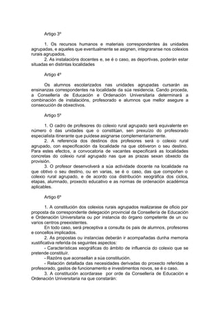 Artigo 3º

       1. Os recursos humanos e materiais correspondentes ás unidades
agrupadas, e aqueles que eventualmente se asignen, integraranse nos colexios
rurais agrupados.
       2. As instalacións docentes e, se é o caso, as deportivas, poderán estar
situadas en distintas localidades

      Artigo 4º

      Os alumnos escolarizados nas unidades agrupadas cursarán as
ensinanzas correspondentes na localidade da súa residencia. Cando proceda,
a Consellería de Educación e Ordenación Universitaria determinará a
combinación de instalacións, profesorado e alumnos que mellor asegure a
consecución de obxectivos.

      Artigo 5º

       1. O cadro de profesores do colexio rural agrupado será equivalente en
número ó das unidades que o constitúan, sen prexuízo do profesorado
especialista itinerante que puidese asignarse complementariamente.
       2. A referencia dos destinos dos profesores será o colexio rural
agrupado, con especificación da localidade na que obtiveron o seu destino.
Para estes efectos, a convocatoria de vacantes especificará as localidades
concretas do colexio rural agrupado nas que as prazas sexan obxecto da
provisión.
       3. O profesor desenvolverá a súa actividade docente na localidade na
que obtivo o seu destino, ou en varias, se é o caso, das que compoñen o
colexio rural agrupado, e de acordo coa distribución xeográfica dos ciclos,
etapas, alumnado, proxecto educativo e as normas de ordenación académica
aplicables.

      Artigo 6º

        1. A constitución dos colexios rurais agrupados realizarase de oficio por
proposta da correspondente delegación provincial da Consellería de Educación
e Ordenación Universitaria ou por instancia do órgano competente de un ou
varios centros preexistentes.
        En todo caso, será preceptiva a consulta ós pais de alumnos, profesores
e concellos implicados.
        2. As propostas ou instancias deberán ir acompañadas dunha memoria
xustificativa referida ós seguintes aspectos:
        - Características xeográficas do ámbito de influencia do colexio que se
pretende constituír.
        - Razóns que aconsellan a súa constitución.
        - Relación detallada das necesidades derivadas do proxecto referidas a
profesorado, gastos de funcionamento e investimentos novos, se é o caso.
        3. A constitución acordarase por orde da Consellería de Educación e
Ordenación Universitaria na que constarán:
 