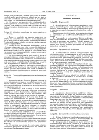 Suplemento núm. 6                                     Luns 15 maio 2006                                                 949

sión do título de bacharel e superar unha proba de acceso,                             CAPÍTULO VII
regulada polas administracións educativas, en que se
valorarán a madurez, os coñecementos e as aptitudes                               Ensinanzas de idiomas
para cursar con aproveitamento estas ensinanzas.
     2. Os alumnos que superen estes estudos obterán o           Artigo 59. Organización.
título superior de conservación e restauración de bens
culturais, que será equivalente para todos os efectos ao             1. As ensinanzas de idiomas teñen por obxecto capa-
título universitario de diplomado ou o título de grao equi-      citar o alumnado para o uso adecuado dos diferentes
valente.                                                         idiomas, fóra das etapas ordinarias do sistema educativo,
                                                                 e organízanse nos niveis seguintes: básico, intermedio e
Artigo 57. Estudos superiores de artes plásticas e               avanzado.
    deseño.                                                          As ensinanzas do nivel básico terán as características
                                                                 e a organización que as administracións educativas deter-
     1. Teñen a condición de estudos superiores no               minen.
                                                                     2. Para acceder ás ensinanzas de idiomas será requi-
ámbito das artes plásticas e o deseño os estudos superio-
                                                                 sito imprescindible ter dezaseis anos cumpridos no ano
res de artes plásticas e os estudos superiores de deseño.        en que se comecen os estudos. Poderán acceder así
A ordenación destes estudos comportará a súa organiza-           mesmo os maiores de catorce anos para seguir as ensi-
ción por especialidades.                                         nanzas dun idioma distinto do cursado na educación
     2. Para o acceso aos estudos superiores a que se            secundaria obrigatoria.
refire este artigo requirirase estar en posesión do título de
bacharel e superar unha proba de acceso, regulada polas          Artigo 60. Escolas oficiais de idiomas.
administracións educativas, en que se valorarán a madu-
rez, os coñecementos e as aptitudes para cursar con apro-             1. As ensinanzas de idiomas correspondentes aos
veitamento estes estudos.                                        niveis intermedio e avanzado a que se refire o artigo ante-
     3. Os estudos superiores de artes plásticas, entre os       rior serán impartidas nas escolas oficiais de idiomas. As
cales se inclúen os estudos superiores de cerámica e os          administracións educativas regularán os requisitos que
estudos superiores do vidro, conducirán ao título superior       teñan que cumprir as escolas oficiais de idiomas, relati-
de artes plásticas na especialidade que corresponda, que         vos á relación numérica alumno-profesor, ás instalacións
será equivalente para todos os efectos ao título universi-       e ao número de postos escolares.
tario de diplomado ou o título de grao equivalente.                   2. As escolas oficiais de idiomas fomentarán espe-
     4. Os estudos superiores de deseño conducirán ao            cialmente o estudo das linguas oficiais dos Estados mem-
título superior de deseño, na especialidade que corres-          bros da Unión Europea, das linguas cooficiais existentes
ponda, que será equivalente para todos os efectos ao             en España e do español como lingua estranxeira. Así
título universitario de diplomado ou o título de grao equi-      mesmo, facilitarase o estudo doutras linguas que por
valente.                                                         razóns culturais, sociais ou económicas presenten un
                                                                 interese especial.
Artigo 58. Organización das ensinanzas artísticas supe-               3. As administracións educativas poderán integrar
    riores.                                                      nas escolas oficiais de idiomas as ensinanzas de idiomas
                                                                 a distancia.
    1. Correspóndelle ao Goberno, logo de consulta ás                 4. De acordo co que establezan as administracións
comunidades autónomas e ao consello Superior de Ensi-            educativas, as escolas oficiais de idiomas poderán impar-
nanzas Artísticas, definir a estrutura e o contido básicos       tir cursos para a actualización de coñecementos de idio-
dos diferentes estudos de ensinanzas artísticas superio-         mas e para a formación do profesorado e doutros colecti-
res regulados nesta lei.                                         vos profesionais.
    2. Na definición a que se refire o punto anterior,
regularanse as condicións para a oferta de estudos de            Artigo 61. Certificados.
posgrao nos centros de ensinanzas artísticas superiores.
Estes estudos conducirán a títulos equivalentes, para                1. A superación das exixencias académicas estable-
todos os efectos, aos títulos universitarios de posgrao.         cidas para cada un dos niveis das ensinanzas de idiomas
                                                                 dará dereito á obtención do certificado correspondente,
    3. Os estudos superiores de música e de danza cur-
                                                                 cuxos efectos se establecerán na definición dos aspectos
saranse nos conservatorios ou escolas superiores de              básicos do currículo das distintas linguas.
música e danza e os de arte dramática nas escolas supe-              2. A avaliación dos alumnos que cursen os seus
riores de arte dramática; os de conservación e restaura-         estudos nas escolas oficiais de idiomas, para os efectos
ción de bens culturais nas escolas superiores de conser-         do previsto no punto anterior, faraa o profesorado respec-
vación e restauración de bens culturais; os estudos              tivo. As administracións educativas regularán as probas
superiores de artes plásticas nas escolas superiores da          terminais, que realizará o profesorado, para a obtención
especialidade correspondente e os estudos superiores de          dos certificados oficiais dos niveis básico, intermedio e
deseño nas escolas superiores de deseño.                         avanzado.
    4. As comunidades autónomas e as universidades
dos seus respectivos ámbitos territoriais poderán convir         Artigo 62. Correspondencia con outras ensinanzas.
fórmulas de colaboración para os estudos de ensinanzas
artísticas superiores regulados nesta lei.                          1. O título de bacharel habilitará para acceder direc-
    5. Así mesmo as administracións educativas fomen-            tamente aos estudos de idiomas de nivel intermedio da
tarán convenios coas universidades para a organización           primeira lingua estranxeira cursada no bacharelato.
de estudos de doutoramento propios das ensinanzas                   2. Sen prexuízo do disposto no punto anterior, as
artísticas.                                                      administracións educativas facilitarán a realización de
    6. Os centros superiores de ensinanzas artísticas            probas homologadas para obter a certificación oficial do
fomentarán programas de investigación no ámbito das              coñecemento das linguas cursadas polos alumnos de
disciplinas que lles sexan propias.                              educación secundaria e formación profesional.
 