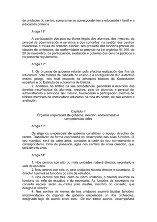 de unidades do centro, sumaranse as correspondentes a educación infantil e a
educación primaria

      Artigo 11º

       A participación dos pais ou titores legais dos alumnos, dos mestres, do
persoal de administración e servicios e dos concellos, na xestión dos centros
realizarase a través do consello escolar, sen prexuízo das funcións propias do
claustro de profesores, de conformidade co previsto na Lei orgánica 9/1995, do
20 de novembro, da participación, avaliación e goberno dos centros públicos e
no presente regulamento.

      Artigo 12º

       1. Os órganos de goberno velarán pola efectiva realización dos fins da
educación, pola mellora da calidade do ensino e a configuración dun auténtico
ensino galego, con total respecto ós principios básicos da Constitución
española e do Estatuto de autonomía de Galicia.
       2. Ademais, no ámbito da súa competencia, garantirán o exercicio dos
dereitos recoñecidos ós alumnos, mestres, pais de alumnos e persoal de
administración e servicios. Así mesmo, favorecerán a participación efectiva de
tódolos membros da comunidade educativa na vida do centro, na súa xestión e
avaliación.


                                 Capítulo II
          Órganos unipersoais de goberno, elección, nomeamento e
                            competencias deles

      Artigo 13º

       Os órganos unipersoais de goberno constitúen o equipo directivo do
centro. Traballarán de forma coordinada no desempeño das súas funcións. O
seu mandato será de catro anos, contados a partir do seu nomeamento e
correspondente toma de posesión, agás nos centros de nova creación, que
será de tres anos.

      Artigo 14º

       1. Nos centros con oito ou máis unidades haberá director, secretario e
xefe de estudios.
       2. Nos centros con seis ou sete unidades haberá director e secretario. O
director asumirá as funcións do xefe de estudios.
       3. Nos centros con tres, catro ou cinco unidades, o director asumirá as
funcións do xefe de estudios e do secretario. As funcións de secretario no
consello escolar serán asumidas polo mestre, membro do consello, que
designe o director.
       4. Nos centros de menos de tres unidades asumirá tódalas funcións
encomendadas ós órganos de goberno unipersoais un dos profesores,
designado logo de acordo entre eles. De non existir acordo, desempeñará
 