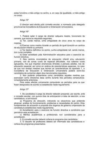 estas funcións o máis antigo no centro, e, en caso de igualdade, o máis antigo
no corpo.

      Artigo 15º

      O director será elixido polo consello escolar, e nomeado polo delegado
provincial da Consellería de Educación e Ordenación Universitaria.

      Artigo 16º

       1. Poderá optar ó cargo de director calquera mestre, funcionario de
carreira, que reúna os requisitos seguintes:
       a) Ter, cando menos, unha antigüidade de cinco anos no corpo de
mestres.
       b) Exercer como mestre durante un período de igual duración en centros
de educación infantil ou primaria.
       c) Ter destino definitivo no centro, cunha antigüidade nel, cando menos,
dun curso completo.
       d) Estar acreditado pola Administración educativa para o exercicio da
función directiva.
       2. Nos centros incompletos de educación infantil e/ou educación
primaria, nos de zonas rurais de especial dificultade, nos colexios rurais
agrupados, nos que impartan ensinanzas dirixidas a persoas adultas, nos de
educación especial, así como en centros de características especiais, no caso
de que non existan mestres que reúnan as características do apartado 1, a
Consellería de Educación e Ordenación Universitaria poderá eximi-los
candidatos de cumpriren algún dos mencionados requisitos.
       3. Non poderán presentarse como candidatos aqueles mestres que
exercesen como directores dese centro durante tres períodos consecutivos
inmediatamente anteriores.
       Para estes efectos unicamente computarán os períodos para os que
fosen designados de acordo co establecido neste regulamento.

      Artigo 17º

       1. Os candidatos ó cargo de director deberán presentar, por escrito, ante
o consello escolar, con quince días de anticipación á data de elección, a súa
candidatura, a cal incluirá:
       a) Programa de dirección, indicando os obxectivos que pretende
alcanzar, análise do funcionamento, problemas e necesidades do centro, liñas
fundamentais de actuación e proposta dos órganos de goberno unipersoais da
candidatura establecidos neste regulamento.
       b) Acreditación para o exercicio da función directiva e condicións que
permitiron esta acreditación.
       c) Méritos académicos e profesionais non considerados para a
acreditación.
       2. O consello escolar deberá coñece-lo programa dos candidatos.
       3. O claustro de profesores deberá ser informado das candidaturas e
coñece-los programas presentados.
 