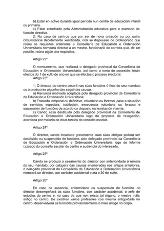 b) Estar en activo durante igual período nun centro de educación infantil
ou primaria.
       c) Estar acreditado pola Administración educativa para o exercicio da
función directiva.
       2. No caso de centros que por ser de nova creación ou por outra
circunstancia debidamente xustificada, non se dispuxese de profesorado que
reúna os requisitos anteriores a Consellería de Educación e Ordenación
Universitaria nomeará director a un mestre, funcionario de carreira que, de ser
posible, reúna algún dos requisitos.

      Artigo 22º

      O nomeamento, que realizará o delegado provincial da Consellería de
Educación e Ordenación Universitaria, así como a toma de posesión, terán
efectos do 1 de xullo do ano en que se efectúe o proceso electoral.
      Artigo 23º

       1. O director do centro cesará nas súas funcións ó final do seu mandato
ou ó producirse algunha das seguintes causas:
       a) Renuncia motivada aceptada polo delegado provincial da Consellería
de Educación e Ordenación Universitaria.
       b) Traslado temporal ou definitivo, voluntario ou forzoso, pase a situación
de servicios especiais, xubilación, excedencia voluntaria ou forzosa e
suspensión de funcións de acordo co disposto na lexislación vixente.
       c) Cando sexa destituído polo delegado provincial da Consellería de
Educación e Ordenación Universitaria logo de proposta de revogación,
acordada por maioría de dous tercios do consello escolar.

      Artigo 24º

       O director, cando incumpra gravemente coas súas obrigas poderá ser
destituído ou suspendido de funcións polo delegado provincial da Consellería
de Educación e Ordenación e Ordenación Universitaria logo de informe
razoado do consello escolar do centro e audiencia do interesado.

      Artigo 25º

      Cando se produza o cesamento do director con anterioridade ó remate
do seu mandato, por calquera das causas enumeradas nos artigos anteriores,
o delegado provincial da Consellería de Educación e Ordenación Universitaria
nomeará un director, con carácter accidental e ata o 30 de xuño.

      Artigo 26º

       En caso de ausencia, enfermidade ou suspensión de funcións do
director desempeñará as súas funcións, con carácter accidental, o xefe de
estudios do centro e, no caso de que non exista tal órgano, o mestre máis
antigo no centro. De existiren varios profesores coa mesma antigüidade no
centro, desenvolverá as funcións provisionalmente o máis antigo no corpo.
 