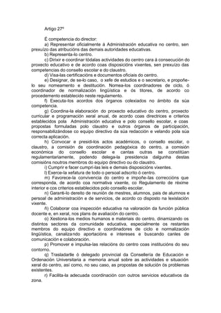 Artigo 27º

        É competencia do director:
        a) Representar oficialmente á Administración educativa no centro, sen
prexuízo das atribucións das demais autoridades educativas.
        b) Representa-lo centro.
        c) Dirixir e coordinar tódalas actividades do centro cara á consecución do
proxecto educativo e de acordo coas disposicións vixentes, sen prexuízo das
competencias do consello escolar e do claustro.
        d) Visa-las certificacións e documentos oficiais do centro.
        e) Designar, de se-lo caso, o xefe de estudios e o secretario, e propoñe-
lo seu nomeamento e destitución. Nomea-los coordinadores de ciclo, ó
coordinador de normalización lingüística e ós titores, de acordo co
procedemento establecido neste regulamento.
        f) Executa-los acordos dos órganos colexiados no ámbito da súa
competencia.
        g) Coordina-la elaboración do proxecto educativo do centro, proxecto
curricular e programación xeral anual, de acordo coas directrices e criterios
establecidos pola Administración educativa e polo consello escolar, e coas
propostas formuladas polo claustro e outros órganos de participación,
responsabilizándose co equipo directivo da súa redacción e velando pola súa
correcta aplicación.
        h) Convocar e presidi-los actos académicos, o consello escolar, o
claustro, a comisión de coordinación pedagóxica do centro, a comisión
económica do consello escolar e cantas outras se constitúan
regulamentariamente, podendo delega-la presidencia dalgunha destas
comisións noutros membros do equipo directivo ou do claustro.
        i) Cumprir e facer cumpri-las leis e demais disposicións vixentes.
        l) Exerce-la xefatura de todo o persoal adscrito ó centro.
        m) Favorece-la convivencia do centro e impoñe-las correccións que
corresponda, de acordo coa normativa vixente, co Regulamento de réxime
interior e cos criterios establecidos polo consello escolar.
        n) Garanti-lo dereito de reunión de mestres, alumnos, pais de alumnos e
persoal de administración e de servicios, de acordo co disposto na lexislación
vixente.
        ñ) Colaborar coa inspección educativa na valoración da función pública
docente e, en xeral, nos plans de avaliación do centro.
        o) Xestiona-los medios humanos e materiais do centro, dinamizando os
distintos sectores da comunidade educativa, especialmente os restantes
membros do equipo directivo e coordinadores de ciclo e normalización
lingüística, canaliza ndo aportacións e intereses e buscando canles de
comunicación e colaboración.
        p) Promover e impulsa-las relacións do centro coas institucións do seu
contorno.
        q) Trasladarlle ó delegado provincial da Consellería de Educación e
Ordenación Universitaria a memoria anual sobre as actividades e situación
xeral do centro, así como, no seu caso, as propostas de solución ós problemas
existentes.
        r) Facilita-la adecuada coordinación con outros servicios educativos da
zona.
 