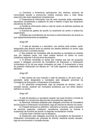 s) Coordinar e fomenta-la participación dos distintos sectores da
comunidade escolar e procura-los medios precisos para a máis eficaz
execución das súas respectivas competencias.
      t) Proporciona-la información que lle sexa requirida polas autoridades
educativas competentes e colaborar en todo o relativo ó logro dos obxectivos
educativos do centro.
      u) Facilita-la información sobre a vida do centro ós distintos sectores da
comunidade escolar.
      v) Autoriza-los gastos de acordo co orzamento do centro e ordena -los
pagamentos.
      x) Realiza -las contratacións de servicios e subministracións de acordo co
que regulamentariamente se estableza.

      Artigo 28º

        1. O xefe de estudios e o secretario, nos centros onde existan, serán
designados polo director entre os mestres con destino definitivo no centro, logo
de llo comunicar ó consello escolar.
        2. Non poderán ser nomeados xefe de estudios ou secretario os mestres
que, por calquera causa, non vaian prestar servicio no centro no curso
académico seguinte ó da súa toma de posesión.
        3. O director remitiralle os nomes dos mestres que han de ocupa-los
cargos ó delegado provincial da Consellería de Educación e Ordenación
Universitaria co fin de que sexan nomeados por este. O nomeamento e toma
de posesión realizarase con efectos do 1 de xullo seguinte á celebración das
eleccións.

      Artigo 29º

        1. Nos centros de nova creación o xefe de estudios e, de se-lo caso, o
secretario serán designados e nomeados polo delegado provincial da
Consellería de Educación e Ordenación Universitaria.
        2. En situacións excepcionais, logo de proposta do director, oído o
consello escolar, poderán ser nomeados profesores que non teñan destino
definitivo no centro.

      Artigo 30º

      O xefe de estudios e o secretario cesarán nas súas funcións ó remate do
seu mandato ou ó producirse algunha das circunstancias seguintes:
      a) Renuncia motivada aceptada polo delegado provincial da Consellería
de Educación e Ordenación Universitaria, logo de informe do director do centro.
      b) Traslado temporal ou definitivo, voluntario ou forzoso, pase a situación
de servicios especiais, xubilación, excedencia voluntaria ou forzosa e
suspensión de funcións de acordo co disposto na lexislación vixente.
      c) Cando cese o director que os designou.
      d) Destitución polo delegado provincial da Consellería de Educación e
Ordenación Universitaria por proposta do director mediante escrito razoado,
logo de comunicación ó consello escolar.
 