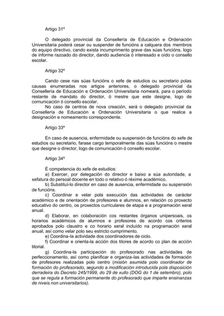 Artigo 31º

       O delegado provincial da Consellería de Educación e Ordenación
Universitaria poderá cesar ou suspender de funcións a calquera dos membros
do equipo directivo, cando exista incumprimento grave das súas funcións, logo
de informe razoado do director, dando audiencia ó interesado e oído o consello
escolar.

      Artigo 32º

       Cando cese nas súas funcións o xefe de estudios ou secretario polas
causas enumeradas nos artigos anteriores, o delegado provincial da
Consellería de Educación e Ordenación Universitaria nomeará, para o período
restante de mandato do director, ó mestre que este designe, logo de
comunicación ó consello escolar.
       No caso de centros de nova creación, será o delegado provincial da
Consellería de Educación e Ordenación Universitaria o que realice a
designación e nomeamento correspondente.

      Artigo 33º

       En caso de ausencia, enfermidade ou suspensión de funcións do xefe de
estudios ou secretario, farase cargo temporalmente das súas funcións o mestre
que designe o director, logo de comunicación ó consello escolar.

      Artigo 34º

          É competencia do xefe de estudios:
          a) Exercer, por delegación do director e baixo a súa autoridade, a
xefatura do persoal docente en todo o relativo ó réxime académico.
          b) Substituí-lo director en caso de ausencia, enfermidade ou suspensión
de funcións.
          c) Coordinar e velar pola execución das actividades de carácter
académico e de orientación de profesores e alumnos, en relación co proxecto
educativo do centro, os proxectos curriculares de etapa e a programación xeral
anual.
          d) Elaborar, en colaboración cos restantes órganos unipersoais, os
horarios académicos de alumnos e profesores de acordo cos criterios
aprobados polo claustro e co horario xeral incluído na programación xeral
anual, así como velar polo seu estricto cumprimento.
          e) Coordina-la actividade dos coordinadores de ciclo.
          f) Coordinar e orienta-la acción dos titores de acordo co plan de acción
titorial.
          g) Coordina-la participación do profesorado nas actividades de
perfeccionamento, así como planificar e organiza-las actividades de formación
de profesores realizadas polo centro (misión asumida polo coordinador de
formación do profesorado, segundo a modificación introducida pola disposición
derradeira do Decreto 245/1999, do 29 de xullo (DOG do 1 de setembro), polo
que se regula a formación permanente do profesorado que imparte ensinanzas
de niveis non universitarios).
 