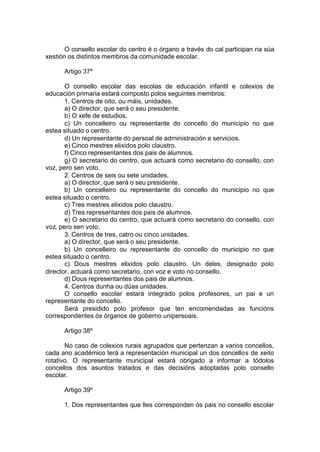 O consello escolar do centro é o órgano a través do cal participan na súa
xestión os distintos membros da comunidade escolar.

      Artigo 37º

       O consello escolar das escolas de educación infantil e colexios de
educación primaria estará composto polos seguintes membros:
       1. Centros de oito, ou máis, unidades.
       a) O director, que será o seu presidente.
       b) O xefe de estudios.
       c) Un concelleiro ou representante do concello do municipio no que
estea situado o centro.
       d) Un representante do persoal de administración e servicios.
       e) Cinco mestres elixidos polo claustro.
       f) Cinco representantes dos pais de alumnos.
       g) O secretario do centro, que actuará como secretario do consello, con
voz, pero sen voto.
       2. Centros de seis ou sete unidades.
       a) O director, que será o seu presidente.
       b) Un concelleiro ou representante do concello do municipio no que
estea situado o centro.
       c) Tres mestres elixidos polo claustro.
       d) Tres representantes dos pais de alumnos.
       e) O secretario do centro, que actuará como secretario do consello, con
voz, pero sen voto.
       3. Centros de tres, catro ou cinco unidades.
       a) O director, que será o seu presidente.
       b) Un concelleiro ou representante do concello do municipio no que
estea situado o centro.
       c) Dous mestres elixidos polo claustro. Un deles, designado polo
director, actuará como secretario, con voz e voto no consello.
       d) Dous representantes dos pais de alumnos.
       4. Centros dunha ou dúas unidades.
       O consello escolar estará integrado polos profesores, un pai e un
representante do concello.
       Será presidido polo profesor que ten encomendadas as funcións
correspondentes ós órganos de goberno unipersoais.

      Artigo 38º

       No caso de colexios rurais agrupados que pertenzan a varios concellos,
cada ano académico terá a representación municipal un dos concellos de xeito
rotativo. O representante municipal estará obrigado a informar a tódolos
concellos dos asuntos tratados e das decisións adoptadas polo consello
escolar.

      Artigo 39º

      1. Dos representantes que lles corresponden ós pais no consello escolar
 