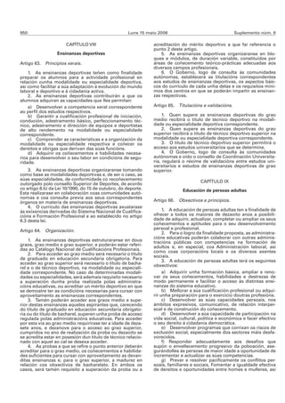 950                                                  Luns 15 maio 2006                                 Suplemento núm. 6

                      CAPÍTULO VIII                            acreditación do mérito deportivo a que fai referencia o
                                                               punto 2 deste artigo.
                  Ensinanzas deportivas                            5. As ensinanzas deportivas organizaranse en blo-
                                                               ques e módulos, de duración variable, constituídos por
Artigo 63. Principios xerais.                                  áreas de coñecemento teórico-prácticas adecuadas aos
                                                               diversos campos profesionais.
    1. As ensinanzas deportivas teñen como finalidade              6. O Goberno, logo de consulta ás comunidades
preparar os alumnos para a actividade profesional en           autónomas, establecerá as titulacións correspondentes
relación cunha modalidade ou especialidade deportiva,          aos estudos de ensinanzas deportivas, os aspectos bási-
así como facilitar a súa adaptación á evolución do mundo       cos do currículo de cada unha delas e os requisitos míni-
laboral e deportivo e á cidadanía activa.                      mos dos centros en que se poderán impartir as ensinan-
    2. As ensinanzas deportivas contribuirán a que os          zas respectivas.
alumnos adquiran as capacidades que lles permitan:
    a) Desenvolver a competencia xeral correspondente          Artigo 65. Titulacións e validacións.
ao perfil dos estudos respectivos.
    b) Garantir a cualificación profesional de iniciación,          1. Quen supere as ensinanzas deportivas do grao
condución, adestramento básico, perfeccionamento téc-          medio recibirá o título de técnico deportivo na modali-
nico, adestramento e dirección de equipos e deportistas        dade ou especialidade deportiva correspondente.
de alto rendemento na modalidade ou especialidade                   2. Quen supere as ensinanzas deportivas do grao
correspondente.                                                superior recibirá o título de técnico deportivo superior na
    c) Comprender as características e a organización da       modalidade ou especialidade deportiva correspondente.
modalidade ou especialidade respectiva e coñecer os                 3. O título de técnico deportivo superior permitirá o
dereitos e obrigas que derivan das súas funcións.              acceso aos estudos universitarios que se determine.
    d) Adquirir os coñecementos e habilidades necesa-               4. O Goberno, logo de consulta ás comunidades
rios para desenvolver o seu labor en condicións de segu-       autónomas e oído o consello de Coordinación Universita-
ridade.                                                        ria, regulará o réxime de validacións entre estudos uni-
                                                               versitarios e estudos de ensinanzas deportivas de grao
    3. As ensinanzas deportivas organizaranse tomando          superior.
como base as modalidades deportivas e, de ser o caso, as
súas especialidades, de conformidade co recoñecemento
                                                                                      CAPÍTULO IX
outorgado polo consello Superior de Deportes, de acordo
co artigo 8.b) da Lei 10/1990, do 15 de outubro, do deporte.                 Educación de persoas adultas
Esta realizarase en colaboración coas comunidades autó-
nomas e coa consulta previa aos seus correspondentes
órganos en materia de ensinanzas deportivas.                   Artigo 66. Obxectivos e principios.
    4. O currículo das ensinanzas deportivas axustarase
ás exixencias derivadas do Sistema Nacional de Cualifica-           1. A educación de persoas adultas ten a finalidade de
cións e Formación Profesional e ao establecido no artigo       ofrecer a todos os maiores de dezaoito anos a posibili-
6.3 desta lei.                                                 dade de adquirir, actualizar, completar ou ampliar os seus
                                                               coñecementos e aptitudes para o seu desenvolvemento
                                                               persoal e profesional.
Artigo 64. Organización.
                                                                    2. Para o logro da finalidade proposta, as administra-
                                                               cións educativas poderán colaborar con outras adminis-
    1. As ensinanzas deportivas estruturaranse en dous         tracións públicas con competencias na formación de
graos, grao medio e grao superior, e poderán estar referi-     adultos e, en especial, coa Administración laboral, así
das ao Catálogo Nacional de Cualificacións Profesionais.       como coas corporacións locais e os diversos axentes
    2. Para acceder ao grao medio será necesario o título      sociais.
de graduado en educación secundaria obrigatoria. Para               3. A educación de persoas adultas terá os seguintes
acceder ao grao superior será necesario o título de bacha-
                                                               obxectivos:
rel e o de técnico deportivo, na modalidade ou especiali-
dade correspondente. No caso de determinadas modali-                a) Adquirir unha formación básica, ampliar e reno-
dades ou especialidades, será ademais requisito necesario      var os seus coñecementos, habilidades e destrezas de
a superación dunha proba realizada polas administra-           modo permanente e facilitar o acceso ás distintas ensi-
cións educativas, ou acreditar un mérito deportivo en que      nanzas do sistema educativo.
se demostre ter as condicións necesarias para cursar con            b) Mellorar a súa cualificación profesional ou adqui-
aproveitamento as ensinanzas correspondentes.                  rir unha preparación para o exercicio doutras profesións.
    3. Tamén poderán acceder aos graos medio e supe-                c) Desenvolver as súas capacidades persoais, nos
rior destas ensinanzas aqueles aspirantes que, carecendo       ámbitos expresivos, comunicativo, de relación interper-
do título de graduado en educación secundaria obrigato-        soal e de construción do coñecemento.
ria ou do título de bacharel, superen unha proba de acceso          d) Desenvolver a súa capacidade de participación na
regulada polas administracións educativas. Para acceder        vida social, cultural, política e económica e facer efectivo
por esta vía ao grao medio requirirase ter a idade de deza-    o seu dereito á cidadanía democrática.
sete anos, e dezanove para o acceso ao grao superior,               e) Desenvolver programas que corrixan os riscos de
cumpridos no ano de realización da proba ou dezaoito se        exclusión social, especialmente dos sectores máis desfa-
se acredita estar en posesión dun título de técnico relacio-   vorecidos.
nado con aquel ao cal se desexa acceder.                            f) Responder adecuadamente aos desafíos que
    4. As probas a que se refire o punto anterior deberán      supón o envellecemento progresivo da poboación, ase-
acreditar para o grao medio, os coñecementos e habilida-       gurándolles ás persoas de maior idade a oportunidade de
des suficientes para cursar con aproveitamento as devan-       incrementar e actualizar as súas competencias.
ditas ensinanzas e, para o grao superior, a madurez en              g) Prever e resolver pacificamente os conflitos per-
relación cos obxectivos de bacharelato. En ambos os            soais, familiares e sociais. Fomentar a igualdade efectiva
casos, será tamén requisito a superación da proba ou a         de dereitos e oportunidades entre homes e mulleres, así
 