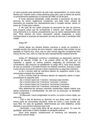 un será proposto pola asociación de pais máis representativa, os outros serán
elixidos por votación ante a mesa electoral polos pais, nais ou titores de acordo
co procedemento establecido no Decreto 92/1988, do 28 de abril.
       A xunta electoral solicitaralle, cando proceda, á asociación de pais de
alumnos do centro, legalmente constituída, que teña maior número de
asociados por proposta dun representante para o consello escolar, dando un
prazo de 10 días para o efecto.
       2. No caso de non existir proposta da asociación de pais de alumnos
para ocupa-la praza que lle corresponde á mesma, esa vacante cubrirase
conxuntamente e co mesmo procedemento que os outros representantes dos
pais. Para efectos de futura renovación parcial, asignarase a praza
correspondente á proposta da asociación de pais de alumnos ó candidato máis
votado

      Artigo 40º

      Cando deban ser elixidos tódolos membros e cando se constitúa o
consello escolar dos centros de nova creación, cada elector fará constar na súa
papeleta un máximo dun, dous, tres ou catro nomes segundo corresponda elixir
menos de tres, tres, catro ou máis de catro representantes respectivamente.

       Artigo 41º (Redactado conforme ó establecido na disposición adicional
terceira do Decreto 7/1999, do 7 de xaneiro (DOG do 26), polo que se
implantan e regulan os centros públicos integrados de ensinanzas non
universitaria). Sen prexuízo do establecido no artigo 49º.2, dous anos despois
de que se constitúa o Consello Escolar con tódolos membros, levarase a cabo
a súa primeira renovación parcial e serán substituídos os seguintes membros:
       a) Se o número total de membros electos do respectivo sector é par,
renovarase a metade dos membros.
       b) Se o número total de membros electos do respectivo sector é impar,
procederase do seguinte xeito:
       - Se o número total é de 1 membro: renóvase este membro.
       - Se o número total é de 3 membros: renóvase 1 membro.
       - Se o número total é de 5 membros: renóvanse 2 membros.
       - Se o número total é de 7 membros: renóvanse 3 membros.
       Para determina -las persoas concretas substituídas haberá haberá que
aterse inicialmente á voluntariedade. Se esta non se producise, os afectados
serán os seguintes:
       - Profesorado: menor antigüidade no centro, no corpo e menor idade, por
esta orde.
       - Pais e nais de alumnos ou alumnas: os que antes vaian a deixar de
formar parte da comunidade educativa, tendo en conta o curso escolar dos
seus fillos. En caso de igualdade, determinarase por orde alfabética, sendo
afectado o que primeiro apareza nesa orde.
       - Alumnado: o que antes deixe de ser alumno do centro. En caso de
igualdade, aplicarase o criterio sinalado no parágrafo anterior.
       Dous anos despois, substituiranse os membros non afectados na
renovación parcial citada.
 
