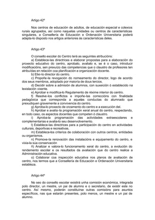 Artigo 42º

       Nos centros de educación de adultos, de educación especial e colexios
rurais agrupados, así como naquelas unidades ou centros de características
singulares, a Consellería de Educación e Ordenación Universitaria poderá
adapta-lo disposto nos artigos anteriores ás características deles.


      Artigo 43º

        O consello escolar do Centro terá as seguintes atribucións:
        a) Establece-las directrices e elaborar propostas para a elaboración do
proxecto educativo do centro, aprobalo, avalialo e, se é o caso, introducir
modificacións, sen prexuízo das competencias que o claustro de profesores ten
atribuídas en relación coa planificación e organización docente.
        b) Elixi-lo director do centro.
        c) Propoñe -la revogación do nomeamento do director, logo de acordo
dos seus membros, adoptado por maioría de dous tercios.
        d) Decidir sobre a admisión de alumnos, con suxeición ó establecido na
lexislación vixente.
        e) Aprobar e modifica-lo Regulamento de réxime interior do centro.
        f) Resolve -los conflictos e impoñe-las correccións con finalidade
pedagóxica que corresponda a aquelas conductas do alumnado que
prexudiquen gravemente a convivencia do centro.
        g) Aproba-lo proxecto de orzamento do centro e a execución del.
        h) Aprobar e avalía -la programación xeral anual do centro, respectando,
en todo caso, os aspectos docentes que competen ó claustro.
        i) Aproba-la programación das actividades extraescolares e
complementarias e avalia-lo seu desenvolvemento.
        l) Establece-las directrices para a participación do centro en actividades
culturais, deportivas e recreativas.
        m) Establece-los criterios de colaboración con outros centros, entidades
ou organismos.
        n) Promove-la renovación das instalacións e equipamento do centro, e
vixia-la súa conservación
        ñ) Analizar e valora-lo funcionamento xeral do centro, a evolución do
rendemento escolar e os resultados da avaliación que do centro realice a
Administración educativa.
        o) Colaborar coa inspección educativa nos planos de avaliación de
centro, nos termos que a Consellería de Educación e Ordenación Universitaria
estableza.


      Artigo 44º

       No seo do consello escolar existirá unha comisión económica, integrada
polo director, un mestre, un pai de alumno e o secretario, de existir este no
centro. Así mesmo, poderán constituírse outras comisións para asuntos
específicos, nas que estarán presentes, polo menos, un mestre e un pai de
alumno.
 