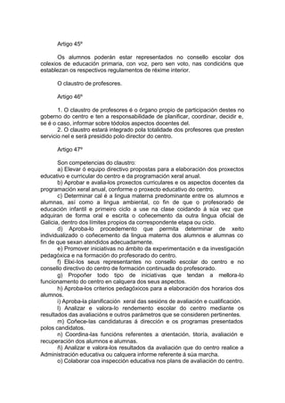 Artigo 45º

       Os alumnos poderán estar representados no consello escolar dos
colexios de educación primaria, con voz, pero sen voto, nas condicións que
establezan os respectivos regulamentos de réxime interior.

      O claustro de profesores.

      Artigo 46º

       1. O claustro de profesores é o órgano propio de participación destes no
goberno do centro e ten a responsabilidade de planificar, coordinar, decidir e,
se é o caso, informar sobre tódolos aspectos docentes del.
       2. O claustro estará integrado pola totalidade dos profesores que presten
servicio nel e será presidido polo director do centro.

      Artigo 47º

       Son competencias do claustro:
       a) Elevar ó equipo directivo propostas para a elaboración dos proxectos
educativo e curricular do centro e da programación xeral anual.
       b) Aprobar e avalia-los proxectos curriculares e os aspectos docentes da
programación xeral anual, conforme o proxecto educativo do centro.
       c) Determinar cal é a lingua materna predominante entre os alumnos e
alumnas, así como a lingua ambiental, co fin de que o profesorado de
educación infantil e primeiro ciclo a use na clase coidando á súa vez que
adquiran de forma oral e escrita o coñecemento da outra lingua oficial de
Galicia, dentro dos límites propios da correspondente etapa ou ciclo.
       d) Aproba-lo procedemento que permita determinar de xeito
individualizado o coñecemento da lingua materna dos alumnos e alumnas co
fin de que sexan atendidos adecuadamente.
       e) Promover iniciativas no ámbito da experimentación e da investigación
pedagóxica e na formación do profesorado do centro.
       f) Elixi-los seus representantes no consello escolar do centro e no
consello directivo do centro de formación continuada do profesorado.
       g) Propoñer todo tipo de iniciativas que tendan a mellora-lo
funcionamento do centro en calquera dos seus aspectos.
       h) Aproba-los criterios pedagóxicos para a elaboración dos horarios dos
alumnos.
       i) Aproba-la planificación xeral das sesións de avaliación e cualificación.
       l) Analizar e valora-lo rendemento escolar do centro mediante os
resultados das avaliacións e outros parámetros que se consideren pertinentes.
       m) Coñece-las candidaturas á dirección e os programas presentados
polos candidatos.
       n) Coordina-las funcións referentes a orientación, titoría, avaliación e
recuperación dos alumnos e alumnas.
       ñ) Analizar e valora-los resultados da avaliación que do centro realice a
Administración educativa ou calquera informe referente á súa marcha.
       o) Colaborar coa inspección educativa nos plans de avaliación do centro.
 