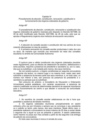 Capítulo IV
      Procedemento de elección, constitución, renovación, substitución e
            funcionamento dos órganos colexiados de goberno.

      Artigo 48º

      O procedemento de elección, constitución, renovación e substitución dos
órganos colexiados de goberno rexerase polo disposto no Decreto 92/1988, do
28 de abril modificado polo Decreto 324/1996, de 26 de xullo, polo que se
aproba o Regulamento orgánico dos institutos de educación secundaria.

      Artigo 49º

      1. A elección do consello escolar e constitución del nos centros de nova
creación efectuarase no mes de outubro.
      2. A primeira renovación do consello escolar producirase ó cabo dun ano
ou dous, de maneira que coincida coa renovación do resto dos consellos
escolares no ámbito da Comunidade Autónoma.

      Artigo 50º

       O quórum para a válida constitución dos órganos colexiados previstos
neste regulamento, para os efectos de celebración de sesións, deliberacións e
toma acordos, requirirá a presencia do presidente e secretario ou, se é o caso,
dos que os substitúan, e da metade polo menos, dos seus membros.
       Se non existira quórum, o órgano constituirase en segunda convocatoria
no seguinte día lectivo, no mesmo lugar e na mesma hora; neste caso será
suficiente a asistencia da terceira parte dos seus membros, e, en todo caso, un
número non inferior a tres, sen prexuízo da presencia do presidente e o
secretario ou persoas que os substitúan.
       Sen prexuízo do anterior, a Consellería de Educación e Ordenación
Universitaria poderá establecer, con carácter excepcional, a esixencia de
maioría cualificada na toma de determinadas decisións de especial importancia
para o funcionamento do centro e que afecten ó conxunto da comunidade
educativa.

      Artigo 51º

       1. As reunións do consello escolar celebraranse en día e hora que
posibiliten a asistencia de tódolos membros.
       2. Os órganos colexiados reuniranse preceptivamente en sesión
ordinaria unha vez por trimestre e sempre que os convoque o seu presidente
ou o solicite un tercio, polo menos, dos seus membros. Neste último caso, o
presidente realizará a convocatoria no prazo máximo de 20 días a contar desde
o seguinte día a aquel no que se presente a petición. A sesión celebrarase
como máximo no prazo dun mes contado a partir do día seguinte ó da entrega
da petición de convocatoria.
       En todo caso reunirase ó inicio e ó remate do curso.
 