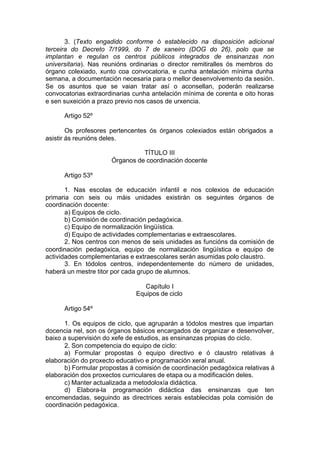 3. (Texto engadido conforme ó establecido na disposición adicional
terceira do Decreto 7/1999, do 7 de xaneiro (DOG do 26), polo que se
implantan e regulan os centros públicos integrados de ensinanzas non
universitaria). Nas reunións ordinarias o director remitiralles ós membros do
órgano colexiado, xunto coa convocatoria, e cunha antelación mínima dunha
semana, a documentación necesaria para o mellor desenvolvemento da sesión.
Se os asuntos que se vaian tratar así o aconsellan, poderán realizarse
convocatorias extraordinarias cunha antelación mínima de corenta e oito horas
e sen suxeición a prazo previo nos casos de urxencia.

      Artigo 52º

        Os profesores pertencentes ós órganos colexiados están obrigados a
asistir ás reunións deles.

                                TÍTULO III
                      Órganos de coordinación docente

      Artigo 53º

       1. Nas escolas de educación infantil e nos colexios de educación
primaria con seis ou máis unidades existirán os seguintes órganos de
coordinación docente:
       a) Equipos de ciclo.
       b) Comisión de coordinación pedagóxica.
       c) Equipo de normalización lingüística.
       d) Equipo de actividades complementarias e extraescolares.
       2. Nos centros con menos de seis unidades as funcións da comisión de
coordinación pedagóxica, equipo de normalización lingüística e equipo de
actividades complementarias e extraescolares serán asumidas polo claustro.
       3. En tódolos centros, independentemente do número de unidades,
haberá un mestre titor por cada grupo de alumnos.

                                 Capítulo I
                              Equipos de ciclo

      Artigo 54º

      1. Os equipos de ciclo, que agruparán a tódolos mestres que impartan
docencia nel, son os órganos básicos encargados de organizar e desenvolver,
baixo a supervisión do xefe de estudios, as ensinanzas propias do ciclo.
      2. Son competencia do equipo de ciclo:
      a) Formular propostas ó equipo directivo e ó claustro relativas á
elaboración do proxecto educativo e programación xeral anual.
      b) Formular propostas á comisión de coordinación pedagóxica relativas á
elaboración dos proxectos curriculares de etapa ou a modificación deles.
      c) Manter actualizada a metodoloxía didáctica.
      d) Elabora-la programación didáctica das ensinanzas que ten
encomendadas, seguindo as directrices xerais establecidas pola comisión de
coordinación pedagóxica.
 