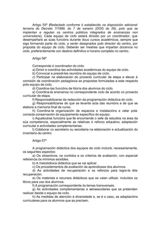 Artigo 55º (Redactado conforme ó establecido na disposición adicional
terceira do Decreto 7/1999, do 7 de xaneiro (DOG do 26), polo que se
implantan e regulan os centros públicos integrados de ensinanzas non
universitaria). Cada equipo de ciclo estará dirixido por un coordinador, que
desempeñará as súas funcións durante dous cursos académicos, sempre que
siga formando parte do ciclo, e serán designados polo director do centro, por
proposta do equipo de ciclo. Deberán ser mestres que impartan docencia no
ciclo, preferentemente con destino definitivo e horario completo no centro.

      Artigo 56º

       Corresponde ó coordinador do ciclo:
       a) Dirixir e coordina-las actividades académicas do equipo de ciclo.
       b) Convocar e presidi-las reunións do equipo de ciclo.
       c) Participar na elaboración do proxecto curricular de etapa e elevar á
comisión de coordinación pedagóxica as propostas formuladas a este respecto
polo equipo de ciclo.
       d) Coordina-las funcións de titoría dos alumnos do ciclo.
       e) Coordina-la ensinanza no correspondente ciclo de acordo co proxecto
curricular de etapa.
       f) Responsabilizarse da redacción da programación didáctica do ciclo.
       g) Responsabilizarse de que se levante acta das reunións e de que se
elabore a memoria final de curso.
       h) Coordina-la organización de espacios e instalacións e velar pola
correcta conservación do equipamento específico do equipo.
       i) Aqueloutras funcións que lle encomende o xefe de estudios na área da
súa competencia, especialmente as relativas ó reforzo educativo, adaptación
curricular e actividades complementarias.
       l) Colaborar co secretario ou secretaria na elaboración e actualización do
inventario do centro.

      Artigo 57º

       A programación didáctica dos equipos de ciclo incluirá, necesariamente,
os seguintes aspectos:
       a) Os obxectivos, os contidos e os criterios de avaliación, con especial
referencia ós mínimos esixibles.
       b) A metodoloxía didáctica que se vai aplicar.
       c) Os procedementos de avaliación da aprendizaxe dos alumnos.
       d) As actividades de recuperación e os reforzos para logra-la dita
recuperación.
       e) Os materiais e recursos didácticos que se vaian utilizar, incluídos os
libros para uso dos alumnos.
       f) A programación correspondente ós temas transversais.
       g) As actividades complementarias e extraescolares que se pretenden
realizar desde o equipo de ciclo.
       h) As medidas de atención á diversidade e, se é o caso, as adaptacións
curriculares para os alumnos que as precisen.
 