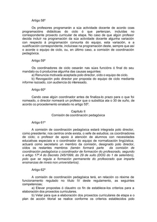 Artigo 58º

        Os profesores programarán a súa actividade docente de acordo coas
programacións didácticas do ciclo ó que pertenzan, incluídas no
correspondente proxecto curricular de etapa. No caso de que algún profesor
decida incluír na programación da súa actividade docente algunha variación
con respecto á programación conxunta do equipo, esta variación, e a
xustificación correspondente, incluirase na programación deste, sempre que así
o acorde o equipo de ciclo, ou, en último caso, a comisión de coordinación
pedagóxica.

      Artigo 59º

      Os coordinadores de ciclo cesarán nas súas funcións ó final do seu
mandato ou ó producirse algunha das causas seguintes:
      a) Renuncia motivada aceptada polo director, oído o equipo de ciclo.
      b) Revogación polo director por proposta do equipo de ciclo mediante
informe razoado, con audiencia do interesado.

      Artigo 60º

      Cando cese algún coordinador antes de finaliza-lo prazo para o que foi
nomeado, o director nomeará un profesor que o substitúa ata o 30 de xuño, de
acordo co procedemento sinalado no artigo 55º.

                                 Capítulo II
                    Comisión de coordinación pedagóxica

      Artigo 61º

       A comisión de coordinación pedagóxica estará integrada polo director,
como presidente; nos centros onde exista, o xefe de estudios; os coordinadores
de ciclo; o profesor de apoio á atención de alumnos con necesidades
educativas especiais e o coordinador do equipo de normalización lingüística;
actuará como secretario un membro da comisión, designado polo director,
oídos os restantes membros (tamén formará parte              da comisión de
coordinación pedagóxica o coordinador de formación do profesorado, segundo
o artigo 17º.4 do Decreto 245/1999, do 29 de xullo (DOG do 1 de setembro),
polo que se regula a formación permanente do profesorado que imparte
ensinanzas de niveis non universitarios).

      Artigo 62º

      A comisión de coordinación pedagóxica terá, en relación co réxime de
funcionamento regulado no título IV deste regulamento, as seguintes
competencias;
      a) Elevar propostas ó claustro co fin de establece-los criterios para a
elaboración dos proxectos curriculares.
      b) Velar para que a elaboración dos proxectos curriculares de etapa e o
plan de acción titorial se realice conforme os criterios establecidos polo
 