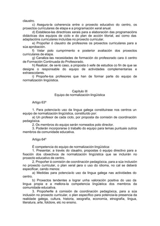 claustro.
       c) Asegura-la coherencia entre o proxecto educativo do centro, os
proxectos curriculares de etapa e a programación xeral anual.
       d) Establece-las directrices xerais para a elaboración das programacións
didácticas dos equipos de ciclo e do plan de acción titorial, así como das
adaptacións curriculares incluídas no proxecto curricular.
       e) Propoñer ó claustro de profesores os proxectos curriculares para a
súa aprobación.
       f) Velar polo cumprimento e posterior avaliación dos proxectos
curriculares de etapa.
       g) Canaliza -las necesidades de formación do profesorado cara ó centro
de Formación Continuada do Profesorado.
       h) Realizar, de se-lo caso, a proposta ó xefe de estudios co fin de que se
designe o responsable do equipo de actividades complementarias e
extraescolares.
       i) Propoñe-los profesores que han de formar parte do equipo de
normalización lingüística.


                                 Capítulo III
                      Equipo de normalización lingüística

      Artigo 63º

      1. Para potencia-lo uso da lingua galega constituirase nos centros un
equipo de normalización lingüística, constituído por:
      a) Un profesor de cada ciclo, por proposta da comisión de coordinación
pedagóxica.
      2. Os membros do equipo serán nomeados polo director.
      3. Poderán incorporarse ó traballo do equipo para temas puntuais outros
membros da comunidade educativa.

      Artigo 64º

        É competencia do equipo de normalización lingüística:
        1. Presentar, a través do claustro, propostas ó equipo directivo para a
fixación dos obxectivos de normalización lingüística que se incluirán no
proxecto educativo de centro.
        2. Propoñer á comisión de coordinación pedagóxica, para a súa inclusión
no proxecto curricular, o plan xeral para o uso do idioma, no cal se deberá
especificar, cando menos:
        a) Medidas para potencia-lo uso da lingua galega nas actividades do
centro.
        b) Proxectos tendentes a lograr unha valoración positiva do uso da
lingua propia e a mellora-la competencia lingüística dos membros da
comunidade educativa.
        3. Propoñerlle á comisión de coordinación pedagóxica, para a súa
inclusión no proxecto curricular, o plan específico para potencia-la presencia da
realidade galega, cultura, historia, xeografía, economía, etnografía, lingua,
literatura, arte, folclore, etc no ensino.
 