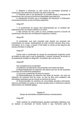 4. Elaborar e dinamizar un plan anual de actividades tendentes á
consecución dos obxectivos incluídos nos plans anteriores.
       5. Presentar para a súa aprobación no consello escolar o orzamento de
investimento dos recursos económicos dispoñibles para estes fins.
       6. Aqueloutras funcións que a Consellería de Educación e Ordenación
Universitaria prevexa na súa normativa específica.

      Artigo 65º

       1. A coordinación do equipo será desempeñada por un profesor del,
preferentemente con destino definitivo no centro.
       2. Nos centros con tres, catro ou cinco unidades asumirá a función de
coordinación dos plans de normalización lingüística o director.

      Artigo 66º

      O coordinador, que será nomeado polo director por proposta dos
compoñentes do equipo, desempeñará as súas funcións durante dous anos,
renovables, se é o caso, e cesará ó final deles ou cando se dea algunha das
causas previstas no artigo 59º.

      Artigo 67º

       Cando cese o coordinador do equipo de normalización lingüística antes
de finaliza-lo prazo para o que foi designado, o director nomeará, de acordo co
procedemento sinalado no artigo 66º, un profesor ata o 30 de xuño.

      Artigo 68º

       Son competencia do coordinador:
       a) Colaborar na elaboración dos proxectos curriculares de etapa.
       b) Responsabilizarse da redacción dos planos que han de ser propostos
á comisión de coordinación pedagóxica.
       c) Convocar e presidi-las reunións do equipo.
       d) Responsabilizarse da redacción das actas de reunión, así como da
redacción da memoria final de curso, na que se fará unha avaliación das
actividades realizadas que se incluirá na memoria do centro.
       e) Proporcionarlles ós membros da comunidade educativa información
sobre as actividades do equipo e de todos aqueles actos e institucións culturais
relacionados coa realidade galega.



                                 Capítulo IV
           Equipo de actividades complementarias e extraescolares

      Artigo 69º

     Terán carácter de complementarias aquelas actividades didácticas que
se realizan co alumnado en horario lectivo e que, formando parte da
 