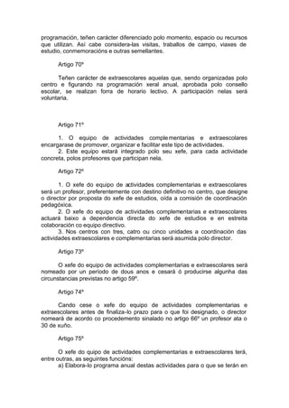 programación, teñen carácter diferenciado polo momento, espacio ou recursos
que utilizan. Así cabe considera-las visitas, traballos de campo, viaxes de
estudio, conmemoracións e outras semellantes.

      Artigo 70º

      Teñen carácter de extraescolares aquelas que, sendo organizadas polo
centro e figurando na programación xeral anual, aprobada polo consello
escolar, se realizan forra de horario lectivo. A participación nelas será
voluntaria.



      Artigo 71º

      1. O equipo de actividades comple mentarias e extraescolares
encargarase de promover, organizar e facilitar este tipo de actividades.
      2. Este equipo estará integrado polo seu xefe, para cada actividade
concreta, polos profesores que participan nela.

      Artigo 72º

       1. O xefe do equipo de actividades complementarias e extraescolares
será un profesor, preferentemente con destino definitivo no centro, que designe
o director por proposta do xefe de estudios, oída a comisión de coordinación
pedagóxica.
       2. O xefe do equipo de actividades complementarias e extraescolares
actuará baixo a dependencia directa do xefe de estudios e en estreita
colaboración co equipo directivo.
       3. Nos centros con tres, catro ou cinco unidades a coordinación das
actividades extraescolares e complementarias será asumida polo director.

      Artigo 73º

       O xefe do equipo de actividades complementarias e extraescolares será
nomeado por un período de dous anos e cesará ó producirse algunha das
circunstancias previstas no artigo 59º.

      Artigo 74º

      Cando cese o xefe do equipo de actividades complementarias e
extraescolares antes de finaliza-lo prazo para o que foi designado, o director
nomeará de acordo co procedemento sinalado no artigo 66º un profesor ata o
30 de xuño.

      Artigo 75º

       O xefe do quipo de actividades complementarias e extraescolares terá,
entre outras, as seguintes funcións:
       a) Elabora-lo programa anual destas actividades para o que se terán en
 