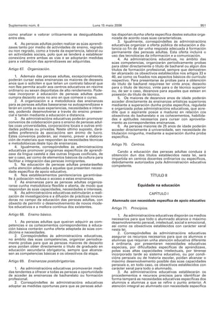 Suplemento núm. 6                                  Luns 15 maio 2006                                                951

como analizar e valorar criticamente as desigualdades         tas dispoñan dunha oferta específica destes estudos orga-
entre eles.                                                   nizada de acordo coas súas características.
                                                                   3. Igualmente, correspóndelles ás administracións
   4. As persoas adultas poden realizar as súas aprendi-      educativas organizar a oferta pública de educación a dis-
zaxes tanto por medio de actividades de ensino, regrado       tancia co fin de dar unha resposta adecuada á formación
ou non regrado, como a través da experiencia, laboral ou      permanente das persoas adultas. Esta oferta incluirá o
en actividades sociais, polo que se tenderá a establecer      uso das tecnoloxías da información e a comunicación.
conexións entre ambas as vías e se adoptarán medidas               4. As administracións educativas, no ámbito das
para a validación das aprendizaxes así adquiridas.            súas competencias, organizarán periodicamente probas
                                                              para obter directamente o título de bacharel ou algún dos
Artigo 67. Organización.                                      títulos de formación profesional, sempre que demostren
                                                              ter alcanzado os obxectivos establecidos nos artigos 33 e
     1. Ademais das persoas adultas, excepcionalmente,        40, así como os fixados nos aspectos básicos do currículo
poderán cursar estas ensinanzas os maiores de dezaseis        respectivo. Para presentarse ás probas para a obtención
anos que o soliciten e que teñan un contrato laboral que      do título de bacharel requírese ter vinte anos; dezaoito
non lles permita acudir aos centros educativos en réxime      para o título de técnico, vinte para o de técnico superior
ordinario ou sexan deportistas de alto rendemento. Pode-      ou, de ser o caso, dezanove para aqueles que estean en
rase incorporar á educación de persoas adultas quen           posesión do título de técnico.
cumpra dezaoito anos no ano en que comece o curso.                 5. Os maiores de dezanove anos de idade poderán
     2. A organización e a metodoloxía das ensinanzas         acceder directamente ás ensinanzas artísticas superiores
para as persoas adultas basearanse na autoaprendizaxe e       mediante a superación dunha proba específica, regulada
terán en conta as súas experiencias, necesidades e intere-    e organizada polas administracións educativas, que acre-
ses, podendo desenvolverse a través do ensino presen-         dite que o aspirante posúe a madurez en relación cos
cial e tamén mediante a educación a distancia.                obxectivos do bacharelato e os coñecementos, habilida-
     3. As administracións educativas poderán promover        des e aptitudes necesarios para cursar con aproveita-
convenios de colaboración para o ensino de persoas adul-      mento as correspondentes ensinanzas.
tas coas universidades, corporacións locais e outras enti-         6. As persoas maiores de 25 anos de idade poderán
dades públicas ou privadas. Neste último suposto, dará-       acceder directamente á universidade, sen necesidade de
selles preferencia ás asociacións sen ánimo de lucro.         titulación ningunha, mediante a superación dunha proba
Estes convenios poderán, así mesmo, prever a elabora-         específica.
ción de materiais que respondan ás necesidades técnicas
e metodolóxicas deste tipo de ensinanzas.                     Artigo 70. Centros.
     4. Igualmente, correspóndelles ás administracións
educativas promover programas específicos de aprendi-            Cando a educación das persoas adultas conduza á
zaxe da lingua castelá e das outras linguas cooficiais, de    obtención dun dos títulos establecidos nesta lei, será
ser o caso, así como de elementos básicos da cultura para     impartida en centros docentes ordinarios ou específicos,
facilitar a integración das persoas inmigrantes.              debidamente autorizados pola Administración educativa
     5. Na educación de persoas adultas prestaráselles        competente.
unha atención adecuada a aquelas que presenten necesi-
dade específica de apoio educativo.
     6. Nos establecementos penitenciarios garantiráse-                                TÍTULO II
lle á poboación reclusa o acceso a estas ensinanzas.
     7. As ensinanzas para as persoas adultas organiza-
ranse cunha metodoloxía flexible e aberta, de modo que                        Equidade na educación
respondan ás súas capacidades, necesidades e intereses.
     8. As administracións educativas estimularán a reali-                             CAPÍTULO I
zación de investigacións e a difusión de prácticas innova-
doras no campo da educación das persoas adultas, con          Alumnado con necesidade específica de apoio educativo
obxecto de permitir o desenvolvemento de novos mode-
los educativos e a mellora continua dos existentes.           Artigo 71. Principios.
Artigo 68. Ensino básico.                                         1. As administracións educativas disporán os medios
                                                              necesarios para que todo o alumnado alcance o máximo
    1. As persoas adultas que queiran adquirir as com-        desenvolvemento persoal, intelectual, social e emocional,
petencias e os coñecementos correspondentes á educa-          así como os obxectivos establecidos con carácter xeral
ción básica contarán cunha oferta adaptada ás súas con-       nesta lei.
dicións e necesidades.                                            2. Correspóndelles ás administracións educativas
    2. Correspóndelles ás administracións educativas,         asegurar os recursos necesarios para que os alumnos e
no ámbito das súas competencias, organizar periodica-         alumnas que requiran unha atención educativa diferente
mente probas para que as persoas maiores de dezaoito          á ordinaria, por presentaren necesidades educativas
anos poidan obter directamente o título de graduado en        especiais, por dificultades específicas de aprendizaxe,
educación secundaria obrigatoria, sempre que alcanza-         polas súas altas capacidades intelectuais, por térense
sen as competencias básicas e os obxectivos da etapa.         incorporado tarde ao sistema educativo, ou por condi-
                                                              cións persoais ou de historia escolar, poidan alcanzar o
Artigo 69.   Ensinanzas postobrigatorias.                     máximo desenvolvemento posible das súas capacidades
                                                              persoais e, en todo caso, os obxectivos establecidos con
   1. As administracións educativas promoverán medi-          carácter xeral para todo o alumnado.
das tendentes a ofrecer a todas as persoas a oportunidade         3. As administracións educativas establecerán os
de acceder ás ensinanzas de bacharelato ou formación          procedementos e recursos precisos para identificar de
profesional.                                                  forma temperá as necesidades educativas específicas dos
   2. Correspóndelles ás administracións educativas           alumnos e alumnas a que se refire o punto anterior. A
adoptar as medidas oportunas para que as persoas adul-        atención integral ao alumnado con necesidade específica
 