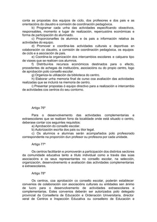 conta as propostas dos equipos de ciclo, dos profesores e dos pais e as
orientacións do claustro e comisión de coordinación pedagóxica.
       b) Programar cada unha das actividades especificando obxectivos,
responsables, momento e lugar de realización, repercusións económicas e
forma de participación do alumnado.
       c) Proporcionarlles ós alumnos e ós pais a información relativa ás
actividades do equipo.
       d) Promover e coordina-las actividades culturais e deportivas en
colaboración co claustro, a comisión de coordinación pedagóxica, os equipos
de ciclo e a asociación de pais.
       e) Coordina-la organización dos intercambios escolares e calquera tipo
de viaxes que se realicen cos alumnos.
       f) Distribuí-los recursos económicos destinados para o efecto,
procedentes de achegas de institucións, asociacións ou do propio centro, logo
de aprobación polo consello escolar.
       g) Organiza-la utilización da biblioteca do centro.
       h) Elaborar unha memoria final de curso coa avaliación das actividades
realizadas que se incluirá na memoria de centro.
       i) Presentar propostas ó equipo directivo para a realización e intercambio
de actividades cos centros do seu contorno.




      Artigo 76º

      Para o desenvolvemento das actividades complementarias e
extraescolares que se realicen forra da localidade onde está situado o centro,
deberase contar cos seguintes requisitos:
      a) Aprobación do consello escolar.
      b) Autorización escrita dos pais ou titor legal.
      c) Os alumnos e alumnas serán acompañados polo profesorado
correspondente na proporción dun profesor ou profesora por cada unidade.

      Artigo 77º

       Os centros facilitarán e promoverán a participación dos distintos sectores
da comunidade educativa tanto a título individual como a través das súas
asociacións e os seus representantes no consello escolar, na selección,
organización, desenvolvemento e avaliación das actividades complementarias
e extraescolares.

      Artigo 78º

      Os centros, coa aprobación co consello escolar, poderán establecer
convenios de colaboración con asociacións culturais ou entidades sen ánimo
de lucro para o desenvolvemento de actividades extraescolares e
complementarias. Estes convenios deberán ser autorizados polo delegado
provincial da Consellería de Educación e Ordenación Universitaria, director
xeral de Centros e Inspección Educativa ou conselleiro de Educación e
 