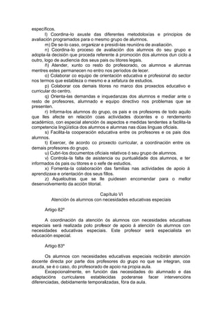 específicos.
       l) Coordina-lo axuste das diferentes metodoloxías e principios de
avaliación programados para o mesmo grupo de alumnos.
       m) De se-lo caso, organizar e presidi-las reunións de avaliación.
       n) Coordina-lo proceso de avaliación dos alumnos do seu grupo e
adopta-la decisión que proceda referente á promoción dos alumnos dun ciclo a
outro, logo de audiencia dos seus pais ou titores legais.
       ñ) Atender, xunto co resto do profesorado, os alumnos e alumnas
mentres estes permanecen no entro nos períodos de lecer.
       o) Colaborar co equipo de orientación educativa e profesional do sector
nos termos que estableza o mesmo e a xefatura de estudios.
       p) Colaborar cos demais titores no marco dos proxectos educativo e
curricular do centro.
       q) Orienta-las demandas e inquedanzas dos alumnos e mediar ante o
resto de profesores, alumnado e equipo directivo nos problemas que se
presenten.
       r) Informa-los alumnos do grupo, os pais e os profesores de todo aquilo
que lles afecte en relación coas actividades docentes e o rendemento
académico, con especial atención ós aspectos e medidas tendentes a facilita-la
competencia lingüística dos alumnos e alumnas nas dúas linguas oficiais.
       s) Facilita-la cooperación educativa entre os profesores e os pais dos
alumnos.
       t) Exercer, de acordo co proxecto curricular, a coordinación entre os
demais profesores do grupo.
       u) Cubri-los documentos oficiais relativos ó seu grupo de alumnos.
       v) Controla-la falta de asistencia ou puntualidade dos alumnos, e ter
informados ós pais ou titores e o xefe de estudios.
       x) Fomenta-la colaboración das familias nas actividades de apoio á
aprendizaxe e orientación dos seus fillos.
       z) Aqueloutras que se lle puidesen encomendar para o mellor
desenvolvemento da acción titorial.

                               Capítulo VI
         Atención ós alumnos con necesidades educativas especiais

      Artigo 82º

      A coordinación da atención ós alumnos con necesidades educativas
especiais será realizada polo profesor de apoio á atención ós alumnos con
necesidades educativas especiais. Este profesor será especialista en
educación especial.

      Artigo 83º

       Os alumnos con necesidades educativas especiais recibirán atención
docente directa por parte dos profesores do grupo no que se integran, coa
axuda, se é o caso, do profesorado de apoio na propia aula.
       Excepcionalmente, en función das necesidades do alumnado e das
adaptacións curriculares establecidas poderanse facer intervencións
diferenciadas, debidamente temporalizadas, fóra da aula.
 