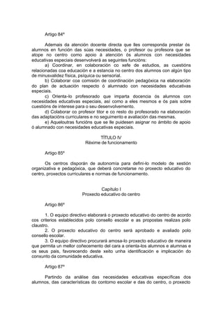 Artigo 84º

       Ademais da atención docente directa que lles corresponda prestar ós
alumnos en función das súas necesidades, o profesor ou profesora que se
atope no centro como apoio á atención ós alumnos con necesidades
educativas especiais desenvolverá as seguintes funcións:
       a) Coordinar, en colaboración co xefe de estudios, as cuestións
relacionadas coa educación e a estancia no centro dos alumnos con algún tipo
de minusvalidez física, psíquica ou sensorial.
       b) Colaborar coa comisión de coordinación pedagóxica na elaboración
do plan de actuación respecto ó alumnado con necesidades educativas
especiais.
       c) Orienta-lo profesorado que imparta docencia ós alumnos con
necesidades educativas especiais, así como a eles mesmos e ós pais sobre
cuestións de interese para o seu desenvolvemento.
       d) Colaborar co profesor titor e co resto do profesorado na elaboración
das adaptacións curriculares e no seguimento e avaliación das mesmas.
       e) Aqueloutras funcións que se lle puidesen asignar no ámbito de apoio
ó alumnado con necesidades educativas especiais.

                                TÍTULO IV
                          Réxime de funcionamento

      Artigo 85º

       Os centros disporán de autonomía para defini-lo modelo de xestión
organizativa e pedagóxica, que deberá concretarse no proxecto educativo do
centro, proxectos curriculares e normas de funcionamento.


                                  Capítulo I
                         Proxecto educativo do centro

      Artigo 86º

       1. O equipo directivo elaborará o proxecto educativo do centro de acordo
cos criterios establecidos polo consello escolar e as propostas realizas polo
claustro.
       2. O proxecto educativo do centro será aprobado e avaliado polo
consello escolar.
       3. O equipo directivo procurará amosa-lo proxecto educativo de maneira
que permita un mellor coñecemento del cara a orienta-los alumnos e alumnas e
os seus pais, favorecendo deste xeito unha identificación e implicación do
conxunto da comunidade educativa.

      Artigo 87º

     Partindo da análise das necesidades educativas específicas dos
alumnos, das características do contorno escolar e das do centro, o proxecto
 