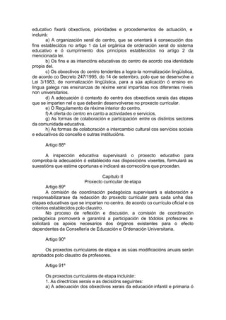 educativo fixará obxectivos, prioridades e procedementos de actuación, e
incluirá:
        a) A organización xeral do centro, que se orientará á consecución dos
fins establecidos no artigo 1 da Lei orgánica de ordenación xeral do sistema
educativo e ó cumprimento dos principios establecidos no artigo 2 da
mencionada lei.
        b) Os fins e as intencións educativas do centro de acordo coa identidade
propia del.
        c) Os obxectivos do centro tendentes a logra-la normalización lingüística,
de acordo co Decreto 247/1995, do 14 de setembro, polo que se desenvolve a
Lei 3/1983, de normalización lingüística, para a súa aplicación ó ensino en
lingua galega nas ensinanzas de réxime xeral impartidas nos diferentes niveis
non universitarios.
        d) A adecuación ó contexto do centro dos obxectivos xerais das etapas
que se imparten nel e que deberán desenvolverse no proxecto curricular.
        e) O Regulamento de réxime interior do centro.
        f) A oferta do centro en canto a actividades e servicios.
        g) As formas de colaboración e participación entre os distintos sectores
da comunidade educativa.
        h) As formas de colaboración e intercambio cultural cos servicios sociais
e educativos do concello e outras institucións.

      Artigo 88º

      A inspección educativa supervisará o proxecto educativo para
comproba-la adecuación ó establecido nas disposicións vixentes, formulará as
suxestións que estime oportunas e indicará as correccións que procedan.

                                  Capítulo II
                          Proxecto curricular de etapa
        Artigo 89º
        A comisión de coordinación pedagóxica supervisará a elaboración e
responsabilizarase da redacción do proxecto curricular para cada unha das
etapas educativas que se impartan no centro, de acordo co currículo oficial e os
criterios establecidos polo claustro.
        No proceso de reflexión e discusión, a comisión de coordinación
pedagóxica promoverá e garantirá a participación de tódolos profesores e
solicitará os apoios necesarios dos órganos existentes para o efecto
dependentes da Consellería de Educación e Ordenación Universitaria.

      Artigo 90º

      Os proxectos curriculares de etapa e as súas modificacións anuais serán
aprobados polo claustro de profesores.

      Artigo 91º

      Os proxectos curriculares de etapa incluirán:
      1. As directrices xerais e as decisións seguintes:
      a) A adecuación dos obxectivos xerais da educación infantil e primaria ó
 