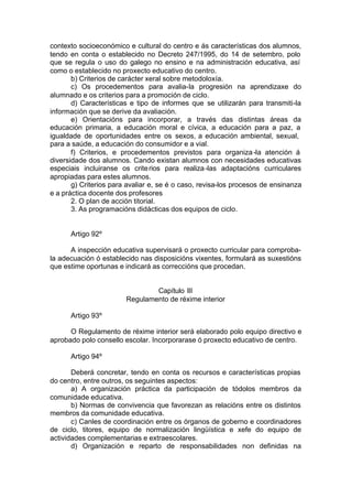 contexto socioeconómico e cultural do centro e ás características dos alumnos,
tendo en conta o establecido no Decreto 247/1995, do 14 de setembro, polo
que se regula o uso do galego no ensino e na administración educativa, así
como o establecido no proxecto educativo do centro.
       b) Criterios de carácter xeral sobre metodoloxía.
       c) Os procedementos para avalia-la progresión na aprendizaxe do
alumnado e os criterios para a promoción de ciclo.
       d) Características e tipo de informes que se utilizarán para transmiti-la
información que se derive da avaliación.
       e) Orientacións para incorporar, a través das distintas áreas da
educación primaria, a educación moral e cívica, a educación para a paz, a
igualdade de oportunidades entre os sexos, a educación ambiental, sexual,
para a saúde, a educación do consumidor e a vial.
       f) Criterios, e procedementos previstos para organiza -la atención á
diversidade dos alumnos. Cando existan alumnos con necesidades educativas
especiais incluiranse os crite rios para realiza -las adaptacións curriculares
apropiadas para estes alumnos.
       g) Criterios para avaliar e, se é o caso, revisa-los procesos de ensinanza
e a práctica docente dos profesores
       2. O plan de acción titorial.
       3. As programacións didácticas dos equipos de ciclo.


      Artigo 92º

      A inspección educativa supervisará o proxecto curricular para comproba-
la adecuación ó establecido nas disposicións vixentes, formulará as suxestións
que estime oportunas e indicará as correccións que procedan.


                                Capítulo III
                        Regulamento de réxime interior

      Artigo 93º

      O Regulamento de réxime interior será elaborado polo equipo directivo e
aprobado polo consello escolar. Incorporarase ó proxecto educativo de centro.

      Artigo 94º

       Deberá concretar, tendo en conta os recursos e características propias
do centro, entre outros, os seguintes aspectos:
       a) A organización práctica da participación de tódolos membros da
comunidade educativa.
       b) Normas de convivencia que favorezan as relacións entre os distintos
membros da comunidade educativa.
       c) Canles de coordinación entre os órganos de goberno e coordinadores
de ciclo, titores, equipo de normalización lingüística e xefe do equipo de
actividades complementarias e extraescolares.
       d) Organización e reparto de responsabilidades non definidas na
 