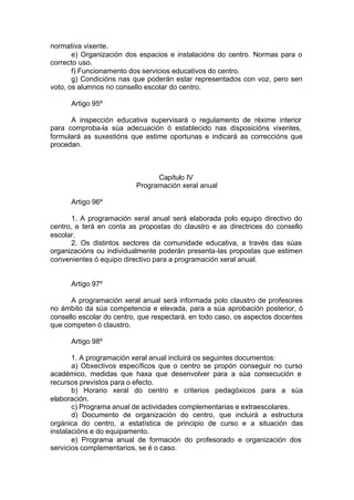 normativa vixente.
       e) Organización dos espacios e instalacións do centro. Normas para o
correcto uso.
       f) Funcionamento dos servicios educativos do centro.
       g) Condicións nas que poderán estar representados con voz, pero sen
voto, os alumnos no consello escolar do centro.

      Artigo 95º

      A inspección educativa supervisará o regulamento de réxime interior
para comproba-la súa adecuación ó establecido nas disposicións vixentes,
formulará as suxestións que estime oportunas e indicará as correccións que
procedan.



                                Capítulo IV
                          Programación xeral anual

      Artigo 96º

       1. A programación xeral anual será elaborada polo equipo directivo do
centro, e terá en conta as propostas do claustro e as directrices do consello
escolar.
       2. Os distintos sectores da comunidade educativa, a través das súas
organizacións ou individualmente poderán presenta-las propostas que estimen
convenientes ó equipo directivo para a programación xeral anual.


      Artigo 97º

      A programación xeral anual será informada polo claustro de profesores
no ámbito da súa competencia e elevada, para a súa aprobación posterior, ó
consello escolar do centro, que respectará, en todo caso, os aspectos docentes
que competen ó claustro.

      Artigo 98º

       1. A programación xeral anual incluirá os seguintes documentos:
       a) Obxectivos específicos que o centro se propón conseguir no curso
académico, medidas que haxa que desenvolver para a súa consecución e
recursos previstos para o efecto.
       b) Horario xeral do centro e criterios pedagóxicos para a súa
elaboración.
       c) Programa anual de actividades complementarias e extraescolares.
       d) Documento de organización do centro, que incluirá a estructura
orgánica do centro, a estatística de principio de curso e a situación das
instalacións e do equipamento.
       e) Programa anual de formación do profesorado e organización dos
servicios complementarios, se é o caso.
 
