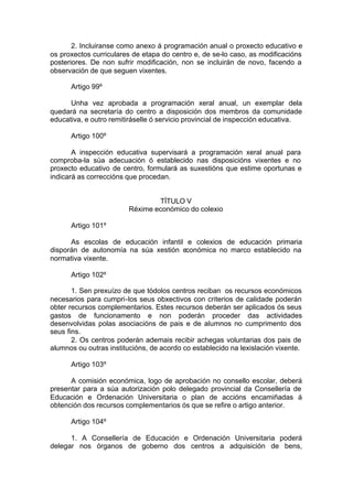 2. Incluiranse como anexo á programación anual o proxecto educativo e
os proxectos curriculares de etapa do centro e, de se-lo caso, as modificacións
posteriores. De non sufrir modificación, non se incluirán de novo, facendo a
observación de que seguen vixentes.

      Artigo 99º

      Unha vez aprobada a programación xeral anual, un exemplar dela
quedará na secretaría do centro a disposición dos membros da comunidade
educativa, e outro remitiráselle ó servicio provincial de inspección educativa.

      Artigo 100º

       A inspección educativa supervisará a programación xeral anual para
comproba-la súa adecuación ó establecido nas disposicións vixentes e no
proxecto educativo de centro, formulará as suxestións que estime oportunas e
indicará as correccións que procedan.


                                TÍTULO V
                        Réxime económico do colexio

      Artigo 101º

      As escolas de educación infantil e colexios de educación primaria
disporán de autonomía na súa xestión económica no marco establecido na
normativa vixente.

      Artigo 102º

       1. Sen prexuízo de que tódolos centros reciban os recursos económicos
necesarios para cumpri-los seus obxectivos con criterios de calidade poderán
obter recursos complementarios. Estes recursos deberán ser aplicados ós seus
gastos de funcionamento e non poderán proceder das actividades
desenvolvidas polas asociacións de pais e de alumnos no cumprimento dos
seus fins.
       2. Os centros poderán ademais recibir achegas voluntarias dos pais de
alumnos ou outras institucións, de acordo co establecido na lexislación vixente.

      Artigo 103º

      A comisión económica, logo de aprobación no consello escolar, deberá
presentar para a súa autorización polo delegado provincial da Consellería de
Educación e Ordenación Universitaria o plan de accións encamiñadas á
obtención dos recursos complementarios ós que se refire o artigo anterior.

      Artigo 104º

      1. A Consellería de Educación e Ordenación Universitaria poderá
delegar nos órganos de goberno dos centros a adquisición de bens,
 