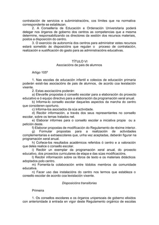 contratación de servicios e subministracións, cos límites que na normativa
correspondente se establezan.
       2. A Consellería de Educación e Ordenación Universitaria poderá
delegar nos órganos de goberno dos centros as competencias que a mesma
determine, responsabilizando os directores da xestión dos recursos materiais,
postos a disposición do centro.
       3. O exercicio da autonomía dos centros para administrar estes recursos
estará sometido ás disposicións que regulan o proceso de contratación,
realización e xustificación do gasto para as administracións educativas.


                                 TÍTULO VI
                       Asociacións de pais de alumnos

      Artigo 105º

       1. Nas escolas de educación infantil e colexios de educación primaria
poderán existi-las asociacións de pais de alumnos, de acordo coa lexislación
vixente.
       2. Estas asociacións poderán:
       a) Elevarlle propostas ó consello escolar para a elaboración do proxecto
educativo e ó equipo directivo para a elaboración da programación xeral anual.
       b) Informa-lo consello escolar daque les aspectos da marcha do centro
que consideren oportuno.
       c) Informa-los asociados da súa actividade.
       d) Recibir información, a través dos seus representantes no consello
escolar, sobre os temas tratados nel.
       e) Elaborar informes para o consello escolar a iniciativa propia ou a
petición deste.
       f) Elaborar propostas de modificación do Regulamento de réxime interior.
       g) Formular propostas para a realización de actividades
complementarias e extraescolares que, unha vez aceptadas, deberán figurar na
programación xeral anual.
       h) Coñece-los resultados académicos referidos ó centro e a valoración
que deles realice o consello escolar.
       i) Recibir un exemplar da programación xeral anual, do proxecto
educativo, dos proxectos curriculares de etapa e das súas modificacións.
       l) Recibir información sobre os libros de texto e os materiais didácticos
adoptados polo centro.
       m) Fomenta-la colaboración entre tódolos membros da comunidade
educativa.
       n) Facer uso das instalacións do centro nos termos que estableza o
consello escolar de acordo coa lexislación vixente.

                           Disposicións transitorias

      Primeira

      1. Os consellos escolares e os órganos unipersoais de goberno elixidos
con anterioridade á entrada en vigor deste Regulamento orgánico de escolas
 