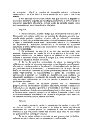 de educación        infantil e colexios de educación primaria continuarán
desempeñando as súas funcións ata o remate do prazo para o que foron
elixidos.
       2. Nos colexios de educación primaria nos que consonte o disposto na
disposición transitoria segunda, se imparta provisionalmente o primeiro ciclo de
educación secundaria obrigatoria, formará parte do consello escolar unha
representación dos alumnos deste ciclo educativo.

      Segunda

       1. Provisionalmente, durante o tempo que a Consellería de Educación e
Ordenación Universitaria determine, os colexios de educación primaria que
aquela sinale poderán imparti-lo primeiro ciclo da educación secundaria
obrigatoria. Co fin de garanti-la adecuada coordinación docente destes estudios
ó longo da totalidade da etapa, estes colexios serán adscritos pola Consellería
de Educación e Ordenación Universitaria a un instituto de educación
secundaria e terán a consideración de extensión dos mesmos cando se atopen
na mesma localidade.
       2. Os profesores, os alumnos e os pais dos alumnos deste ciclo
educativo integraranse no colexio de educación primaria e formarán parte,
segundo corresponda, de tódolos órganos de goberno e de coordinación
docente, e asumirán tódolos dereitos e obrigas que, como membros da dita
comunidade educativa, lles son aplicables.
       3. Co fin de garanti-la continuidade da etapa, os departamentos
didácticos do centro de educación secundaria conxuntamente co profesorado
afectado do colexio ou colexios de educación primaria elaborarán as distintas
programacións didácticas de acordo co proxecto curricular de etapa. Para tal
efecto, os mestres do colexio de educación primaria responsables das distintas
áreas incorporaranse ós departamentos do centro de secundaria que
corresponda e asistirán ás reunións de departamento para participar na
elaboración, aprobación e avaliación do proxecto curricular desta etapa. As
ditas reunións celebraranse en hora que permita a asistencia de tódolos
profesores afectados.
       4. Nos colexios de educación primaria que se transformen
progresivamente en institutos de educación secundaria, mentres se escolaricen
neles alumnos de educación primaria, o profesorado, o alumnado e os pais e
nais ou titores legais dos alumnos desta etapa educativa integraranse no centro
e formarán parte, segundo corresponda, de tódolos órganos de goberno e de
coordinación docente asumindo tódolos dereitos e obrigas que, como membros
de dita comunidade educativa, lles son aplicables.

      Terceira

       Na primeira renovación parcial do consello escolar prevista no artigo 55º
do Decreto 92/1988, do 28 de abril, e no artigo 41 deste regulamento
continuarán no consello escolar os profesores e pais de alumnos que
manteñan a súa vinculación ó centro nos próximos dous anos; no seu defecto
os que soamente a prolonguen un curso.
       De seren varios profesores ou pais os que reúnen estas condicións,
valoraranse como criterios para permanecer no consello escolar:
 