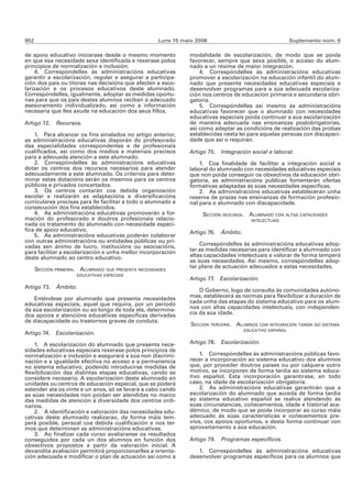 952                                                   Luns 15 maio 2006                                   Suplemento núm. 6

de apoio educativo iniciarase desde o mesmo momento             modalidade de escolarización, de modo que se poida
en que esa necesidade sexa identificada e rexerase polos        favorecer, sempre que sexa posible, o acceso do alum-
principios de normalización e inclusión.                        nado a un réxime de maior integración.
    4. Correspóndelles ás administracións educativas                4. Correspóndelles ás administracións educativas
garantir a escolarización, regular e asegurar a participa-      promover a escolarización na educación infantil do alum-
ción dos pais ou titores nas decisións que afecten a esco-      nado que presente necesidades educativas especiais e
larización e os procesos educativos deste alumnado.             desenvolver programas para a súa adecuada escolariza-
Correspóndelles, igualmente, adoptar as medidas oportu-         ción nos centros de educación primaria e secundaria obri-
nas para que os pais destes alumnos reciban o adecuado          gatoria.
asesoramento individualizado, así como a información                5. Correspóndelles así mesmo ás administracións
necesaria que lles axude na educación dos seus fillos.          educativas favorecer que o alumnado con necesidades
                                                                educativas especiais poida continuar a súa escolarización
Artigo 72. Recursos.                                            de maneira adecuada nas ensinanzas postobrigatorias,
                                                                así como adaptar as condicións de realización das probas
    1. Para alcanzar os fins sinalados no artigo anterior,      establecidas nesta lei para aquelas persoas con discapaci-
as administracións educativas disporán do profesorado           dade que así o requiran.
das especialidades correspondentes e de profesionais
cualificados, así como dos medios e materiais precisos          Artigo 75. Integración social e laboral.
para a adecuada atención a este alumnado.
    2. Correspóndelles ás administracións educativas                1. Coa finalidade de facilitar a integración social e
dotar os centros dos recursos necesarios para atender           laboral do alumnado con necesidades educativas especiais
adecuadamente a este alumnado. Os criterios para deter-         que non poida conseguir os obxectivos da educación obri-
minar estas dotacións serán os mesmos para os centros           gatoria, as administracións públicas fomentarán ofertas
públicos e privados concertados.                                formativas adaptadas ás súas necesidades específicas.
    3. Os centros contarán coa debida organización                  2. As administracións educativas establecerán unha
escolar e realizarán as adaptacións e diversificacións          reserva de prazas nas ensinanzas de formación profesio-
curriculares precisas para lle facilitar a todo o alumnado a    nal para o alumnado con discapacidade.
consecución dos fins establecidos.
    4. As administracións educativas promoverán a for-               SECCIÓN SEGUNDA. ALUMNADO CON ALTAS CAPACIDADES
mación do profesorado e doutros profesionais relacio-                                   INTELECTUAIS
nada co tratamento do alumnado con necesidade especí-
fica de apoio educativo.                                        Artigo 76. Ámbito.
    5. As administracións educativas poderán colaborar
con outras administracións ou entidades públicas ou pri-
vadas sen ánimo de lucro, institucións ou asociacións,              Correspóndelles ás administracións educativas adop-
para facilitar a escolarización e unha mellor incorporación     tar as medidas necesarias para identificar a alumnado con
deste alumnado ao centro educativo.                             altas capacidades intelectuais e valorar de forma temperá
                                                                as súas necesidades. Así mesmo, correspóndelles adop-
                                                                tar plans de actuación adecuados a estas necesidades.
      SECCIÓN PRIMEIRA. ALUMNADO QUE PRESENTA NECESIDADES
                      EDUCATIVAS ESPECIAIS
                                                                Artigo 77. Escolarización.
Artigo 73. Ámbito.
                                                                    O Goberno, logo de consulta ás comunidades autóno-
    Enténdese por alumnado que presenta necesidades             mas, establecerá as normas para flexibilizar a duración de
educativas especiais, aquel que requira, por un período         cada unha das etapas do sistema educativo para os alum-
da súa escolarización ou ao longo de toda ela, determina-       nos con altas capacidades intelectuais, con independen-
dos apoios e atencións educativas específicas derivadas         cia da súa idade.
de discapacidade ou trastornos graves de conduta.
                                                                 SECCIÓN TERCEIRA. ALUMNOS CON INTEGRACIÓN TARDÍA NO SISTEMA
                                                                                      EDUCATIVO ESPAÑOL
Artigo 74. Escolarización.

    1. A escolarización do alumnado que presenta nece-          Artigo 78.   Escolarización.
sidades educativas especiais rexerase polos principios de
normalización e inclusión e asegurará a súa non discrimi-           1. Correspóndelles ás administracións públicas favo-
nación e a igualdade efectiva no acceso e a permanencia         recer a incorporación ao sistema educativo dos alumnos
no sistema educativo, podendo introducirse medidas de           que, por proceder doutros países ou por calquera outro
flexibilización das distintas etapas educativas, cando se       motivo, se incorporen de forma tardía ao sistema educa-
considere necesario. A escolarización deste alumnado en         tivo español. Esta incorporación garantirase, en todo
unidades ou centros de educación especial, que se poderá        caso, na idade de escolarización obrigatoria.
estender ata os vinte e un anos, só se levará a cabo cando          2. As administracións educativas garantirán que a
as súas necesidades non poidan ser atendidas no marco           escolarización do alumnado que acceda de forma tardía
das medidas de atención á diversidade dos centros ordi-         ao sistema educativo español se realice atendendo ás
narios.                                                         súas circunstancias, coñecementos, idade e historial aca-
    2. A identificación e valoración das necesidades edu-       démico, de modo que se poida incorporar ao curso máis
cativas deste alumnado realizarao, da forma máis tem-           adecuado ás súas características e coñecementos pre-
perá posible, persoal coa debida cualificación e nos ter-       vios, cos apoios oportunos, e desta forma continuar con
mos que determinen as administracións educativas.               aproveitamento a súa educación.
    3. Ao finalizar cada curso avaliaranse os resultados
conseguidos por cada un dos alumnos en función dos              Artigo 79.   Programas específicos.
obxectivos propostos a partir da valoración inicial. A
devandita avaliación permitirá proporcionarlles a orienta-         1. Correspóndelles ás administracións educativas
ción adecuada e modificar o plan de actuación así como a        desenvolver programas específicos para os alumnos que
 