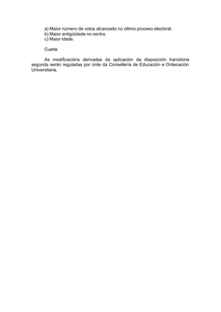a) Maior número de votos alcanzado no último proceso electoral.
      b) Maior antigüidade no centro.
      c) Maior idade.

      Cuarta

      As modificacións derivadas da aplicación da disposición transitoria
segunda serán reguladas por orde da Consellería de Educación e Ordenación
Universitaria.
 