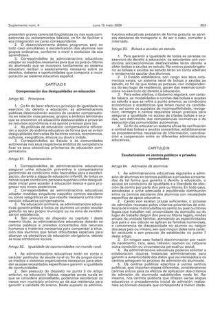 Suplemento núm. 6                                   Luns 15 maio 2006                                                  953

presenten graves carencias lingüísticas ou nas súas com-       tracións educativas prestarán de forma gratuíta os servi-
petencias ou coñecementos básicos, co fin de facilitar a       zos escolares de transporte e, de ser o caso, comedor e
súa integración no curso correspondente.                       internado.
   2. O desenvolvemento destes programas será en
todo caso simultáneo á escolarización dos alumnos nos          Artigo 83. Bolsas e axudas ao estudo.
grupos ordinarios, conforme o nivel e evolución da súa
aprendizaxe.                                                       1. Para garantir a igualdade de todas as persoas no
   3. Correspóndelles ás administracións educativas            exercicio do dereito á educación, os estudantes con con-
adoptar as medidas necesarias para que os pais ou titores      dicións socioeconómicas desfavorables terán dereito a
do alumnado que se incorpora tardiamente ao sistema            obter bolsas e axudas ao estudo. No ensino postobrigato-
educativo reciban o asesoramento necesario sobre os            rio as bolsas e axudas ao estudo terán en conta ademais
dereitos, deberes e oportunidades que comporta a incor-        o rendemento escolar dos alumnos.
poración ao sistema educativo español.                             2. O Estado establecerá, con cargo aos seus orza-
                                                               mentos xerais, un sistema xeral de bolsas e axudas ao
                         CAPÍTULO II                           estudo, co fin de que todas as persoas, con independen-
                                                               cia do seu lugar de residencia, gocen das mesmas condi-
    Compensación das desigualdades en educación                cións no exercicio do dereito á educación.
                                                                   3. Para estes efectos, o Goberno regulará, con carác-
Artigo 80. Principios.                                         ter básico, as modalidades e contías das bolsas e axudas
                                                               ao estudo a que se refire o punto anterior, as condicións
    1. Co fin de facer efectivo o principio de igualdade no    económicas e académicas que teñan reunir os candida-
exercicio do dereito á educación, as administracións           tos, así como os supostos de incompatibilidade, revoga-
públicas desenvolverán accións de carácter compensato-         ción, reintegro e cantos requisitos sexan precisos para
rio en relación coas persoas, grupos e ámbitos territoriais    asegurar a igualdade no acceso ás citadas bolsas e axu-
que se encontren en situacións desfavorables e proverán        das, sen detrimento das competencias normativas e de
os recursos económicos e os apoios precisos para iso.          execución das comunidades autónomas.
    2. As políticas de educación compensatoria reforza-            4. Co fin de articular un sistema eficaz de verificación
rán a acción do sistema educativo de forma que se eviten       e control das bolsas e axudas concedidas, estableceranse
desigualdades derivadas de factores sociais, económicos,       os procedementos necesarios de información, coordina-
culturais, xeográficos, étnicos ou doutra índole.              ción e cooperación entre as diferentes administracións
    3. Correspóndelles ao Estado e ás comunidades              educativas.
autónomas nos seus respectivos ámbitos de competencia
fixar os seus obxectivos prioritarios de educación com-                               CAPÍTULO III
pensatoria.
                                                                     Escolarización en centros públicos e privados
Artigo 81. Escolarización.                                                           concertados

    1. Correspóndelles ás administracións educativas           Artigo 84. Admisión de alumnos.
asegurar unha actuación preventiva e compensatoria
garantindo as condicións máis favorables para a escolari-          1. As administracións educativas regularán a admi-
zación, durante a etapa de educación infantil, de todos os     sión de alumnos en centros públicos e privados concerta-
nenos cuxas condicións persoais supoñan unha desigual-         dos de tal forma que garanta o dereito á educación, o
dade inicial para acceder á educación básica e para pro-       acceso en condicións de igualdade e a liberdade de elec-
gresar nos niveis posteriores.                                 ción de centro por parte dos pais ou titores. En todo caso,
    2. Correspóndelles ás administracións educativas           atenderase a unha adecuada e equilibrada distribución
adoptar medidas singulares naqueles centros escolares          entre os centros escolares dos alumnos con necesidade
ou zonas xeográficas en que resulte necesaria unha inter-      específica de apoio educativo.
vención educativa compensatoria.                                   2. Cando non existan prazas suficientes, o proceso
    3. Na educación primaria, as administracións educa-        de admisión rexerase polos criterios prioritarios de exis-
tivas garantiranlles a todos os alumnos un posto escolar       tencia de irmáns matriculados no centro ou pais ou titores
gratuíto no seu propio municipio ou na zona de escolari-       legais que traballen nel, proximidade do domicilio ou do
zación establecida.                                            lugar de traballo dalgún dos pais ou titores legais, rendas
    4. Sen prexuízo do disposto no capítulo I deste            anuais da unidade familiar, atendendo ás especificidades
mesmo título, as administracións educativas dotarán os         que para o seu cálculo se aplican ás familias numerosas,
centros públicos e privados concertados dos recursos           e concorrencia de discapacidade no alumno ou nalgún
humanos e materiais necesarios para compensar a situa-         dos seus pais ou irmáns, sen que ningún deles teña carác-
ción dos alumnos que teñan dificultades especiais para         ter excluínte e sen prexuízo do establecido no punto 7
alcanzar os obxectivos da educación obrigatoria, debido        deste artigo.
ás súas condicións sociais.                                        3. En ningún caso haberá discriminación por razón
                                                               de nacemento, raza, sexo, relixión, opinión ou calquera
Artigo 82. Igualdade de oportunidades no mundo rural.          outra condición ou circunstancia persoal ou social.
                                                                   4. As administracións educativas poderán solicitar a
    1. As administracións educativas terán en conta o          colaboración doutras instancias administrativas para
carácter particular da escola rural co fin de proporcionar     garantir a autenticidade dos datos que os interesados e os
os medios e sistemas organizativos necesarios para aten-       centros acheguen no proceso de admisión do alumnado.
der as súas necesidades específicas e garantir a igualdade         5. Os centros públicos adscritos a outros centros
de oportunidades.                                              públicos, que impartan etapas diferentes, consideraranse
    2. Sen prexuízo do disposto no punto 3 do artigo           centros únicos para os efectos de aplicación dos criterios
anterior, na educación básica, naquelas zonas rurais en        de admisión do alumnado establecidos nesta lei. Así
que se considere aconsellable, poderanse escolarizar os        mesmo, nos centros públicos que ofrezan varias etapas
nenos nun municipio próximo ao da súa residencia para          educativas o procedemento inicial de admisión realiza-
garantir a calidade do ensino. Neste suposto as adminis-       rase ao comezo daquela que corresponda á menor idade.
 