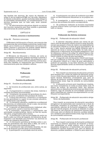 Suplemento núm. 6                                     Luns 15 maio 2006                                                  955

das familias dos alumnos. No marco do disposto no                    k) A participación nos plans de avaliación que deter-
artigo 51 da Lei orgánica 8/1985, do 3 de xullo, reguladora      minen as administracións educativas ou os propios cen-
do dereito á educación, quedan excluídas desta categoría         tros.
as actividades extraescolares, as complementarias, e os              l) A investigación, a experimentación e a mellora
servizos escolares que, en todo caso, terán carácter             continua dos procesos de ensino correspondente.
voluntario.
    2. As administracións educativas dotarán os centros              2. Os profesores realizarán as funcións expresadas
dos recursos necesarios para facer posible a gratuidade          no punto anterior baixo o principio de colaboración e tra-
das ensinanzas de carácter gratuíto.                             ballo en equipo.

                       CAPÍTULO IV                                                      CAPÍTULO II

          Premios, concursos e recoñecementos                              Profesorado das distintas ensinanzas

Artigo 89. Premios e concursos.                                  Artigo 92. Profesorado de educación infantil.

                                                                      1. A atención educativa directa aos nenos do pri-
    O Ministerio de Educación e Ciencia, sen prexuízo das
                                                                 meiro ciclo de educación infantil correrá a cargo de profe-
competencias das comunidades autónomas, poderá esta-
                                                                 sionais que posúan o título de mestre coa especialización
blecer, por si mesmo ou en colaboración con outras enti-         en educación infantil ou o título de grao equivalente e, de
dades, premios e concursos de carácter estatal destina-          ser o caso, doutro persoal coa debida titulación para a
dos a alumnos, profesores ou centros escolares.                  atención ás nenas e nenos desta idade. En todo caso, a
                                                                 elaboración e seguimento da proposta pedagóxica a que
Artigo 90. Recoñecementos.                                       fai referencia o punto 2 do artigo 14, estarán baixo a res-
                                                                 ponsabilidade dun profesional co título de mestre de edu-
    O Ministerio de Educación e Ciencia, así como as             cación infantil ou título de grao equivalente.
comunidades autónomas, poderán recoñecer e premiar o                  2. O segundo ciclo de educación infantil será impar-
labor didáctico ou de investigación de profesores e cen-         tido por profesores co título de mestre e a especialidade
tros, facilitando a difusión entre os distintos centros esco-    en educación infantil ou o título de grao equivalente e
lares dos traballos ou experiencias que mereceron ese            poderán ser apoiados, no seu labor docente, por mestres
recoñecemento pola súa calidade e esforzo.                       doutras especialidades cando as ensinanzas impartidas o
                                                                 requiran.
                        TÍTULO III
                                                                 Artigo 93. Profesorado de educación primaria.

                       Profesorado                                    1. Para impartir as ensinanzas de educación primaria
                                                                 será necesario ter o título de mestre de educación prima-
                                                                 ria ou o título de grao equivalente, sen prexuízo da habili-
                        CAPÍTULO I                               tación doutras titulacións universitarias que, para os
                 Funcións do profesorado                         efectos de docencia, puidese establecer o Goberno para
                                                                 determinadas áreas, logo de consulta ás comunidades
                                                                 autónomas.
Artigo 91. Funcións do profesorado.                                   2. A educación primaria será impartida por mestres,
                                                                 que terán competencia en todas as áreas deste nivel. O
     1. As funcións do profesorado son, entre outras, as         ensino da música, da educación física, dos idiomas
seguintes:                                                       estranxeiros ou daqueloutras ensinanzas que determine o
     a) A programación e o ensino das áreas, materias e          Goberno, logo de consulta ás comunidades autónomas,
módulos que teñan encomendados.                                  serán impartidas por mestres coa especialización ou cua-
     b) A avaliación do proceso de aprendizaxe do alum-          lificación correspondente.
nado, así como a avaliación dos procesos de ensino.
     c) A titoría dos alumnos, a dirección e a orientación       Artigo 94. Profesorado de educación secundaria obriga-
da súa aprendizaxe e o apoio no seu proceso educativo,               toria e de bacharelato.
en colaboración coas familias.
     d) A orientación educativa, académica e profesional             Para impartir as ensinanzas de educación secundaria
dos alumnos, en colaboración, de ser o caso, cos servizos        obrigatoria e de bacharelato será necesario ter o título de
ou departamentos especializados.                                 licenciado, enxeñeiro ou arquitecto, ou o título de grao
     e) A atención ao desenvolvemento intelectual, afec-         equivalente, ademais da formación pedagóxica e didác-
tivo, psicomotriz, social e moral do alumnado.                   tica de nivel de posgrao, de acordo co disposto no artigo
     f) A promoción, organización e participación nas            100 desta lei, sen prexuízo da habilitación doutras titula-
actividades complementarias, dentro ou fóra do recinto           cións que, para os efectos de docencia, puidese estable-
educativo, programadas polos centros.                            cer o Goberno para determinadas áreas, logo de consulta
     g) A contribución a que as actividades do centro se         ás comunidades autónomas.
leven a cabo nun clima de respecto, de tolerancia, de par-
ticipación e de liberdade para fomentar nos alumnos os           Artigo 95. Profesorado de formación profesional.
valores da cidadanía democrática.
     h) A información periódica ás familias sobre o pro-             1. Para impartir ensinanzas de formación profesional
ceso de aprendizaxe dos seus fillos e fillas, así como a         exixiranse os mesmos requisitos de titulación e forma-
orientación para a súa cooperación neste.                        ción establecidos no artigo anterior para a educación
     i) A coordinación das actividades docentes, de xes-         secundaria obrigatoria e o bacharelato, sen prexuízo da
tión e de dirección que lles sexan encomendadas.                 habilitación doutras titulacións que, para os efectos de
     j) A participación na actividade xeral do centro.           docencia, puidese establecer o Goberno para determina-
 