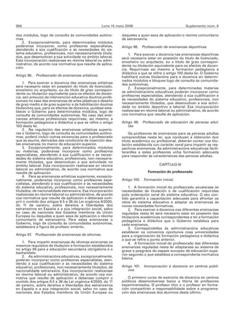 956                                                 Luns 15 maio 2006                               Suplemento núm. 6

dos módulos, logo de consulta ás comunidades autóno-          daqueles a quen sexa de aplicación o réxime comunitario
mas.                                                          de estranxeiría.
    2. Excepcionalmente, para determinados módulos
poderanse incorporar, como profesores especialistas,          Artigo 98. Profesorado de ensinanzas deportivas.
atendendo á súa cualificación e ás necesidades do sis-
tema educativo, profesionais, non necesariamente titula-          1. Para exercer a docencia nas ensinanzas deportivas
dos, que desenvolvan a súa actividade no ámbito laboral.      será necesario estar en posesión do título de licenciado,
Esta incorporación realizarase en réxime laboral ou admi-     enxeñeiro ou arquitecto, ou o título de grao correspon-
nistrativo, de acordo coa normativa que resulte de aplica-    dente ou titulación equivalente para os efectos de docen-
ción.                                                         cia. Requirirase así mesmo a formación pedagóxica e
                                                              didáctica a que se refire o artigo 100 desta lei. O Goberno
Artigo 96. Profesorado de ensinanzas artísticas.              habilitará outras titulacións para a docencia en determi-
                                                              nados módulos e bloques logo de consulta ás comunida-
     1. Para exercer a docencia das ensinanzas artísticas     des autónomas.
será necesario estar en posesión do título de licenciado,         2. Excepcionalmente, para determinadas materias
enxeñeiro ou arquitecto, ou do título de grao correspon-
                                                              as administracións educativas poderán incorporar como
dente ou titulación equivalente para os efectos de docen-
cia, sen prexuízo da intervención educativa doutros profe-    profesores especialistas, atendendo á súa cualificación e
sionais no caso das ensinanzas de artes plásticas e deseño    ás necesidades do sistema educativo, profesionais, non
de grao medio e de grao superior e da habilitación doutras    necesariamente titulados, que desenvolvan a súa activi-
titulacións que, para os efectos de docencia, puidese esta-   dade no ámbito deportivo e laboral. Esa incorporación
blecer o Goberno para determinados módulos, logo de           realizarase en réxime laboral ou administrativo, de acordo
consulta ás comunidades autónomas. No caso das ensi-          coa normativa que resulte de aplicación.
nanzas artísticas profesionais requirirase, así mesmo, a
formación pedagóxica e didáctica a que se refire o artigo     Artigo 99. Profesorado de educación de persoas adul-
100 desta lei.                                                    tas.
     2. Na regulación das ensinanzas artísticas superio-
res o Goberno, logo de consulta ás comunidades autóno-             Os profesores de ensinanzas para as persoas adultas
mas, poderá incluír outras exixencias para o profesorado      comprendidas nesta lei, que conduzan á obtención dun
que as asuma, derivadas das condicións de inserción des-      título académico ou profesional, deberán contar coa titu-
tas ensinanzas no marco da educación superior.                lación establecida con carácter xeral para impartir as res-
     3. Excepcionalmente, para determinados módulos           pectivas ensinanzas. As administracións educativas facili-
ou materias, poderanse incorporar como profesores             taranlles a estes profesores unha formación adecuada
especialistas, atendendo á súa cualificación e ás necesi-     para responder ás características das persoas adultas.
dades do sistema educativo, profesionais, non necesaria-
mente titulados, que desenvolvan a súa actividade no
ámbito laboral. Esta incorporación realizarase en réxime                            CAPÍTULO III
laboral ou administrativo, de acordo coa normativa que
resulte de aplicación.                                                       Formación do profesorado
     4. Para as ensinanzas artísticas superiores, excepcio-
nalmente, poderanse incorporar como profesores espe-          Artigo 100. Formación inicial.
cialistas, atendendo á súa cualificación e ás necesidades
do sistema educativo, profesionais, non necesariamente             1. A formación inicial do profesorado axustarase ás
titulados, de nacionalidade estranxeira. Esa incorporación    necesidades de titulación e de cualificación requiridas
realizarase en réxime laboral ou administrativo, de acordo    pola ordenación xeral do sistema educativo. O seu con-
coa normativa que resulte de aplicación e deberase cum-       tido garantirá a capacitación adecuada para afrontar os
prir o contido dos artigos 9.5 e 36 da Lei orgánica 4/2000,   retos do sistema educativo e adaptar as ensinanzas ás
do 11 de xaneiro, sobre dereitos e liberdades dos             novas necesidades formativas.
estranxeiros en España e a súa integración social, salvo           2. Para exercer a docencia nas diferentes ensinanzas
no caso de nacionais dos Estados membros da Unión             reguladas nesta lei será necesario estar en posesión das
Europea ou daqueles a quen sexa de aplicación o réxime        titulacións académicas correspondentes e ter a formación
comunitario de estranxeiría. Para estas ensinanzas o          pedagóxica e didáctica que o Goberno estableza para
Goberno, logo de consulta ás comunidades autónomas,           cada ensinanza.
establecerá a figura de profesor emérito.                          3. Correspóndelles ás administracións educativas
                                                              establecer os convenios oportunos coas universidades
Artigo 97. Profesorado de ensinanzas de idiomas.              para a organización da formación pedagóxica e didáctica
                                                              a que se refire o punto anterior.
   1. Para impartir ensinanzas de idiomas exixiranse os            4. A formación inicial do profesorado das diferentes
mesmos requisitos de titulación e formación establecidos      ensinanzas reguladas nesta lei adaptarase ao sistema de
no artigo 94 para a educación secundaria obrigatoria e o      graos e posgraos do espazo europeo de educación supe-
bacharelato.                                                  rior segundo o que estableza a correspondente normativa
   2. As administracións educativas, excepcionalmente,
poderán incorporar como profesores especialistas, aten-       básica.
dendo á súa cualificación e ás necesidades do sistema
educativo, profesionais, non necesariamente titulados, de     Artigo 101. Incorporación á docencia en centros públi-
nacionalidade estranxeira. Esa incorporación realizarase          cos.
en réxime laboral ou administrativo, de acordo coa nor-
mativa que resulte de aplicación e deberase cumprir o             O primeiro curso de exercicio da docencia en centros
contido dos artigos 9.5 e 36 da Lei orgánica 4/2000, do 11    públicos desenvolverase baixo a titoría de profesores
de xaneiro, sobre dereitos e liberdades dos estranxeiros      experimentados. O profesor titor e o profesor en forma-
en España e a súa integración social, salvo no caso de        ción compartirán a responsabilidade sobre a programa-
nacionais dos Estados membros da Unión Europea ou             ción das ensinanzas dos alumnos deste último.
 