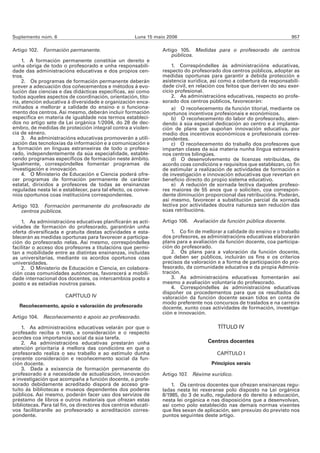 Suplemento núm. 6                                     Luns 15 maio 2006                                                 957

Artigo 102. Formación permanente.                                Artigo 105. Medidas para o profesorado de centros
                                                                     públicos.
     1. A formación permanente constitúe un dereito e
unha obriga de todo o profesorado e unha responsabili-               1. Correspóndelles ás administracións educativas,
dade das administracións educativas e dos propios cen-           respecto do profesorado dos centros públicos, adoptar as
tros.                                                            medidas oportunas para garantir a debida protección e
     2. Os programas de formación permanente deberán             asistencia xurídica, así como a cobertura da responsabili-
prever a adecuación dos coñecementos e métodos á evo-            dade civil, en relación cos feitos que deriven do seu exer-
lución das ciencias e das didácticas específicas, así como       cicio profesional.
todos aqueles aspectos de coordinación, orientación, tito-           2. As administracións educativas, respecto ao profe-
ría, atención educativa á diversidade e organización enca-       sorado dos centros públicos, favorecerán:
miñados a mellorar a calidade do ensino e o funciona-                a) O recoñecemento da función titorial, mediante os
mento dos centros. Así mesmo, deberán incluír formación          oportunos incentivos profesionais e económicos.
específica en materia de igualdade nos termos estableci-             b) O recoñecemento do labor do profesorado, aten-
dos no artigo sete da Lei orgánica 1/2004, do 28 de dec-         dendo á súa especial dedicación ao centro e á implanta-
embro, de medidas de protección integral contra a violen-        ción de plans que supoñan innovación educativa, por
cia de xénero.                                                   medio dos incentivos económicos e profesionais corres-
     3. As administracións educativas promoverán a utili-        pondentes.
zación das tecnoloxías da información e a comunicación e             c) O recoñecemento do traballo dos profesores que
a formación en linguas estranxeiras de todo o profeso-           impartan clases da súa materia nunha lingua estranxeira
rado, independentemente da súa especialidade, estable-           nos centros bilingües.
cendo programas específicos de formación neste ámbito.               d) O desenvolvemento de licenzas retribuídas, de
Igualmente, correspóndelles fomentar programas de                acordo coas condicións e requisitos que establezan, co fin
investigación e innovación.                                      de estimular a realización de actividades de formación e
     4. O Ministerio de Educación e Ciencia poderá ofre-         de investigación e innovación educativas que revertan en
cer programas de formación permanente de carácter                beneficio directo do propio sistema educativo.
estatal, dirixidos a profesores de todas as ensinanzas               e) A redución de xornada lectiva daqueles profeso-
reguladas nesta lei e establecer, para tal efecto, os conve-     res maiores de 55 anos que o soliciten, coa correspon-
nios oportunos coas institucións correspondentes.                dente diminución proporcional das retribucións. Poderán,
                                                                 así mesmo, favorecer a substitución parcial da xornada
Artigo 103. Formación permanente do profesorado de               lectiva por actividades doutra natureza sen redución das
    centros públicos.                                            súas retribucións.

    1. As administracións educativas planificarán as acti-       Artigo 106. Avaliación da función pública docente.
vidades de formación do profesorado, garantirán unha
oferta diversificada e gratuíta destas actividades e esta-           1. Co fin de mellorar a calidade do ensino e o traballo
blecerán as medidas oportunas para favorecer a participa-        dos profesores, as administracións educativas elaborarán
ción do profesorado nelas. Así mesmo, correspóndelles            plans para a avaliación da función docente, coa participa-
facilitar o acceso dos profesores a titulacións que permi-       ción do profesorado.
tan a mobilidade entre as distintas ensinanzas, incluídas            2. Os plans para a valoración da función docente,
as universitarias, mediante os acordos oportunos coas            que deben ser públicos, incluirán os fins e os criterios
universidades.                                                   precisos da valoración e a forma de participación do pro-
    2. O Ministerio de Educación e Ciencia, en colabora-         fesorado, da comunidade educativa e da propia Adminis-
ción coas comunidades autónomas, favorecerá a mobili-            tración.
dade internacional dos docentes, os intercambios posto a             3. As administracións educativas fomentarán así
posto e as estadías noutros países.                              mesmo a avaliación voluntaria do profesorado.
                                                                     4. Correspóndelles ás administracións educativas
                                                                 dispoñer os procedementos para que os resultados da
                       CAPÍTULO IV                               valoración da función docente sexan tidos en conta de
                                                                 modo preferente nos concursos de traslados e na carreira
   Recoñecemento, apoio e valoración do profesorado              docente, xunto coas actividades de formación, investiga-
                                                                 ción e innovación.
Artigo 104. Recoñecemento e apoio ao profesorado.

    1. As administracións educativas velarán por que o                                  TÍTULO IV
profesado reciba o trato, a consideración e o respecto
acordes coa importancia social da súa tarefa.
    2. As administracións educativas prestarán unha                                 Centros docentes
atención prioritaria á mellora das condicións en que o
profesorado realiza o seu traballo e ao estímulo dunha                                  CAPÍTULO I
crecente consideración e recoñecemento social da fun-
ción docente.                                                                         Principios xerais
    3. Dada a exixencia de formación permanente do
profesorado e a necesidade de actualización, innovación          Artigo 107. Réxime xurídico.
e investigación que acompaña a función docente, o profe-
sorado debidamente acreditado disporá de acceso gra-                 1. Os centros docentes que ofrezan ensinanzas regu-
tuíto ás bibliotecas e museos dependentes dos poderes            ladas nesta lei rexeranse polo disposto na Lei orgánica
públicos. Así mesmo, poderán facer uso dos servizos de           8/1985, do 3 de xullo, reguladora do dereito á educación,
préstamo de libros e outros materiais que ofrezan estas          nesta lei orgánica e nas disposicións que a desenvolvan,
bibliotecas. Para tal fin, os directores dos centros educati-    así como polo establecido nas demais normas vixentes
vos facilitaranlle ao profesorado a acreditación corres-         que lles sexan de aplicación, sen prexuízo do previsto nos
pondente.                                                        puntos seguintes deste artigo.
 