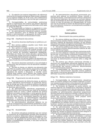 958                                                  Luns 15 maio 2006                                 Suplemento núm. 6

    2. En relación cos centros integrados e de referencia          2. As administracións educativas promoverán pro-
nacional de formación profesional observarase o disposto       gramas para adecuar as condicións físicas, incluído o
na Lei orgánica 5/2002, do 19 de xuño, das cualificacións      transporte escolar, e tecnolóxicas dos centros e dotaranos
e da formación profesional e nas normas que a desenvol-        dos recursos materiais e de acceso ao currículo adecua-
van.                                                           dos ás necesidades do alumnado que escolariza, especial-
    3. Correspóndelles ás comunidades autónomas                mente no caso de persoas con discapacidade, de modo
regular a organización dos centros que ofrezan algunhas        que non se convertan en factor de discriminación e garan-
das ensinanzas artísticas superiores definidas como tales      tan unha atención inclusiva e universalmente accesible a
no artigo 45 desta lei.                                        todos os alumnos.
    4. Correspóndelle ao Goberno a regulación e a xes-
tión dos centros docentes públicos españois no exterior.                              CAPÍTULO II
    5. As administracións educativas poderán conside-
rar centro educativo, para os efectos de organización,                              Centros públicos
xestión e administración, a agrupación de centros públi-
cos situados nun ámbito territorial determinado.               Artigo 111. Denominación dos centros públicos.
Artigo 108. Clasificación dos centros.                              1. Os centros públicos que ofrecen educación infantil
                                                               denominaranse escolas infantís, os que ofrecen educación
    1. Os centros docentes clasifícanse en públicos e pri-     primaria, colexios de educación primaria, os que ofrecen
vados.                                                         educación secundaria obrigatoria, bacharelato e formación
    2. Son centros públicos aqueles cuxo titular sexa          profesional, institutos de educación secundaria.
unha administración pública.                                        2. Os centros públicos que ofrecen educación infan-
    3. Son centros privados aqueles cuxo titular sexa          til e educación primaria denominaranse colexios de edu-
unha persoa física ou xurídica de carácter privado e son       cación infantil e primaria.
centros privados concertados os centros privados acolli-            3. Os centros públicos que ofrecen ensinanzas profe-
dos ao réxime de concertos legalmente establecido.             sionais de artes plásticas e deseño denominaranse esco-
Enténdese por titular dun centro privado a persoa física       las de arte; os que ofrecen ensinanzas profesionais e, de
ou xurídica que conste como tal no Rexistro de centros da      ser o caso, elementais, de música e danza, conservato-
correspondente Administración educativa.                       rios. Os centros que ofrecen ensinanzas artísticas superio-
    4. A prestación do servizo público da educación rea-       res terán as denominacións a que se refire o artigo 58
lizarase a través dos centros públicos e privados concerta-    desta lei.
dos.                                                                4. Os centros que ofrecen ensinanzas dirixidas a
    5. Os centros docentes orientarán a súa actividade á       alumnos con necesidades educativas especiais que non
consecución dos principios e fins da educación estableci-      poidan ser atendidas no marco das medidas de atención
dos nesta lei.                                                 á diversidade dos centros ordinarios, denominaranse
    6. Os pais ou titores, en relación coa educación dos       centros de educación especial.
seus fillos ou pupilos, teñen dereito, de acordo co estable-        5. Correspóndelles ás administracións educativas
cido no artigo 4 da Lei orgánica 8/1985, do 3 de xullo,        determinar a denominación daqueles centros públicos
reguladora do dereito á educación, a escoller centro           que ofrezan ensinanzas agrupadas de maneira distinta ás
docente tanto público como distinto dos creados polos          definidas nos puntos anteriores.
poderes públicos, a que se refire o punto 3 deste artigo.
                                                               Artigo 112. Medios materiais e humanos.
Artigo 109. Programación da rede de centros.
                                                                   1. Correspóndelles ás administracións educativas
    1. Na programación da oferta de prazas, as adminis-        dotar os centros públicos dos medios materiais e huma-
tracións educativas harmonizarán as exixencias deriva-         nos necesarios para ofrecer unha educación de calidade e
das da obriga que teñen os poderes públicos de garantir        garantir a igualdade de oportunidades na educación.
o dereito de todos á educación e os dereitos individuais           2. No contexto do disposto no punto anterior, os
de alumnos, pais e titores.                                    centros disporán da infraestrutura informática necesaria
    2. As administracións educativas programarán a             para garantir a incorporación das tecnoloxías da informa-
oferta educativa das ensinanzas que nesta lei se declaran      ción e a comunicación nos procesos educativos. Corres-
gratuítas tendo en conta a oferta existente de centros         póndelles ás administracións educativas proporcionar
públicos e privados concertados e, como garantía da cali-      servizos educativos externos e facilitar a relación dos cen-
dade do ensino, unha adecuada e equilibrada escolariza-        tros públicos co seu contorno e a utilización por parte do
ción dos alumnos con necesidade específica de apoio            centro dos recursos próximos, tanto propios como
educativo. Así mesmo, as administracións educativas            doutras administracións públicas.
garantirán a existencia de prazas públicas suficientes             3. Os centros que escolaricen alumnado con necesi-
especialmente nas zonas de nova poboación.                     dade específica de apoio educativo, en proporción maior
    3. As administracións educativas deberán ter en            á establecida con carácter xeral ou para a zona en que se
conta as consignacións orzamentarias existentes e o prin-      localicen, recibirán os recursos complementarios necesa-
cipio de economía e eficiencia no uso dos recursos públi-      rios para atender adecuadamente a este alumnado.
cos.                                                               4. As administracións educativas facilitarán que
                                                               aqueles centros que, polo seu número de unidades, non
Artigo 110. Accesibilidade.                                    poidan dispoñer dos especialistas a que se refire o artigo
                                                               93 desta lei, reciban os apoios necesarios para asegurar a
    1. Os centros educativos existentes que non reúnan         calidade das correspondentes ensinanzas.
as condicións de accesibilidade exixidas pola lexislación          5. As administracións educativas potenciarán que os
vixente na materia, deberanse adecuar nos prazos e con-        centros públicos poidan ofrecer actividades e servizos
forme os criterios establecidos pola Lei 51/2003, do 2 de      complementarios co fin de favorecer que amplíen a súa
decembro, de igualdade de oportunidades, non discrimi-         oferta educativa para atender as novas demandas sociais,
nación e accesibilidade universal, e nas súas normas de        así como que poidan dispoñer dos medios adecuados,
desenvolvemento.                                               particularmente daqueles centros que atendan unha ele-
 
