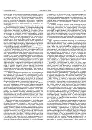 Suplemento núm. 6                                   Luns 15 maio 2006                                                 933

dade escolar o cumprimento das súas funcións, propor-          a cohesión social. En terceiro lugar, marcouse o obxectivo
cionándolles os recursos que necesitan e reclamándolles        de abrir estes sistemas ao mundo exterior, o que exixe
ao mesmo tempo o seu compromiso e esforzo. A socie-            reforzar os lazos coa vida laboral, coa investigación e coa
dade, en suma, terá que apoiar o sistema educativo e           sociedade en xeral, desenvolver o espírito emprendedor,
crear un contorno favorable para a formación persoal ao        mellorar a aprendizaxe de idiomas estranxeiros, aumen-
longo de toda a vida. Soamente o compromiso e o esforzo        tar a mobilidade e os intercambios e reforzar a coopera-
compartido permitirán a consecución de obxectivos tan          ción europea.
ambiciosos.                                                        O sistema educativo español debe acomodar as súas
    Unha das consecuencias máis relevantes do principio        actuacións nos próximos anos á consecución destes
do esforzo compartido consiste na necesidade de levar a        obxectivos compartidos cos seus socios da Unión Euro-
cabo unha escolarización equitativa do alumnado. A             pea. Nalgúns casos, a situación educativa española
Constitución española recoñeceu a existencia dunha             encóntrase próxima á fixada como obxectivo para o final
dobre rede de centros escolares, públicos e privados, e a      desta década. Noutros, porén, a distancia é notable. A
Lei orgánica do dereito á educación dispuxo un sistema         participación activa de España na Unión Europea obriga á
de concertos para conseguir unha prestación efectiva do        mellora dos niveis educativos, ata lograr situalos nunha
servizo público e social da educación, de maneira gra-         posición acorde coa súa posición en Europa, o que exixe
tuíta, en condicións de igualdade e no marco da progra-        un compromiso e un esforzo decidido, que tamén esta lei
mación xeral do ensino. Ese modelo, que respecta o             asume.
dereito á educación e á liberdade de ensino, veu funcio-           Para conseguir que estes principios se convertan en
nando satisfactoriamente, en liñas xerais, aínda que co        realidade, hai que actuar en varias direccións comple-
paso do tempo se manifestaron novas necesidades. Unha          mentarias. En primeiro lugar, débese concibir a formación
das principais refírese á distribución equitativa do alum-     como un proceso permanente, que se desenvolve durante
nado entre os distintos centros docentes.                      toda a vida. Se a aprendizaxe se concibiu tradicional-
    Coa ampliación da idade de escolarización obrigatoria      mente como unha tarefa que corresponde sobre todo á
e o acceso á educación de novos grupos estudantís, as          etapa da nenez e a adolescencia, na actualidade esa for-
condicións en que os centros levan a cabo a súa tarefa         mulación resulta claramente insuficiente. Hoxe sábese
fixéronse máis complexas. Resulta, pois, necesario aten-       que a capacidade de aprender se mantén ao longo dos
der á diversidade do alumnado e contribuír de maneira          anos, aínda que cambien o modo en que se aprende e a
equitativa aos novos retos e ás dificultades que esa diver-    motivación para seguir formándose. Tamén se sabe que
sidade xera. Trátase, en última instancia, de que todos os     as necesidades derivadas dos cambios económicos e
centros, tanto os de titularidade pública como os privados     sociais obrigan os cidadáns a ampliar permanentemente
concertados, asuman o seu compromiso social coa edu-           a súa formación. En consecuencia, a atención cara á edu-
cación e realicen unha escolarización sen exclusións,          cación das persoas adultas viuse incrementada.
acentuando así o carácter complementario de ambas as               Fomentar a aprendizaxe ao longo de toda a vida
redes escolares, aínda que sen perder a súa singulari-         implica, ante todo, proporcionarlle á mocidade unha edu-
dade. A cambio, todos os centros sostidos con fondos           cación completa, que abarque os coñecementos e as
públicos deberán recibir os recursos materiais e humanos       competencias básicas que resultan necesarias na socie-
necesarios para cumprir as súas tarefas. Para prestar o        dade actual, que lles permita desenvolver os valores que
servizo público da educación, a sociedade debe dotalos         sustentan a práctica da cidadanía democrática, a vida en
adecuadamente.                                                 común e a cohesión social, que estimule neles e nelas o
    O terceiro principio que inspira esta lei consiste nun     desexo de seguir aprendendo e a capacidade de aprender
compromiso decidido cos obxectivos educativos formula-         por si mesmos. Ademais, supón ofrecerlles posibilidades
dos pola Unión Europea para os próximos anos. O pro-           ás persoas novas e adultas de combinar o estudo e a for-
ceso de construción europea está levando a unha certa          mación coa actividade laboral ou con outras actividades.
converxencia dos sistemas de educación e formación,                Para permitir o tránsito da formación ao traballo e
que se traduciron no establecemento duns obxectivos            viceversa, ou destas a outras actividades, é necesario
educativos comúns para este inicio do século XXI.              incrementar a flexibilidade do sistema educativo. Aínda
    A pretensión de se converter na próxima década na          que o sistema educativo español fose perdendo parte da
economía baseada no coñecemento máis competitiva e             súa rixidez inicial co paso do tempo, non favoreceu en
dinámica, capaz de lograr un crecemento económico sus-         xeral a existencia de camiños de ida e volta cara ao estudo
tentable, acompañado dunha mellora cuantitativa e cuali-       e a formación. Permitir que os mozos que abandonaron
tativa do emprego e dunha maior cohesión social, plas-         os seus estudos de maneira temperá poidan retomalos e
mouse na formulación duns obxectivos educativos                completalos e que as persoas adultas poidan continuar a
comúns. En vista da evolución acelerada da ciencia e a         súa aprendizaxe ao longo da vida exixe concibir o sistema
tecnoloxía e o impacto que esta evolución ten no desen-        educativo de maneira máis flexible. E esa flexibilidade
volvemento social, é máis necesario ca nunca que a edu-        implica establecer conexións entre os distintos tipos de
cación prepare adecuadamente para vivir na nova socie-         ensinanzas, facilitar o paso dunhas a outras e permitir a
dade do coñecemento e poder afrontar os retos que disto        configuración de vías formativas adaptadas ás necesida-
derivan.                                                       des e intereses persoais.
    É por iso polo que en primeiro lugar, a Unión Europea          A flexibilidade do sistema educativo comporta nece-
e a UNESCO se propuxeron mellorar a calidade e a efica-        sariamente a concesión dun espazo propio de autonomía
cia dos sistemas de educación e de formación, o que            aos centros docentes. A exixencia que se lles demanda de
implica mellorar a capacitación dos docentes, desenvol-        proporcionar unha educación de calidade a todo o alum-
ver as aptitudes necesarias para a sociedade do coñece-        nado, tendo ao mesmo tempo en conta a diversidade dos
mento, garantir o acceso de todos ás tecnoloxías da infor-     seus intereses, características e situacións persoais,
mación e a comunicación, aumentar a matriculación nos          obriga a recoñecerlles unha capacidade de decisión que
estudos científicos, técnicos e artísticos e aproveitar ao     afecta tanto a súa organización como o seu modo de fun-
máximo os recursos dispoñibles, aumentando o investi-          cionamento. Aínda que as administracións deban estable-
mento en recursos humanos. En segundo lugar, buscouse          cer o marco xeral en que se debe desenvolver a actividade
facilitar o acceso xeneralizado aos sistemas de educación      educativa, os centros deben posuír unha marxe propia de
e formación, o que supón construír un ámbito de aprendi-       autonomía que lles permita adecuar a súa actuación ás
zaxe aberto, facer a aprendizaxe máis atractiva e promo-       súas circunstancias concretas e ás características do seu
cionar a cidadanía activa, a igualdade de oportunidades e      alumnado, co obxectivo de conseguir o éxito escolar de
 