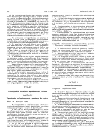 960                                                   Luns 15 maio 2006                                Suplemento núm. 6

    c) As cantidades pertinentes para atender o paga-            que promovan e incentiven a colaboración efectiva entre
mento dos conceptos de antigüidade do persoal docente            a familia e a escola.
dos centros privados concertados e conseguinte repercu-              5. En relación cos centros integrados e de referencia
sión nas cotas da Seguridade Social; pagamento das subs-         nacional de formación profesional observarase o disposto
titucións do profesorado e os derivados do exercicio da          na Lei orgánica 5/2002, do 19 de xuño, das cualificacións
función directiva docente; pagamento das obrigas deriva-         e da formación profesional e nas normas que a desenvol-
das do exercicio das garantías recoñecidas aos represen-         van.
tantes legais dos traballadores segundo o establecido no             6. Correspóndelles ás administracións educativas
artigo 68 do Estatuto dos traballadores. Tales cantidades        regular a participación nos centros que impartan ensinan-
recolleranse nun fondo xeral que se distribuirá de forma         zas artísticas superiores de acordo coa normativa básica
individualizada entre o persoal docente dos centros priva-       que estableza o Goberno.
dos concertados, de acordo coas circunstancias que conco-            7. Correspóndelles ás administracións educativas
rran en cada profesor e aplicando criterios análogos aos         adaptar o establecido neste título ás características dos
fixados para o profesorado dos centros públicos.                 centros que imparten unicamente o primeiro ciclo de edu-
    4. As cantidades correspondentes aos salarios do             cación infantil. Esta adaptación deberá respectar, en todo
persoal docente a que fai referencia o punto anterior,           caso, os principios de autonomía e participación da
posibilitarán a equiparación gradual da súa remuneración         comunidade educativa recollidos nel.
coa do profesorado público das respectivas etapas.
    5. Os salarios do persoal docente serán aboados              Artigo 119. Participación no funcionamento e o goberno
pola Administración ao profesorado como pagamento                    dos centros públicos e privados concertados.
delegado e en nome da entidade titular do centro, con
cargo e á conta das cantidades previstas no punto ante-              1. As administracións educativas garantirán a partici-
rior. Para tal fin, o titular do centro, na súa condición de     pación da comunidade educativa na organización, o
empregado na relación laboral, facilitaralle á Administra-       goberno, o funcionamento e a avaliación dos centros.
ción as nóminas correspondentes, así como as súas even-              2. A comunidade educativa participará no goberno
tuais modificacións.                                             dos centros a través do consello escolar.
    6. A Administración non poderá asumir alteracións                3. Os profesores participarán tamén na toma de
nos gastos de persoal e custos laborais do profesorado,          decisións pedagóxicas que corresponden ao claustro, aos
derivadas de convenios colectivos que superen a porcen-          órganos de coordinación docente e aos equipos de profe-
taxe de incremento global das cantidades corresponden-           sores que impartan clase no mesmo curso.
tes a salarios a que fai referencia o punto 3 deste artigo.          4. Correspóndelles ás administracións educativas
    7. As administracións educativas poderán incremen-           favorecer a participación do alumnado no funcionamento
tar os módulos para os centros privados concertados que          dos centros a través dos seus delegados de grupo e curso,
escolaricen alumnos con necesidade específica de apoio           así como dos seus representantes no consello escolar.
educativo en proporción maior á establecida con carácter             5. Os pais e os alumnos poderán participar tamén no
xeral ou para a zona en que se localicen.                        funcionamento dos centros a través das súas asociacións.
    8. A regulamentación que desenvolva o réxime de              As administracións educativas favorecerán a información
concertos terá en conta as características específicas das       e a formación dirixida a eles.
cooperativas de ensino e dos profesores sen relación                 6. Os centros terán, polo menos, os seguintes órga-
laboral coa titularidade do centro, co fin de facilitar a xes-   nos colexiados de goberno: consello escolar e claustro de
tión dos seus recursos económicos e humanos.                     profesores.
    9. Na Lei de orzamentos xerais do Estado determina-
rase o importe máximo das cotas que os centros con con-
certo singular poderán percibir das familias.                                          CAPÍTULO II
                                                                                  Autonomía dos centros
                         TÍTULO V
                                                                 Artigo 120. Disposicións xerais.
  Participación, autonomía e goberno dos centros                      1. Os centros disporán de autonomía pedagóxica, de
                                                                 organización e de xestión no marco da lexislación vixente
                        CAPÍTULO I                               e nos termos recollidos nesta lei e nas normas que a des-
                                                                 envolvan.
Participación no funcionamento e o goberno dos centros                2. Os centros docentes disporán de autonomía para
                                                                 elaborar, aprobar e executar un proxecto educativo e un
Artigo 118. Principios xerais.                                   proxecto de xestión, así como as normas de organización
                                                                 e funcionamento do centro.
     1. A participación é un valor básico para a formación            3. As administracións educativas favorecerán a auto-
de cidadáns autónomos, libres, responsables e compro-            nomía dos centros de forma que os seus recursos econó-
metidos cos principios e valores da Constitución.                micos, materiais e humanos se poidan adecuar aos plans
     2. A participación, autonomía e goberno dos centros         de traballo e organización que elaboren, unha vez que
que ofrezan ensinanzas reguladas nesta lei axustaranse           sexan convenientemente avaliados e valorados.
ao disposto nela e na Lei orgánica 8/1985, do 3 de xullo,             4. Os centros, no exercicio da súa autonomía, poden
reguladora do dereito á educación, e nas normas que se           adoptar experimentacións, plans de traballo, formas de
diten no seu desenvolvemento.                                    organización ou ampliación do horario escolar nos ter-
     3. As administracións educativas fomentarán, no             mos que establezan as administracións educativas, sen
ámbito da súa competencia, o exercicio efectivo da parti-        que, en ningún caso, se impoñan achegas ás familias nin
cipación de alumnado, profesorado, familias e persoal de         exixencias para as administracións educativas.
administración e servizos nos centros educativos.                     5. Cando estas experimentacións, plans de traballo
     4. Co fin de facer efectiva a corresponsabilidade           ou formas de organización poidan afectar a obtención de
entre o profesorado e as familias na educación dos seus          títulos académicos ou profesionais, deberán ser autoriza-
fillos, as administracións educativas adoptarán medidas          dos expresamente polo Goberno.
 