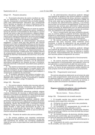 Suplemento núm. 6                                   Luns 15 maio 2006                                                961

Artigo 121. Proxecto educativo.                                     2. As administracións educativas poderán delegar
                                                               nos órganos de goberno dos centros públicos a adquisi-
     1. O proxecto educativo do centro recollerá os valo-      ción de bens, contratación de obras, servizos e subminis-
res, os obxectivos e as prioridades de actuación. Así          tracións, de acordo co Real decreto lexislativo 2/2000, do
mesmo, incorporará a concreción dos currículos estable-        16 de xuño, polo que se aproba o texto refundido da Lei
cidos pola Administración educativa que corresponde            de contratos das administracións públicas, e cos límites
fixar e aprobar ao claustro, así como o tratamento trans-      que se fixen na normativa correspondente. O exercicio da
versal nas áreas, materias ou módulos da educación en          autonomía dos centros para administrar estes recursos
valores e outras ensinanzas.                                   estará sometido ás disposicións que as administracións
     2. Este proxecto, que deberá ter en conta as caracte-     educativas establezan para regular o proceso de contrata-
rísticas do ámbito social e cultural do centro, recollerá a    ción, de realización e de xustificación do gasto.
forma de atención á diversidade do alumnado e a acción              3. Para o cumprimento dos seus proxectos educati-
titorial, así como o plan de convivencia, e deberá respec-     vos, os centros públicos poderán formular requisitos de
tar o principio de non discriminación e de inclusión edu-      titulación e capacitación profesional respecto de determi-
cativa como valores fundamentais, así como os principios       nados postos de traballo do centro, de acordo coas condi-
e obxectivos recollidos nesta lei e na Lei orgánica 8/1985,    cións que establezan as administracións educativas.
do 3 de xullo, reguladora do dereito á educación.
                                                                    4. Os centros públicos expresarán a ordenación e
     3. Correspóndelles ás administracións educativas
establecer o marco xeral que lles permita aos centros          utilización dos seus recursos, tanto materiais como
públicos e privados concertados elaborar os seus proxec-       humanos, a través da elaboración do seu proxecto de
tos educativos, que se deberán facer públicos con obxecto      xestión, nos termos que regulen as administracións edu-
de facilitar o seu coñecemento polo conxunto da comuni-        cativas.
dade educativa. Así mesmo, correspóndelles ás adminis-              5. As administracións educativas poderán delegar
tracións educativas contribuír ao desenvolvemento do           nos órganos de goberno dos centros públicos as compe-
currículo favorecendo a elaboración de modelos abertos         tencias que determinen, incluídas as relativas a xestión
de programación docente e de materiais didácticos que          de persoal, responsabilizando aos directores da xestión
atendan ás distintas necesidades dos alumnos e do profe-       dos recursos postos á disposición do centro.
sorado.
     4. Correspóndelles ás administracións educativas          Artigo 124. Normas de organización e funcionamento.
favorecer a coordinación entre os proxectos educativos
dos centros de educación primaria e os de educación               1. Os centros docentes elaborarán as súas normas
secundaria obrigatoria con obxecto de que a incorpora-         de organización e funcionamento, que deberán incluír as
ción dos alumnos á educación secundaria sexa gradual e         que garantan o cumprimento do plan de convivencia.
positiva.                                                         2. As administracións educativas facilitarán que os
     5. Os centros promoverán compromisos educativos           centros, no marco da súa autonomía, poidan elaborar as
entre as familias ou titores legais e o propio centro nos      súas propias normas de organización e funcionamento.
cales se consignen as actividades que pais, profesores e
alumnos se comprometen a desenvolver para mellorar o           Artigo 125. Programación xeral anual.
rendemento académico do alumnado.
     6. O proxecto educativo dos centros privados con-
certados, que en todo caso se deberá facer público, será           Os centros educativos elaborarán ao principio de cada
disposto polo respectivo titular e incorporará o carácter      curso unha programación xeral anual que recolla todos
propio a que se refire o artigo 115 desta lei.                 os aspectos relativos á organización e funcionamento do
                                                               centro, incluídos os proxectos, o currículo, as normas, e
Artigo 122. Recursos.                                          todos os plans de actuación acordados e aprobados.

    1. Os centros estarán dotados dos recursos educati-                              CAPÍTULO III
vos, humanos e materiais necesarios para ofrecer un
ensino de calidade e garantir a igualdade de oportunida-          Órganos colexiados de goberno e de coordinación
des no acceso á educación.                                                 docente dos centros públicos
    2. As administracións educativas poderán asignar
maiores dotacións de recursos a determinados centros                      SECCIÓN PRIMEIRA. CONSELLO ESCOLAR
públicos ou privados concertados en razón dos proxectos
que así o requiran ou en atención ás condicións de espe-       Artigo 126. Composición do consello escolar.
cial necesidade da poboación que escolarizan.
    3. Os centros docentes públicos poderán obter                  1. O consello escolar dos centros públicos estará
recursos complementarios, logo de aprobación do conse-         composto polos seguintes membros:
llo escolar, nos termos que establezan as administracións
educativas, dentro dos límites que a normativa vixente             a) O director do centro, que será o seu presidente.
establece. Estes recursos non poderán provir das activi-           b) O xefe de estudos.
dades levadas a cabo polas asociacións de pais e de                c) Un concelleiro ou representante do concello en
alumnos en cumprimento dos seus fins e deberán ser             cuxo termo municipal estea radicado o centro.
aplicados aos seus gastos, de acordo co que as adminis-            d) Un número de profesores, elixidos polo claustro,
tracións educativas establezan.                                que non poderá ser inferior a un terzo do total dos compo-
                                                               ñentes do consello.
Artigo 123. Proxecto de xestión dos centros públicos.              e) Un número de pais e de alumnos, elixidos respec-
                                                               tivamente por e entre eles, que non poderá ser inferior a
    1. Os centros públicos que impartan ensinanzas             un terzo do total dos compoñentes do consello.
reguladas por esta lei disporán de autonomía na súa xes-           f) Un representante do persoal de administración e
tión económica de acordo coa normativa establecida             servizos do centro.
nesta lei así como na que determine cada Administración            g) O secretario do centro, que actuará como secreta-
educativa.                                                     rio do consello, con voz e sen voto.
 