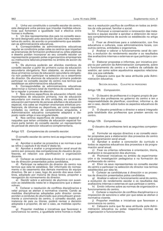962                                                Luns 15 maio 2006                                Suplemento núm. 6

    2. Unha vez constituído o consello escolar do centro,    res e a resolución pacífica de conflitos en todos os ámbi-
este designará unha persoa que impulse medidas educa-        tos da vida persoal, familiar e social.
tivas que fomenten a igualdade real e efectiva entre              h) Promover a conservación e renovación das insta-
homes e mulleres.                                            lacións e equipo escolar e aprobar a obtención de recur-
    3. Un dos representantes dos pais no consello esco-      sos complementarios de acordo co establecido no artigo
lar será designado pola asociación de pais máis represen-    122.3.
tativa do centro, de acordo co procedemento que estable-          i) Fixar as directrices para a colaboración, con fins
zan as administracións educativas.                           educativos e culturais, coas administracións locais, con
    4. Correspóndelles ás administracións educativas
                                                             outros centros, entidades e organismos.
regular as condicións polas cales os centros que impartan
as ensinanzas de formación profesional ou artes plásticas         j) Analizar e valorar o funcionamento xeral do cen-
e deseño poidan incorporar ao seu consello escolar un        tro, a evolución do rendemento escolar e os resultados
representante proposto polas organizacións empresariais      das avaliacións internas e externas en que participe o cen-
ou institucións laborais presentes no ámbito de acción do    tro.
centro.                                                           k) Elaborar propostas e informes, por iniciativa pro-
    5. Os alumnos poderán ser elixidos membros do            pia ou por petición da Administración competente, sobre
consello escolar a partir do primeiro curso da educación     o funcionamento do centro e a mellora da calidade da
secundaria obrigatoria. Non obstante, os alumnos dos         xestión, así como sobre aqueloutros aspectos relaciona-
dous primeiros cursos da educación secundaria obrigato-      dos coa súa calidade.
ria non poderán participar na selección ou o cesamento            l) Calquera outra que lle sexa atribuída pola Admi-
do director. Os alumnos de educación primaria poderán        nistración educativa.
participar no consello escolar do centro nos termos que
establezan as administracións educativas.                              SECCIÓN SEGUNDA. CLAUSTRO DE PROFESORES
    6. Correspóndelles ás administracións educativas
determinar o número total de membros do consello esco-       Artigo 128. Composición.
lar e regular o proceso de elección.
    7. Nos centros específicos de educación infantil, nos
incompletos de educación primaria, nos de educación               1. O claustro de profesores é o órgano propio de par-
secundaria con menos de oito unidades, en centros de         ticipación dos profesores no goberno do centro e ten a
educación permanente de persoas adultas e de educación       responsabilidade de planificar, coordinar, informar e, de
especial, nos cales se impartan ensinanzas artísticas pro-   ser o caso, decidir sobre todos os aspectos educativos do
fesionais, de idiomas ou deportivas, así como naquelas       centro.
unidades ou centros de características singulares, a              2. O claustro presidirao o director e estará integrado
Administración educativa competente adaptará o dis-          pola totalidade dos profesores que presten servizo no
posto neste artigo á súa singularidade.                      centro.
    8. Nos centros específicos de educación especial e
naqueles que teñan unidades de educación especial for-       Artigo 129. Competencias.
mará parte tamén do consello escolar un representante
do persoal de atención educativa complementaria.                 O claustro de profesores terá as seguintes competen-
                                                             cias:
Artigo 127. Competencias do consello escolar.
                                                                 a) Formular ao equipo directivo e ao consello esco-
    O consello escolar do centro terá as seguintes compe-    lar propostas para a elaboración dos proxectos do centro
tencias:                                                     e da programación xeral anual.
                                                                 b) Aprobar e avaliar a concreción do currículo e
    a) Aprobar e avaliar os proxectos e as normas a que
se refire o capítulo II do título V desta lei.               todos os aspectos educativos dos proxectos e da progra-
    b) Aprobar e avaliar a programación xeral anual do       mación xeral anual.
centro sen prexuízo das competencias do claustro de pro-         c) Fixar os criterios referentes á orientación, titoría,
fesores, en relación coa planificación e organización        avaliación e recuperación dos alumnos.
docente.                                                         d) Promover iniciativas no ámbito da experimenta-
    c) Coñecer as candidaturas á dirección e os proxec-      ción e da investigación pedagóxica e na formación do
tos de dirección presentados polos candidatos.               profesorado do centro.
    d) Participar na selección do director do centro nos         e) Elixir os seus representantes no consello escolar
termos que esta lei establece. Ser informado do nomea-       do centro e participar na selección do director nos termos
mento e do cesamento dos demais membros do equipo            establecidos por esta lei.
directivo. De ser o caso, logo do acordo dos seus mem-           f) Coñecer as candidaturas á dirección e os proxec-
bros, adoptado por maioría de dous terzos, propoñer a        tos de dirección presentados polos candidatos.
revogación do nomeamento do director.                            g) Analizar e valorar o funcionamento xeral do centro,
    e) Decidir sobre a admisión de alumnos con suxei-        a evolución do rendemento escolar e os resultados das
ción ao establecido nesta lei e disposicións que a desen-    avaliacións internas e externas en que participe o centro.
volvan.                                                          h) Emitir informe sobre as normas de organización e
    f) Coñecer a resolución de conflitos disciplinarios e
                                                             funcionamento do centro.
velar porque se ateñan á normativa vixente. Cando as
medidas disciplinarias adoptadas polo director corres-           i) Coñecer a resolución de conflitos disciplinarios e a
pondan a condutas do alumnado que prexudiquen grave-         imposición de sancións e velar por que estas se ateñan á
mente a convivencia do centro, o consello escolar, por       normativa vixente.
instancia de pais ou titores, poderá revisar a decisión          j) Propoñer medidas e iniciativas que favorezan a
adoptada e propoñer, de ser o caso, as medidas oportu-       convivencia no centro.
nas.                                                             k) Calquera outra que lle sexa atribuída pola Admi-
    g) Propoñer medidas e iniciativas que favorezan a        nistración educativa ou polas respectivas normas de
convivencia no centro, a igualdade entre homes e mulle-      organización e funcionamento.
 