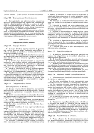 Suplemento núm. 6                                    Luns 15 maio 2006                                                  963

 SECCIÓN TERCEIRA.   OUTROS ÓRGANOS DE COORDINACIÓN DOCENTE     co ámbito, e fomentar un clima escolar que favoreza o
                                                                estudo e o desenvolvemento de cantas actuacións propi-
Artigo 130. Órganos de coordinación docente.                    cien unha formación integral en coñecementos e valores
                                                                dos alumnos.
    1. Correspóndelles ás administracións educativas                h) Impulsar as avaliacións internas do centro e cola-
regular o funcionamento dos órganos de coordinación             borar nas avaliacións externas e na avaliación do profeso-
docente e de orientación e potenciar os equipos de profe-       rado.
sores que impartan clase no mesmo curso, así como a                 i) Convocar e presidir os actos académicos e as
colaboración e o traballo en equipo dos profesores que          sesións do consello escolar e do claustro de profesores
impartan clase a un mesmo grupo de alumnos.                     do centro e executar os acordos adoptados no ámbito das
    2. Nos institutos de educación secundaria existirán,        súas competencias.
entre os órganos de coordinación docente, departamen-               j) Realizar as contratacións de obras, servizos e sub-
tos de coordinación didáctica que se encargarán da orga-        ministracións, así como autorizar os gastos de acordo co
nización e desenvolvemento das ensinanzas propias das           orzamento do centro, ordenar os pagamentos e visar as
materias ou módulos que se lles encomenden.                     certificacións e documentos oficiais do centro, todo isto
                                                                de acordo co que establezan as administracións educati-
                        CAPÍTULO IV                             vas.
                                                                    k) Propoñer á Administración educativa o nomea-
              Dirección dos centros públicos                    mento e cesamento dos membros do equipo directivo,
                                                                logo de información ao claustro de profesores e ao conse-
Artigo 131. O equipo directivo.                                 llo escolar do centro.
                                                                    l) Calquera outra que lle sexa encomendada pola
                                                                Administración educativa.
    1. O equipo directivo, órgano executivo de goberno
dos centros públicos, estará integrado polo director, o
xefe de estudos, o secretario e cantos determinen as            Artigo 133. Selección do director.
administracións educativas.
    2. O equipo directivo traballará de forma coordinada            1. A selección do director realizarase mediante un
no desempeño das súas funcións, conforme as instru-             proceso no cal participen a comunidade educativa e a
cións do director e as funcións específicas legalmente          Administración educativa.
establecidas.                                                       2. O devandito proceso debe permitir seleccionar os
    3. O director, logo de comunicación ao claustro de          candidatos máis idóneos profesionalmente e que obte-
profesores e ao consello escolar, formulará proposta de         ñan o maior apoio da comunidade educativa.
nomeamento e cesamento á Administración educativa                   3. A selección e nomeamento de directores dos cen-
dos cargos de xefe de estudos e secretario de entre os          tros públicos efectuarase mediante concurso de méritos
profesores con destino no devandito centro.                     entre profesores funcionarios de carreira que impartan
    4. Todos os membros do equipo directivo cesarán             algunha das ensinanzas encomendadas ao centro.
nas súas funcións no momento de finalización do seu                 4. A selección realizarase de conformidade cos prin-
mandato ou cando se produza o cesamento do director.            cipios de igualdade, publicidade, mérito e capacidade.
    5. As administracións educativas favorecerán o exer-
cicio da función directiva nos centros docentes, mediante       Artigo 134. Requisitos para ser candidato a director.
a adopción de medidas que permitan mellorar a actua-
ción dos equipos directivos en relación co persoal e os             1. Serán requisitos para poder participar no concurso
recursos materiais e mediante a organización de progra-         de méritos os seguintes:
mas e cursos de formación.
                                                                    a) Ter unha antigüidade de polo menos cinco anos
                                                                como funcionario de carreira na función pública docente.
Artigo 132. Competencias do director.                               b) Ter impartido docencia directa como funcionario
                                                                de carreira, durante un período de igual duración, nal-
    Son competencias do director:                               gunha das ensinanzas que ofrece o centro a que se opta.
    a) Exercer a representación do centro, representar a            c) Estar prestando servizos nun centro público, nal-
Administración educativa nel e facerlle chegar a esta as        gunha das ensinanzas das do centro a que se opta, cunha
formulacións, aspiracións e necesidades da comunidade           antigüidade nel de polo menos un curso completo ao se
educativa.                                                      publicar a convocatoria, no ámbito da Administración
    b) Dirixir e coordinar todas as actividades do centro,      educativa convocante.
sen prexuízo das competencias atribuídas ao claustro de             d) Presentar un proxecto de dirección que inclúa,
profesores e ao consello escolar.                               entre outros, os obxectivos, as liñas de actuación e a súa
    c) Exercer a dirección pedagóxica, promover a inno-         avaliación.
vación educativa e impulsar plans para a consecución dos
obxectivos do proxecto educativo do centro.                         2. Nos centros específicos de educación infantil, nos
    d) Garantir o cumprimento das leis e demais dispo-          incompletos de educación primaria, nos de educación
sicións vixentes.                                               secundaria con menos de oito unidades, nos que impar-
    e) Exercer a xefatura de todo o persoal adscrito ao         tan ensinanzas artísticas profesionais, deportivas, de idio-
centro.                                                         mas ou as dirixidas a persoas adultas con menos de oito
    f) Favorecer a convivencia no centro, garantir a            profesores, as administracións educativas poderán exi-
mediación na resolución dos conflitos e impoñer as medi-        mir os candidatos de cumprir algún dos requisitos esta-
das disciplinarias que correspondan aos alumnos, en             blecidos no punto 1 deste artigo.
cumprimento da normativa vixente sen prexuízo das
competencias atribuídas ao consello escolar no artigo 127       Artigo 135. Procedemento de selección.
desta lei. Para tal fin, promoverase a axilización dos pro-
cedementos para a resolución dos conflitos nos centros.            1. Para a selección dos directores nos centros públi-
    g) Impulsar a colaboración coas familias, con institu-      cos, as administracións educativas convocarán concurso
cións e con organismos que faciliten a relación do centro       de méritos e establecerán os criterios obxectivos e o pro-
 