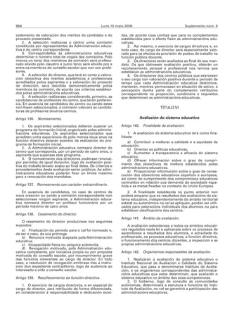 964                                                  Luns 15 maio 2006                                 Suplemento núm. 6

cedemento de valoración dos méritos do candidato e do          das, de acordo coas contías que para os complementos
proxecto presentado.                                           establecidos para o efecto fixen as administracións edu-
    2. A selección realizaraa o centro unha comisión           cativas.
constituída por representantes da Administración educa-            2. Así mesmo, o exercicio de cargos directivos e, en
tiva e do centro correspondente.                               todo caso, do cargo de director será especialmente valo-
    3. Correspóndelles ás administracións educativas           rado para os efectos da provisión de postos de traballo na
determinar o número total de vogais das comisións. Polo        función pública docente.
menos un terzo dos membros da comisión será profeso-               3. Os directores serán avaliados ao final do seu man-
rado elixido polo claustro e outro terzo será elixido por e    dato. Os que obtivesen avaliación positiva, obterán un
entre os membros do consello escolar que non son profe-        recoñecemento persoal e profesional nos termos que
sores.                                                         establezan as administracións educativas.
    4. A selección do director, que terá en conta a valora-        4. Os directores dos centros públicos que exercesen
ción obxectiva dos méritos académicos e profesionais           o seu cargo con valoración positiva durante o período de
acreditados polos aspirantes e a valoración do proxecto        tempo que cada Administración educativa determine,
de dirección, será decidida democraticamente polos             manterán, mentres permanezan en situación de activo, a
membros da comisión, de acordo cos criterios estableci-        percepción dunha parte do complemento retributivo
dos polas administracións educativas.                          correspondente na proporción, condicións e requisitos
    5. A selección realizarase considerando, primeiro, as      que determinen as administracións educativas.
candidaturas de profesores do centro, que terán preferen-
cia. En ausencia de candidatos do centro ou cando estes
non fosen seleccionados, a comisión valorará as candida-                              TÍTULO VI
turas de profesores doutros centros.

Artigo 136. Nomeamento.                                                   Avaliación do sistema educativo

    1. Os aspirantes seleccionados deberán superar un          Artigo 140. Finalidade da avaliación.
programa de formación inicial, organizado polas adminis-
tracións educativas. Os aspirantes seleccionados que               1. A avaliación do sistema educativo terá como fina-
acrediten unha experiencia de polo menos dous anos na          lidade:
función directiva estarán exentos da realización do pro-           a) Contribuír a mellorar a calidade e a equidade da
grama de formación inicial.                                    educación.
    2. A Administración educativa nomeará director do              b) Orientar as políticas educativas.
centro que corresponda, por un período de catro anos, o            c) Aumentar a transparencia e eficacia do sistema
aspirante que superase este programa.                          educativo.
    3. O nomeamento dos directores poderase renovar,               d) Ofrecer información sobre o grao de cumpri-
por períodos de igual duración, logo de avaliación posi-       mento dos obxectivos de mellora establecidos polas
tiva do traballo levado acabo ao final deles. Os criterios e
                                                               administracións educativas.
procedementos desta avaliación serán públicos. As admi-
nistracións educativas poderán fixar un límite máximo              e) Proporcionar información sobre o grao de conse-
para a renovación dos mandatos.                                cución dos obxectivos educativos españois e europeos,
                                                               así como do cumprimento dos compromisos educativos
                                                               contraídos en relación coa demanda da sociedade espa-
Artigo 137. Nomeamento con carácter extraordinario.            ñola e as metas fixadas no contexto da Unión Europea.
    En ausencia de candidatos, no caso de centros de               2. A finalidade establecida no punto anterior non
nova creación ou cando a comisión correspondente non           poderá amparar que os resultados das avaliacións do sis-
seleccionase ningún aspirante, a Administración educa-         tema educativo, independentemente do ámbito territorial
tiva nomeará director un profesor funcionario por un           estatal ou autonómico no cal se apliquen, poidan ser utili-
período máximo de catro anos.                                  zados para valoracións individuais dos alumnos ou para
                                                               establecer clasificacións dos centros.
Artigo 138. Cesamento do director.
                                                               Artigo 141. Ámbito da avaliación.
    O cesamento do director producirase nos seguintes
supostos:                                                          A avaliación estenderase a todos os ámbitos educati-
    a) Finalización do período para o cal foi nomeado e,       vos regulados nesta lei e aplicarase sobre os procesos de
de ser o caso, da súa prórroga.                                aprendizaxe e resultados dos alumnos, a actividade do
    b) Renuncia motivada aceptada pola Administración          profesorado, os procesos educativos, a función directiva,
educativa.                                                     o funcionamento dos centros docentes, a inspección e as
    c) Incapacidade física ou psíquica sobrevida.              propias administracións educativas.
    d) Revogación motivada, pola Administración edu-
cativa competente, por iniciativa propia ou por proposta       Artigo 142. Organismos responsables da avaliación.
motivada do consello escolar, por incumprimento grave
das funcións inherentes ao cargo de director. En todo              1. Realizarán a avaliación do sistema educativo o
caso, a resolución de revogación emitirase tras a instru-      Instituto Nacional de Avaliación e Calidade do Sistema
ción dun expediente contraditorio, logo de audiencia ao        Educativo, que pasa a denominarse Instituto de Avalia-
interesado e oído o consello escolar.                          ción, e os organismos correspondentes das administra-
                                                               cións educativas que estas determinen, que avaliarán o
Artigo 139. Recoñecemento da función directiva.                sistema educativo no ámbito das súas competencias.
                                                                   2. O Goberno, logo de consulta ás comunidades
   1. O exercicio de cargos directivos, e en especial do       autónomas, determinará a estrutura e funcións do Insti-
cargo de director, será retribuído de forma diferenciada,      tuto de Avaliación, no cal se garantirá a participación das
en consideración á responsabilidade e dedicación exixi-        administracións educativas.
 