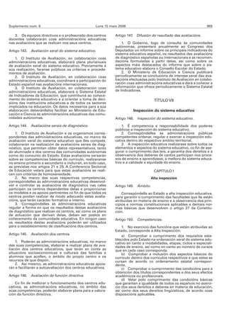 Suplemento núm. 6                                  Luns 15 maio 2006                                                 965

   3. Os equipos directivos e o profesorado dos centros       Artigo 147. Difusión do resultado das avaliacións.
docentes colaborarán coas administracións educativas
nas avaliacións que se realicen nos seus centros.                 1. O Goberno, logo de consulta ás comunidades
                                                              autónomas, presentará anualmente ao Congreso dos
Artigo 143. Avaliación xeral do sistema educativo.            Deputados un informe sobre os principais indicadores do
                                                              sistema educativo español, os resultados das avaliacións
    1. O Instituto de Avaliación, en colaboración coas        de diagnóstico españolas ou internacionais e as recomen-
administracións educativas, elaborará plans plurianuais       dacións formuladas a partir delas, así como sobre os
de avaliación xeral do sistema educativo. Previamente á       aspectos máis destacados do informe que sobre o sis-
súa realización, faranse públicos os criterios e procede-     tema educativo elabora o Consello Escolar do Estado.
mentos de avaliación.                                             2. O Ministerio de Educación e Ciencia publicará
    2. O Instituto de Avaliación, en colaboración coas        periodicamente as conclusións de interese xeral das ava-
administracións educativas, coordinará a participación do     liacións efectuadas polo Instituto de Avaliación en colabo-
Estado español nas avaliacións internacionais.                ración coas administracións educativas e dará a coñecer a
    3. O Instituto de Avaliación, en colaboración coas        información que ofreza periodicamente o Sistema Estatal
administracións educativas, elaborará o Sistema Estatal       de Indicadores.
de Indicadores da Educación, que contribuirá ao coñece-
mento do sistema educativo e a orientar a toma de deci-                              TÍTULO VII
sións das institucións educativas e de todos os sectores
implicados na educación. Os datos necesarios para a súa
elaboración deberánllelos facilitar ao Ministerio de Edu-               Inspección do sistema educativo
cación e Ciencia as administracións educativas das comu-
nidades autónomas.                                            Artigo 148. Inspección do sistema educativo.

Artigo 144. Avaliacións xerais de diagnóstico.                    1. É competencia e responsabilidade dos poderes
                                                              públicos a inspección do sistema educativo.
    1. O Instituto de Avaliación e os organismos corres-          2. Correspóndelles ás administracións públicas
pondentes das administracións educativas, no marco da         competentes ordenar, regular e exercer a inspección edu-
avaliación xeral do sistema educativo que lles compete,       cativa dentro do respectivo ámbito territorial.
colaborarán na realización de avaliacións xerais de diag-         3. A inspección educativa realizarase sobre todos os
nóstico, que permitan obter datos representativos, tanto      elementos e aspectos do sistema educativo, co fin de ase-
do alumnado e dos centros das comunidades autónomas           gurar o cumprimento das leis, a garantía dos dereitos e a
como do conxunto do Estado. Estas avaliacións versarán        observancia dos deberes de cantos participan nos proce-
sobre as competencias básicas do currículo, realizaranse      sos de ensino e aprendizaxe, a mellora do sistema educa-
no ensino primario e secundario e incluirán, en todo caso,    tivo e a calidade e equidade do ensino.
as previstas nos artigos 21 e 29. A Conferencia Sectorial
de Educación velará para que estas avaliacións se reali-                             CAPÍTULO I
cen con criterios de homoxeneidade.
    2. No marco das súas respectivas competencias,                                  Alta inspección
correspóndelles ás administracións educativas desenvol-
ver e controlar as avaliacións de diagnóstico nas cales       Artigo 149. Ámbito.
participen os centros dependentes delas e proporcionar
os modelos e os apoios pertinentes co fin de que todos os         Correspóndelle ao Estado a alta inspección educativa,
centros poidan realizar de modo adecuado estas avalia-        para garantir o cumprimento das facultades que lle están
cións, que terán carácter formativo e interno.                atribuídas en materia de ensino e a observancia dos prin-
    3. Correspóndelles ás administracións educativas          cipios e normas constitucionais aplicables e demais nor-
regular a forma en que os resultados destas avaliacións       mas básicas que desenvolven o artigo 27 da Constitu-
de diagnóstico que realizan os centros, así como os plans     ción.
de actuación que deriven delas, deban ser postos en
coñecemento da comunidade educativa. En ningún caso           Artigo 150. Competencias.
os resultados destas avaliacións poderán ser utilizados
para o establecemento de clasificacións dos centros.              1. No exercicio das funcións que están atribuídas ao
                                                              Estado, corresponde á Alta Inspección:
Artigo 145. Avaliación dos centros.                               a) Comprobar o cumprimento dos requisitos esta-
                                                              blecidos polo Estado na ordenación xeral do sistema edu-
    1. Poderán as administracións educativas, no marco        cativo en canto a modalidades, etapas, ciclos e especiali-
das súas competencias, elaborar e realizar plans de ava-      dades de ensino, así como en canto ao número de cursos
liación dos centros educativos, que terán en conta as         que en cada caso corresponda.
situacións socioeconómicas e culturais das familias e             b) Comprobar a inclusión dos aspectos básicos do
alumnos que acollen, o ámbito do propio centro e os           currículo dentro dos currículos respectivos e que estes se
recursos de que dispón.                                       cursan de acordo co ordenamento estatal correspon-
    2. Así mesmo, as administracións educativas apoia-        dente.
rán e facilitarán a autoavaliación dos centros educativos.        c) Comprobar o cumprimento das condicións para a
                                                              obtención dos títulos correspondentes e dos seus efectos
Artigo 146. Avaliación da función directiva.                  académicos ou profesionais.
                                                                  d) Velar polo cumprimento das condicións básicas
    Co fin de mellorar o funcionamento dos centros edu-       que garantan a igualdade de todos os españois no exerci-
cativos, as administracións educativas, no ámbito das         cio dos seus dereitos e deberes en materia de educación,
súas competencias, poderán elaborar plans para a valora-      así como dos seus dereitos lingüísticos, de acordo coas
ción da función directiva.                                    disposicións aplicables.
 