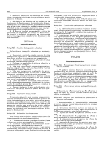966                                                  Luns 15 maio 2006                               Suplemento núm. 6

    e) Verificar a adecuación da concesión das subven-         actividades, para cuxo exercicio os inspectores terán a
cións e bolsas aos criterios xerais que establezan as dis-     consideración de autoridade pública.
posicións do Estado.                                               d) Calquera outra que lle sexa atribuída polas admi-
                                                               nistracións educativas, dentro do ámbito das súas com-
    2. No exercicio das funcións de alta inspección, os        petencias.
funcionarios do Estado gozarán da consideración de auto-
ridade pública para todos os efectos, podendo solicitar nas    Artigo 154. Organización da inspección educativa.
súas actuacións a colaboración necesaria das autoridades
do Estado e das comunidades autónomas para o cumpri-
mento das funcións que lles están encomendadas.                    1. As administracións educativas regularán a estru-
    3. O Goberno regulará a organización e réxime de           tura e o funcionamento dos órganos que establezan para
persoal da Alta Inspección, así como a súa dependencia.        o desempeño da inspección educativa nos seus respecti-
Así mesmo, o Goberno, consultadas as comunidades               vos ámbitos territoriais.
autónomas, regulará os procedementos de actuación da               2. A estrutura a que se refire o punto anterior pode-
Alta Inspección.                                               rase organizar sobre a base dos perfís profesionais dos
                                                               inspectores, entendidos en función dos criterios seguin-
                                                               tes: titulacións universitarias, cursos de formación no
                        CAPÍTULO II                            exercicio da inspección, experiencia profesional na
                                                               docencia e experiencia na propia inspección educativa.
                    Inspección educativa                           3. Nos procedementos para a provisión de postos de
                                                               traballo na inspección educativa poderanse ter en consi-
Artigo 151. Funcións da inspección educativa.                  deración as necesidades das respectivas administracións
                                                               educativas e poderá ser valorada como mérito a especia-
       As funcións da inspección educativa son as seguin-      lización dos aspirantes de acordo coas condicións descri-
tes:                                                           tas no punto anterior.
    a) Supervisar e controlar, desde o punto de vista
pedagóxico e organizativo, o funcionamento dos centros                               TÍTULO VIII
educativos así como os programas que neles inciden.
    b) Supervisar a práctica docente, a función directiva
e colaborar na súa mellora continua.                                           Recursos económicos
    c) Participar na avaliación do sistema educativo e
dos elementos que o integran.                                  Artigo 155. Recursos para lle dar cumprimento ao esta-
    d) Velar polo cumprimento, nos centros educativos,             blecido nesta lei.
das leis, regulamentos e demais disposicións vixentes
que afecten o sistema educativo.                                   1. Os poderes públicos dotarán o conxunto do sis-
    e) Velar polo cumprimento e aplicación dos princi-         tema educativo dos recursos económicos necesarios para
pios e valores recollidos nesta lei, incluídos os destinados   lle dar cumprimento ao establecido nesta lei, co fin de
a fomentar a igualdade real entre homes e mulleres.            garantir a consecución dos obxectivos nela previstos.
    f) Asesorar, orientar e informar os distintos sectores         2. O Estado e as comunidades autónomas acordarán
da comunidade educativa no exercicio dos seus dereitos         un plan de incremento do gasto público en educación
e no cumprimento das súas obrigas.                             para os próximos dez anos, que permita o cumprimento
    g) Emitir os informes solicitados polas administra-        dos obxectivos establecidos nesta lei e a equiparación
cións educativas respectivas ou que deriven do coñece-         progresiva á media dos países da Unión Europea.
mento da realidade propio da inspección educativa, a
través das canles regulamentarias.                             Artigo 156. Informe anual sobre o gasto público na edu-
    h) Calquera outra que lle sexa atribuída polas admi-           cación.
nistracións educativas, dentro do ámbito das súas com-
petencias.                                                         O Goberno, no informe anual a que fai referencia o
                                                               artigo 147 desta lei, incluirá os datos relativos ao gasto
Artigo 152. Inspectores de educación.                          público en educación.
    A inspección educativa será exercida polas adminis-        Artigo 157. Recursos para a mellora das aprendizaxes e
tracións educativas a través de funcionarios públicos do           apoio ao profesorado.
corpo de inspectores de educación, así como os perten-
centes ao extinguido corpo de inspectores ao servizo da             1. Correspóndelles ás administracións educativas
Administración educativa creado pola Lei 30/1984, do 2 de      prover os recursos necesarios para garantir, no proceso
agosto, de medidas para a reforma da función pública,          de aplicación desta lei:
modificada pola Lei 23/1988, do 28 de xullo, que non opta-
sen no seu momento pola súa incorporación ao de ins-                a) Un número máximo de alumnos por aula que no
pectores de educación.                                         ensino obrigatorio será de 25 para a educación primaria e
                                                               de 30 para a educación secundaria obrigatoria.
Artigo 153. Atribucións dos inspectores.                            b) A posta en marcha dun plan de fomento da lec-
                                                               tura.
                                                                    c) O establecemento de programas de reforzo e
    Para cumprir as funcións da inspección educativa os        apoio educativo e de mellora das aprendizaxes.
inspectores terán as seguintes atribucións:                         d) O establecemento de programas de reforzo da
    a) Coñecer directamente todas as actividades que se        aprendizaxe das linguas estranxeiras.
realicen nos centros, aos cales terán libre acceso.                 e) A atención á diversidade dos alumnos e en espe-
    b) Examinar e comprobar a documentación acadé-             cial a atención a aqueles que presentan necesidade espe-
mica, pedagóxica e administrativa dos centros.                 cífica de apoio educativo.
    c) Recibir dos restantes funcionarios e responsables            f) O establecemento de programas de reforzo da
dos centros e servizos educativos, públicos e privados, a      aprendizaxe das tecnoloxías da información e a comuni-
necesaria colaboración para o desenvolvemento das súas         cación.
 