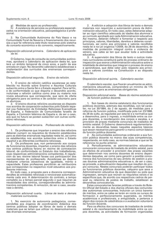 Suplemento núm. 6                                    Luns 15 maio 2006                                                  967

    g) Medidas de apoio ao profesorado.                             2. A edición e adopción dos libros de texto e demais
    h) A existencia de servizos ou profesionais especiali-      materiais non requirirán a autorización previa da Admi-
zados na orientación educativa, psicopedagóxica e profe-        nistración educativa. En todo caso, estes deberanse adap-
sional.                                                         tar ao rigor científico adecuado ás idades dos alumnos e
                                                                ao currículo aprobado por cada Administración educativa.
   2. Na Comunidade Autónoma do País Vasco e na                 Así mesmo, deberán reflectir e fomentar o respecto aos
Comunidade Foral de Navarra o financiamento dos recur-          principios, valores, liberdades, dereitos e deberes consti-
sos a que fai referencia este título rexeranse polo sistema     tucionais, así como aos principios e valores recollidos
do concerto económico e do convenio, respectivamente.
                                                                nesta lei e na Lei orgánica 1/2004, do 28 de decembro, de
                                                                medidas de protección integral contra a violencia de
Disposición adicional primeira. Calendario de aplicación        xénero, aos cales se ten que axustar toda a actividade
   da lei.                                                      educativa.
                                                                    3. A supervisión dos libros de texto e outros mate-
    O Goberno, logo de consulta ás comunidades autóno-          riais curriculares constituirá parte do proceso ordinario de
mas, aprobará o calendario de aplicación desta lei, que         inspección que exerce a Administración educativa sobre a
terá un ámbito temporal de cinco anos, a partir da súa          totalidade de elementos que integran o proceso de ensino
entrada en vigor. No devandito calendario establecerase a       e aprendizaxe, que debe velar polo respecto aos princi-
implantación dos currículos das ensinanzas correspon-           pios e valores contidos na Constitución e ao disposto
dentes.                                                         nesta lei.
Disposición adicional segunda. Ensino da relixión.              Disposición adicional quinta. Calendario escolar.
    1. O ensino da relixión católica axustarase ao esta-            O calendario escolar, que fixarán anualmente as admi-
blecido no Acordo sobre Ensnino e Asuntos Culturais             nistracións educativas, comprenderá un mínimo de 175
subscrito entre a Santa Sé e o Estado español. Para tal fin,
e de conformidade co que dispoña o devandito acordo,            días lectivos para as ensinanzas obrigatorias.
incluirase a relixión católica como área ou materia nos
niveis educativos que corresponda, que será de oferta           Disposición adicional sexta. Bases do réxime estatutario
obrigatoria para os centros e de carácter voluntario para          da función pública docente.
os alumnos.
    2. O ensino doutras relixións axustarase ao disposto            1. Son bases do réxime estatutario dos funcionarios
nos acordos de cooperación subscritos polo Estado espa-         públicos docentes, ademais das recollidas, con tal carác-
ñol coa Federación de Entidades Relixiosas Evanxélicas          ter, na Lei 30/1984, do 2 de agosto, de medidas para a
de España, a Federación de Comunidades Israelís de              reforma da función pública, modificada pola Lei 23/1988,
España, a Comisión Islámica de España e, de ser o caso,         do 28 de xullo, as reguladas por esta lei e a normativa que
aos que no futuro se poidan subscribir con outras confe-        a desenvolva, para o ingreso, a mobilidade entre os cor-
sións relixiosas.                                               pos docentes, a reordenación dos corpos e escalas, e a
                                                                provisión de prazas mediante concursos de traslados de
Disposición adicional terceira. Profesorado de relixión.        ámbito estatal. O Goberno desenvolverá regulamentaria-
                                                                mente as devanditas bases naqueles aspectos básicos
    1. Os profesores que impartan o ensino das relixións        que sexan necesarios para garantir o marco común básico
deberán cumprir os requisitos de titulación establecidos        da función pública docente.
para as distintas ensinanzas reguladas nesta lei, así como          2. As comunidades autónomas ordenarán a súa fun-
os establecidos nos acordos subscritos entre o Estado           ción pública docente no marco das súas competencias,
español e as diferentes confesións relixiosas.                  respectando, en todo caso, as normas básicas a que se fai
    2. Os profesores que, non pertencendo aos corpos            referencia no punto anterior.
de funcionarios docentes, impartan o ensino das relixións           3. Periodicamente, as administracións educativas
nos centros públicos farano en réxime de contratación           convocarán concursos de traslado de ámbito estatal, para
laboral, de conformidade co Estatuto dos traballadores,         os efectos de proceder á provisión das prazas vacantes
coas respectivas administracións competentes. A regula-         que determinen nos centros docentes de ensino depen-
ción do seu réxime laboral farase coa participación dos         dentes daquelas, así como para garantir a posible conco-
representantes do profesorado. Accederase ao destino            rrencia dos funcionarios do seu ámbito de xestión a pra-
mediante criterios obxectivos de igualdade, mérito e            zas doutras administracións educativas e, de ser o caso,
capacidade. Estes profesores percibirán as retribucións         se procede, a adxudicación daquelas que resulten do pro-
que correspondan no respectivo nivel educativo aos pro-         pio concurso. Nestes concursos poderán participar todos
fesores interinos.                                              os funcionarios públicos docentes, calquera que sexa a
    En todo caso, a proposta para a docencia correspon-         Administración educativa da que dependan ou pola que
deralles ás entidades relixiosas e renovarase automatica-       ingresasen, sempre que reúnan os requisitos xerais e os
mente cada ano. A determinación do contrato, a tempo            específicos que, de acordo cos respectivos cadros de per-
completo ou a tempo parcial segundo o que requiran as           soal ou relacións de postos de traballo, establezan as
necesidades dos centros, corresponderalles ás adminis-          devanditas convocatorias.
tracións competentes. A remoción, de ser o caso, axusta-            Estas convocatorias faranse públicas a través do Bole-
rase a dereito.                                                 tín Oficial del Estado e dos diarios oficiais das comunida-
                                                                des autónomas convocantes. Incluirán un único baremo
Disposición adicional cuarta. Libros de texto e demais          de méritos, entre os cales se terán en conta os cursos de
   materiais curriculares.                                      formación e perfeccionamento superados, os méritos
                                                                académicos e profesionais, a antigüidade, a pertenza a
   1. No exercicio da autonomía pedagóxica, corres-             algún dos corpos de catedráticos e a avaliación voluntaria
póndelles aos órganos de coordinación didáctica dos             da función docente.
centros públicos adoptar os libros de texto e demais                Para os efectos dos concursos de traslados de ámbito
materiais que se teñan que utilizar no desenvolvemento          estatal e do recoñecemento da mobilidade entre os cor-
das diversas ensinanzas.                                        pos docentes, as actividades de formación organizadas
 