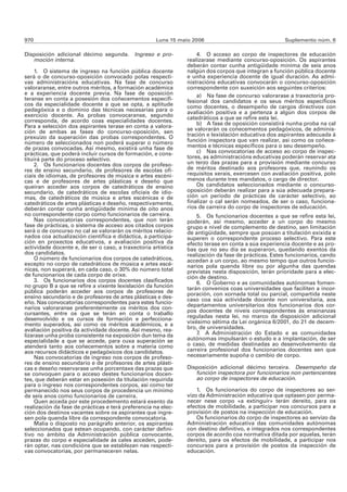 970                                                  Luns 15 maio 2006                               Suplemento núm. 6

Disposición adicional décimo segunda.       Ingreso e pro-         4. O acceso ao corpo de inspectores de educación
   moción interna.                                             realizarase mediante concurso-oposición. Os aspirantes
                                                               deberán contar cunha antigüidade mínima de seis anos
     1. O sistema de ingreso na función pública docente        nalgún dos corpos que integran a función pública docente
será o de concurso-oposición convocado polas respecti-         e unha experiencia docente de igual duración. As admi-
vas administracións educativas. Na fase de concurso            nistracións educativas convocarán o concurso-oposición
valoraranse, entre outros méritos, a formación académica       correspondente con suxeición aos seguintes criterios:
e a experiencia docente previa. Na fase de oposición               a) Na fase de concurso valorarase a traxectoria pro-
teranse en conta a posesión dos coñecementos específi-         fesional dos candidatos e os seus méritos específicos
cos da especialidade docente a que se opta, a aptitude         como docentes, o desempeño de cargos directivos con
pedagóxica e o dominio das técnicas necesarias para o          avaliación positiva e a pertenza a algún dos corpos de
exercicio docente. As probas convocaranse, segundo             catedráticos a que se refire esta lei.
corresponda, de acordo coas especialidades docentes.               b) A fase de oposición consistirá nunha proba na cal
Para a selección dos aspirantes terase en conta a valora-
ción de ambas as fases do concurso-oposición, sen              se valorarán os coñecementos pedagóxicos, de adminis-
prexuízo da superación das probas correspondentes. O           tración e lexislación educativa dos aspirantes adecuada á
número de seleccionados non poderá superar o número            función inspectora que van realizar, así como os coñece-
de prazas convocadas. Así mesmo, existirá unha fase de         mentos e técnicas específicos para o seu desempeño.
prácticas, que poderá incluír cursos de formación, e cons-         c) Nas convocatorias de acceso ao corpo de inspec-
tituirá parte do proceso selectivo.                            tores, as administracións educativas poderán reservar ata
     2. Os funcionarios docentes dos corpos de profeso-        un terzo das prazas para a provisión mediante concurso
res de ensino secundario, de profesores de escolas ofi-        de méritos destinado aos profesores que, reunindo os
ciais de idiomas, de profesores de música e artes escéni-      requisitos xerais, exercesen con avaliación positiva, polo
cas e de profesores de artes plásticas e deseño que            menos durante tres mandatos, o cargo de director.
queiran acceder aos corpos de catedráticos de ensino               Os candidatos seleccionados mediante o concurso-
secundario, de catedráticos de escolas oficiais de idio-       oposición deberán realizar para a súa adecuada prepara-
mas, de catedráticos de música e artes escénicas e de          ción un período de prácticas de carácter selectivo, ao
catedráticos de artes plásticas e deseño, respectivamente,     finalizar o cal serán nomeados, de ser o caso, funciona-
deberán contar cunha antigüidade mínima de oito anos           rios de carreira do corpo de inspectores de educación.
no correspondente corpo como funcionarios de carreira.             5. Os funcionarios docentes a que se refire esta lei,
     Nas convocatorias correspondentes, que non terán          poderán, así mesmo, acceder a un corpo do mesmo
fase de prácticas, o sistema de acceso aos citados corpos      grupo e nivel de complemento de destino, sen limitación
será o de concurso no cal se valorarán os méritos relacio-     de antigüidade, sempre que posúan a titulación exixida e
nados coa actualización científica e didáctica, a participa-   superen o correspondente proceso selectivo. Para este
ción en proxectos educativos, a avaliación positiva da         efecto terase en conta a súa experiencia docente e as pro-
actividade docente e, de ser o caso, a traxectoria artística   bas que no seu día se superaron, quedando exentos da
dos candidatos.                                                realización da fase de prácticas. Estes funcionarios, cando
     O número de funcionarios dos corpos de catedráticos,      accedan a un corpo, ao mesmo tempo que outros funcio-
excepto no corpo de catedráticos de música e artes escé-       narios pola quenda libre ou por algunha das quendas
nicas, non superará, en cada caso, o 30% do número total       previstas nesta disposición, terán prioridade para a elec-
de funcionarios de cada corpo de orixe.                        ción de destino.
     3. Os funcionarios dos corpos docentes clasificados           6. O Goberno e as comunidades autónomas fomen-
no grupo B a que se refire a vixente lexislación da función    tarán convenios coas universidades que faciliten a incor-
pública poderán acceder aos corpos de profesores de            poración, con xornada total ou parcial, compartida neste
ensino secundario e de profesores de artes plásticas e des-    caso coa súa actividade docente non universitaria, aos
eño. Nas convocatorias correspondentes para estes funcio-      departamentos universitarios dos funcionarios dos cor-
narios valoraranse preferentemente os méritos dos con-
cursantes, entre os que se terán en conta o traballo           pos docentes de niveis correspondentes ás ensinanzas
desenvolvido e os cursos de formación e perfecciona-           reguladas nesta lei, no marco da disposición adicional
mento superados, así como os méritos académicos, e a           vixésimo sétima da Lei orgánica 6/2001, do 21 de decem-
avaliación positiva da actividade docente. Así mesmo, rea-     bro, de universidades.
lizarase unha proba consistente na exposición dun tema da          7. A Administración do Estado e as comunidades
especialidade a que se accede, para cuxa superación se         autónomas impulsarán o estudo e a implantación, de ser
atenderá tanto aos coñecementos sobre a materia como           o caso, de medidas destinadas ao desenvolvemento da
aos recursos didácticos e pedagóxicos dos candidatos.          carreira profesional dos funcionarios docentes sen que
     Nas convocatorias de ingreso nos corpos de profeso-       necesariamente supoña o cambio de corpo.
res de ensino secundario e de profesores de artes plásti-
cas e deseño reservarase unha porcentaxe das prazas que        Disposición adicional décimo terceira. Desempeño da
se convoquen para o acceso destes funcionarios docen-             función inspectora por funcionarios non pertencentes
tes, que deberán estar en posesión da titulación requirida        ao corpo de inspectores de educación.
para o ingreso nos correspondentes corpos, así como ter
permanecido nos seus corpos de procedencia un mínimo               1. Os funcionarios do corpo de inspectores ao ser-
de seis anos como funcionarios de carreira.                    vizo da Administración educativa que optasen por perma-
     Quen acceda por este procedemento estará exento da        necer nese corpo «a extinguir» terán dereito, para os
realización da fase de prácticas e terá preferencia na elec-   efectos de mobilidade, a participar nos concursos para a
ción dos destinos vacantes sobre os aspirantes que ingre-      provisión de postos na inspección de educación.
sen pola quenda libre da correspondente convocatoria.              Os funcionarios do corpo de inspectores ao servizo da
     Malia o disposto no parágrafo anterior, os aspirantes     Administración educativa das comunidades autónomas
seleccionados que estean ocupando, con carácter defini-        con destino definitivo, e integrados nos correspondentes
tivo no ámbito da Administración pública convocante,           corpos de acordo coa normativa ditada por aquelas, terán
prazas do corpo e especialidade ás cales acceden, pode-        dereito, para os efectos de mobilidade, a participar nos
rán optar, nas condicións que se establezan nas respecti-      concursos para a provisión de postos da inspección de
vas convocatorias, por permaneceren nelas.                     educación.
 