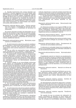 Suplemento núm. 6                                    Luns 15 maio 2006                                                  971

    2. Aqueles funcionarios dos corpos docentes que             culturais, deportivas ou outras de carácter social. Este uso
accederon á función inspectora de conformidade coas             quedará unicamente suxeito ás necesidades derivadas da
disposicións da Lei 30/1984, do 2 de agosto, de medidas         programación das actividades dos devanditos centros.
para a reforma da función pública, modificada pola Lei              7. As administracións educativas, deportivas e muni-
23/1988, do 28 de xullo, e que non accedesen ao corpo de        cipais colaborarán para o establecemento de procede-
inspectores de educación no momento da entrada en               mentos que permitan o dobre uso das instalacións depor-
vigor desta lei, poderán continuar desempeñando a fun-          tivas pertencentes aos centros docentes ou aos
ción inspectora con carácter definitivo e ata a súa xubila-     municipios.
ción como funcionarios, de conformidade coas disposi-
cións polas cales accederon a este.                             Disposición adicional décimo sexta.     Denominación das
                                                                   etapas educativas.
Disposición adicional décimo cuarta. Centros autoriza-
   dos para impartir a modalidade de ciencias da natu-              As referencias contidas na Lei orgánica 8/1985, do 3 de
   reza e da saúde e a modalidade de tecnoloxía en              xullo, reguladora do dereito á educación, aos niveis edu-
   bacharelato.                                                 cativos enténdense substituídas polas denominacións
                                                                que, para os distintos niveis e etapas educativas e para os
    Os centros docentes privados de bacharelato que no          respectivos centros, se establecen nesta lei.
momento da entrada en vigor desta lei impartan a moda-
lidade de ciencias da natureza e da saúde, a modalidade         Disposición adicional décimo sétima. claustro de profe-
de tecnoloxía, ou ambas, quedarán automaticamente                  sores dos centros privados concertados.
autorizados para impartir a modalidade de ciencias e tec-
noloxía, establecida nesta lei.
                                                                   O claustro de profesores dos centros privados concer-
                                                                tados terá funcións análogas ás previstas no artigo 129
Disposición adicional décimo quinta. Municipios, corpo-         desta lei.
   racións ou entidades locais.
                                                                Disposición adicional décimo oitava. Procedemento de
     1. As administracións educativas poderán establecer
procedementos e instrumentos para favorecer e estimu-              consulta ás comunidades autónomas.
lar a xestión conxunta coas administracións locais e a
colaboración entre centros educativos e administracións             A referencia no articulado desta lei ás consultas pre-
públicas.                                                       vias ás comunidades autónomas enténdese realizadas no
     No que se refire ás corporacións locais, establece-        seo da Conferencia Sectorial.
ranse procedementos de consulta e colaboración coas
súas federacións ou agrupacións máis representativas.           Disposición adicional décimo novena. Alumnado estran-
     2. A conservación, o mantemento e a vixilancia dos            xeiro.
edificios destinados a centros públicos de educación
infantil, de educación primaria ou de educación especial,           O establecido nesta lei en relación coa escolarización,
corresponderán ao municipio respectivo. Estes edificios         obtención de títulos e acceso ao sistema xeral de bolsas e
non se poderán destinar a outros servizos ou finalidades        axudas ao estudo será aplicable ao alumnado estranxeiro
sen autorización previa da Administración educativa             nos termos establecidos na Lei orgánica 4/2000, do 11 de
correspondente.                                                 xaneiro, sobre dereitos e liberdades dos estranxeiros en
     3. Cando o Estado ou as comunidades autónomas              España e a súa integración social, modificada pola Lei
deban afectar, por necesidades de escolarización, edifi-        orgánica 8/2000, do 22 de decembro, e na normativa que
cios escolares de propiedade municipal nos cales estean         as desenvolve.
situados centros de educación infantil, de educación pri-
maria ou de educación especial, dependentes das admi-           Disposición adicional vixésima. Atención ás vítimas do
nistracións educativas, para impartir educación secunda-           terrorismo.
ria ou formación profesional, asumirán, respecto dos
mencionados centros, os gastos que os municipios viñe-              As administracións educativas facilitarán que os cen-
sen sufragando de acordo coas disposicións vixentes, sen        tros educativos poidan prestar especial atención aos
prexuízo da titularidade demanial que poidan posuír os          alumnos vítimas do terrorismo para que estes reciban a
municipios respectivos. O disposto non será de aplicación       axuda necesaria para realizar adecuadamente os seus
respecto aos edificios escolares de propiedade municipal        estudos.
en que se imparta, ademais de educación infantil e educa-
ción primaria ou educación especial, o primeiro ciclo de
educación secundaria obrigatoria. Se a afectación fose          Disposición adicional vixésimo primeira. Cambios de
parcial establecerase o correspondente convenio de cola-           centro derivados de actos de violencia.
boración entre as administracións afectadas.
     4. Os municipios cooperarán coas administracións               As administracións educativas asegurarán a escolari-
educativas correspondentes na obtención dos predios             zación inmediata das alumnas ou alumnos que se vexan
necesarios para a construción de novos centros docen-           afectados por cambios de centro derivados de actos de
tes.                                                            violencia de xénero ou acoso escolar. Igualmente, facilita-
     5. As administracións educativas poderán establecer        rán que os centros educativos lles presten especial aten-
convenios de colaboración coas corporacións locais para         ción a estes alumnos.
as ensinanzas artísticas. Estes convenios poderán prever
unha colaboración específica en escolas de ensinanzas           Disposición adicional vixésimo segunda. Transforma-
artísticas cuxos estudos non conduzan á obtención de               ción de ensinanzas.
títulos con validez académica.
     6. Correspóndelles ás administracións educativas               No suposto de que no proceso de ordenación do
establecer o procedemento para o uso dos centros docen-         ensino universitario se definisen no futuro títulos que
tes que delas dependan, por parte das autoridades muni-         correspondan a estudos regulados nesta lei, o Goberno,
cipais, fóra do horario lectivo para actividades educativas,    logo de consulta ás comunidades autónomas, poderá
 