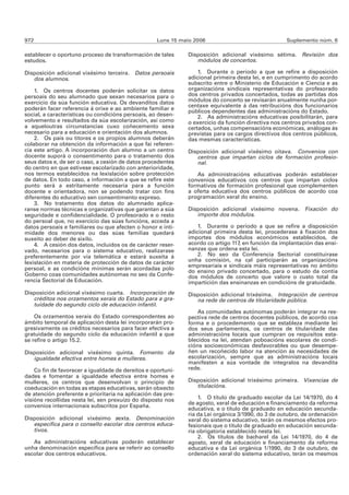 972                                                 Luns 15 maio 2006                               Suplemento núm. 6

establecer o oportuno proceso de transformación de tales      Disposición adicional vixésimo sétima.      Revisión dos
estudos.                                                         módulos de concertos.

Disposición adicional vixésimo terceira.   Datos persoais         1. Durante o período a que se refire a disposición
   dos alumnos.                                               adicional primeira desta lei, e en cumprimento do acordo
                                                              subscrito entre o Ministerio de Educación e Ciencia e as
    1. Os centros docentes poderán solicitar os datos         organizacións sindicais representativas do profesorado
persoais do seu alumnado que sexan necesarios para o          dos centros privados concertados, todas as partidas dos
exercicio da súa función educativa. Os devanditos datos       módulos do concerto se revisarán anualmente nunha por-
                                                              centaxe equivalente á das retribucións dos funcionarios
poderán facer referencia á orixe e ao ambiente familiar e     públicos dependentes das administracións do Estado.
social, a características ou condicións persoais, ao desen-       2. As administracións educativas posibilitarán, para
volvemento e resultados da súa escolarización, así como       o exercicio da función directiva nos centros privados con-
a aqueloutras circunstancias cuxo coñecemento sexa            certados, unhas compensacións económicas, análogas ás
necesario para a educación e orientación dos alumnos.         previstas para os cargos directivos dos centros públicos,
    2. Os pais ou titores e os propios alumnos deberán        das mesmas características.
colaborar na obtención da información a que fai referen-
cia este artigo. A incorporación dun alumno a un centro       Disposición adicional vixésimo oitava. Convenios con
docente suporá o consentimento para o tratamento dos             centros que impartan ciclos de formación profesio-
seus datos e, de ser o caso, a cesión de datos procedentes       nal.
do centro en que estivese escolarizado con anterioridade,
nos termos establecidos na lexislación sobre protección          As administracións educativas poderán establecer
de datos. En todo caso, a información a que se refire este    convenios educativos cos centros que impartan ciclos
punto será a estritamente necesaria para a función            formativos de formación profesional que complementen
docente e orientadora, non se podendo tratar con fins         a oferta educativa dos centros públicos de acordo coa
diferentes do educativo sen consentimento expreso.            programación xeral do ensino.
    3. No tratamento dos datos do alumnado aplica-
ranse normas técnicas e organizativas que garantan a súa      Disposición adicional vixésimo novena. Fixación do
seguridade e confidencialidade. O profesorado e o resto          importe dos módulos.
do persoal que, no exercicio das súas funcións, acceda a
datos persoais e familiares ou que afecten o honor e inti-        1. Durante o período a que se refire a disposición
midade dos menores ou das súas familias quedará               adicional primeira desta lei, procederase á fixación dos
suxeito ao deber de sixilo.                                   importes dos módulos económicos establecidos, de
    4. A cesión dos datos, incluídos os de carácter reser-    acordo co artigo 117, en función da implantación das ensi-
vado, necesarios para o sistema educativo, realizarase        nanzas que ordena esta lei.
preferentemente por vía telemática e estará suxeita á             2. No seo da Conferencia Sectorial constituirase
lexislación en materia de protección de datos de carácter     unha comisión, na cal participarán as organizacións
                                                              empresariais e sindicais máis representativas no ámbito
persoal, e as condicións mínimas serán acordadas polo         do ensino privado concertado, para o estudo da contía
Goberno coas comunidades autónomas no seo da Confe-           dos módulos de concerto que valore o custo total da
rencia Sectorial de Educación.                                impartición das ensinanzas en condicións de gratuidade.
Disposición adicional vixésimo cuarta. Incorporación de       Disposición adicional trixésima. Integración de centros
   créditos nos orzamentos xerais do Estado para a gra-          na rede de centros de titularidade pública.
   tuidade do segundo ciclo de educación infantil.
                                                                  As comunidades autónomas poderán integrar na res-
    Os orzamentos xerais do Estado correspondentes ao         pectiva rede de centros docentes públicos, de acordo coa
ámbito temporal de aplicación desta lei incorporarán pro-     forma e o procedemento que se estableza mediante lei
gresivamente os créditos necesarios para facer efectiva a     dos seus parlamentos, os centros de titularidade das
gratuidade do segundo ciclo da educación infantil a que       administracións locais que cumpran os requisitos esta-
se refire o artigo 15.2.                                      blecidos na lei, atendan poboacións escolares de condi-
                                                              cións socioeconómicas desfavorables ou que desempe-
Disposición adicional vixésimo quinta. Fomento da             ñen un recoñecido labor na atención ás necesidades de
   igualdade efectiva entre homes e mulleres.                 escolarización, sempre que as administracións locais
                                                              manifesten a súa vontade de integralos na devandita
    Co fin de favorecer a igualdade de dereitos e oportuni-   rede.
dades e fomentar a igualdade efectiva entre homes e
mulleres, os centros que desenvolvan o principio de           Disposición adicional trixésimo primeira. Vixencias de
coeducación en todas as etapas educativas, serán obxecto         titulacións.
de atención preferente e prioritaria na aplicación das pre-
visións recollidas nesta lei, sen prexuízo do disposto nos        1. O título de graduado escolar da Lei 14/1970, do 4
                                                              de agosto, xeral de educación e financiamento da reforma
convenios internacionais subscritos por España.
                                                              educativa, e o título de graduado en educación secunda-
                                                              ria da Lei orgánica 3/1990, do 3 de outubro, de ordenación
Disposición adicional vixésimo sexta. Denominación            xeral do sistema educativo, terán os mesmos efectos pro-
   específica para o consello escolar dos centros educa-      fesionais que o título de graduado en educación secunda-
   tivos.                                                     ria obrigatoria establecido nesta lei.
                                                                  2. Os títulos de bacharel da Lei 14/1970, do 4 de
   As administracións educativas poderán establecer           agosto, xeral de educación e financiamento da reforma
unha denominación específica para se referir ao consello      educativa e da Lei orgánica 1/1990, do 3 de outubro, de
escolar dos centros educativos.                               ordenación xeral do sistema educativo, terán os mesmos
 