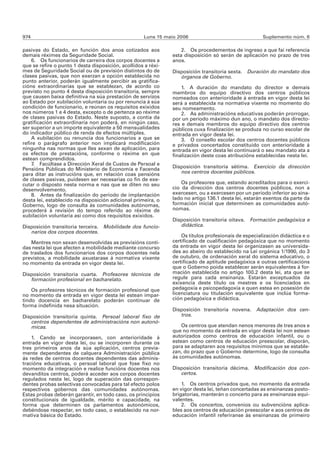 974                                                  Luns 15 maio 2006                                Suplemento núm. 6

pasivas do Estado, en función dos anos cotizados aos               2. Os procedementos de ingreso a que fai referencia
demais réximes da Seguridade Social.                           esta disposición só serán de aplicación no prazo de tres
    6. Os funcionarios de carreira dos corpos docentes a       anos.
que se refire o punto 1 desta disposición, acollidos a réxi-
mes de Seguridade Social ou de previsión distintos do de       Disposición transitoria sexta. Duración do mandato dos
clases pasivas, que non exerzan a opción establecida no           órganos de Goberno.
punto anterior, poderán igualmente percibir as gratifica-
cións extraordinarias que se establezan, de acordo co              1. A duración do mandato do director e demais
previsto no punto 4 desta disposición transitoria, sempre      membros do equipo directivo dos centros públicos
que causen baixa definitiva na súa prestación de servizos      nomeados con anterioridade á entrada en vigor desta lei
ao Estado por xubilación voluntaria ou por renuncia á súa      será a establecida na normativa vixente no momento do
condición de funcionario, e reúnan os requisitos exixidos      seu nomeamento.
nos números 1 e 4 desta, excepto o de pertenza ao réxime           2. As administracións educativas poderán prorrogar,
de clases pasivas do Estado. Neste suposto, a contía da        por un período máximo dun ano, o mandato dos directo-
gratificación extraordinaria non poderá, en ningún caso,       res e demais membros do equipo directivo dos centros
ser superior a un importe equivalente a 50 mensualidades       públicos cuxa finalización se produza no curso escolar de
do indicador público de renda de efectos múltiples.            entrada en vigor desta lei.
    A xubilación ou renuncia dos funcionarios a que se             3. O consello escolar dos centros docentes públicos
refire o parágrafo anterior non implicará modificación         e privados concertados constituído con anterioridade á
ningunha nas normas que lles sexan de aplicación, para         entrada en vigor desta lei continuará o seu mandato ata a
os efectos de prestacións, conforme o réxime en que            finalización deste coas atribucións establecidas nesta lei.
estean comprendidos.
    7. Facúltase a Dirección Xeral de Custos de Persoal e
Pensións Públicas do Ministerio de Economía e Facenda          Disposición transitoria sétima. Exercicio da dirección
para ditar as instrucións que, en relación coas pensións          nos centros docentes públicos.
de clases pasivas, puidesen ser necesarias co fin de exe-
cutar o disposto nesta norma e nas que se diten no seu             Os profesores que, estando acreditados para o exerci-
desenvolvemento.                                               cio da dirección dos centros docentes públicos, non a
    8. Antes da finalización do período de implantación        exercesen, ou a exercesen por un período inferior ao sina-
desta lei, establecido na disposición adicional primeira, o    lado no artigo 136.1 desta lei, estarán exentos da parte da
Goberno, logo de consulta ás comunidades autónomas,            formación inicial que determinen as comunidades autó-
procederá á revisión do tempo referido ao réxime de            nomas.
xubilación voluntaria así como dos requisitos exixidos.
                                                               Disposición transitoria oitava. Formación pedagóxica e
Disposición transitoria terceira. Mobilidade dos funcio-          didáctica.
   narios dos corpos docentes.
                                                                   Os títulos profesionais de especialización didáctica e o
   Mentres non sexan desenvolvidas as previsións conti-        certificado de cualificación pedagóxica que no momento
das nesta lei que afecten a mobilidade mediante concurso       da entrada en vigor desta lei organizasen as universida-
de traslados dos funcionarios dos corpos docentes nela         des ao abeiro do establecido na Lei orgánica 1/1990, do 3
previstos, a mobilidade axustarase á normativa vixente         de outubro, de ordenación xeral do sistema educativo, o
no momento da entrada en vigor desta lei.                      certificado de aptitude pedagóxica e outras certificacións
                                                               que o Goberno poida establecer serán equivalentes á for-
Disposición transitoria cuarta. Profesores técnicos de         mación establecida no artigo 100.2 desta lei, ata que se
   formación profesional en bacharelato.                       regule para cada ensinanza. Estarán exceptuados da
                                                               exixencia deste título os mestres e os licenciados en
    Os profesores técnicos de formación profesional que        pedagoxía e psicopedagoxía e quen estea en posesión de
no momento da entrada en vigor desta lei estean impar-         licenciatura ou titulación equivalente que inclúa forma-
tindo docencia en bacharelato poderán continuar de             ción pedagóxica e didáctica.
forma indefinida nesa situación.
                                                               Disposición transitoria novena. Adaptación dos cen-
Disposición transitoria quinta. Persoal laboral fixo de           tros.
   centros dependentes de administracións non autonó-
   micas.                                                          Os centros que atendan nenos menores de tres anos e
                                                               que no momento da entrada en vigor desta lei non estean
    1. Cando se incorporasen, con anterioridade á              autorizados como centros de educación infantil, ou o
entrada en vigor desta lei, ou se incorporen durante os        estean como centros de educación preescolar, disporán,
tres primeiros anos da súa aplicación, centros previa-         para se adaptaren aos requisitos mínimos que se estable-
mente dependentes de calquera Administración pública           zan, do prazo que o Goberno determine, logo de consulta
ás redes de centros docentes dependentes das adminis-          ás comunidades autónomas.
tracións educativas, o persoal laboral que fose fixo no
momento da integración e realice funcións docentes nos         Disposición transitoria décima. Modificación dos con-
devanditos centros, poderá acceder aos corpos docentes            certos.
regulados nesta lei, logo de superación das correspon-
dentes probas selectivas convocadas para tal efecto polos          1. Os centros privados que, no momento da entrada
respectivos gobernos das comunidades autónomas.                en vigor desta lei, teñan concertadas as ensinanzas posto-
Estas probas deberán garantir, en todo caso, os principios     brigatorias, manterán o concerto para as ensinanzas equi-
constitucionais de igualdade, mérito e capacidade, na          valentes.
forma que determinen os parlamentos autonómicos,                   2. Os concertos, convenios ou subvencións aplica-
debéndose respectar, en todo caso, o establecido na nor-       bles aos centros de educación preescolar e aos centros de
mativa básica do Estado.                                       educación infantil referiranse ás ensinanzas de primeiro
 